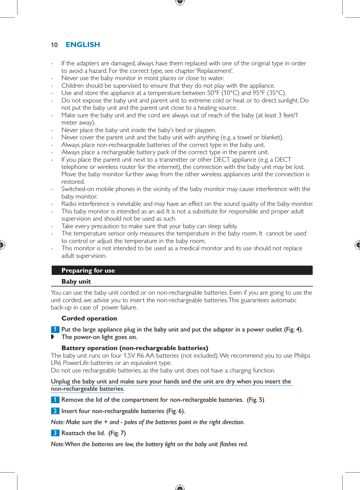  -     If the adapters are damaged, always have them replaced with one of the original type in order to avoid a hazard. For the correct type, see chapter ‘Replacement’. -     Never use the baby monitor in moist places or close to water. -     Children should be supervised to ensure that they do not play with the appliance. -     Use and store the appliance at a temperature between 50°F (10°C) and 95°F (35°C).  -     Do not expose the baby unit and parent unit to extreme cold or heat or to direct sunlight. Do not put the baby unit and the parent unit close to a heating source. -     Make sure the baby unit and the cord are always out of reach of the baby (at least 3 feet/1 meter away). -     Never place the baby unit inside the baby’s bed or playpen. -     Never cover the parent unit and the baby unit with anything (e.g. a towel or blanket). -     Always place non-recheargeable batteries of the correct type in the baby unit.  -     Always place a rechargeable battery pack of the correct type in the parent unit.  -     If you place the parent unit next to a transmitter or other DECT appliance (e.g. a DECT telephone or wireless router for the internet), the connection with the baby unit may be lost. Move the baby monitor further away from the other wireless appliances until the connection is restored. -     Switched-on mobile phones in the vicinity of the baby monitor may cause interference with the baby monitor. -     Radio interference is inevitable and may have an effect on the sound quality of the baby monitor. -     This baby monitor is intended as an aid. It is not a substitute for responsible and proper adult supervision and should not be used as such.  -     Take every precaution to make sure that your baby can sleep safely. -     The temperature sensor only measures the temperature in the baby room. It  cannot be used to control or adjust the temperature in the baby room. -     This monitor is not intended to be used as a medical monitor and its use should not replace adult supervision.    Preparing for use   Baby unit  You can use the baby unit corded or on non-rechargeable batteries. Even if you are going to use the unit corded, we advise you to insert the non-rechargeable batteries. This guarantees automatic back-up in case of  power failure.   Corded operation     1  Put the large appliance plug in the baby unit and put the adapter in a power outlet  (Fig. 4) . ,    The power-on light goes on.        Battery operation (non-rechargeable batteries)  The baby unit runs on four 1.5V R6 AA batteries (not included). We recommend you to use Philips LR6 PowerLife batteries or an equivalent type.   Do not use rechargeable batteries, as the baby unit does not have a charging function.  Unplug the baby unit and make sure your hands and the unit are dry when you insert the non-rechargeable batteries.     1  Remove the lid of the compartment for non-rechargeable batteries.   (Fig. 5)      2  Insert four non-rechargeable batteries  (Fig. 6) .   Note:  Make sure the + and - poles of the batteries point in the right direction.     3  Reattach the lid.   (Fig. 7)      Note:  When the batteries are low, the battery light on the baby unit  ashes red.ENGLISH10