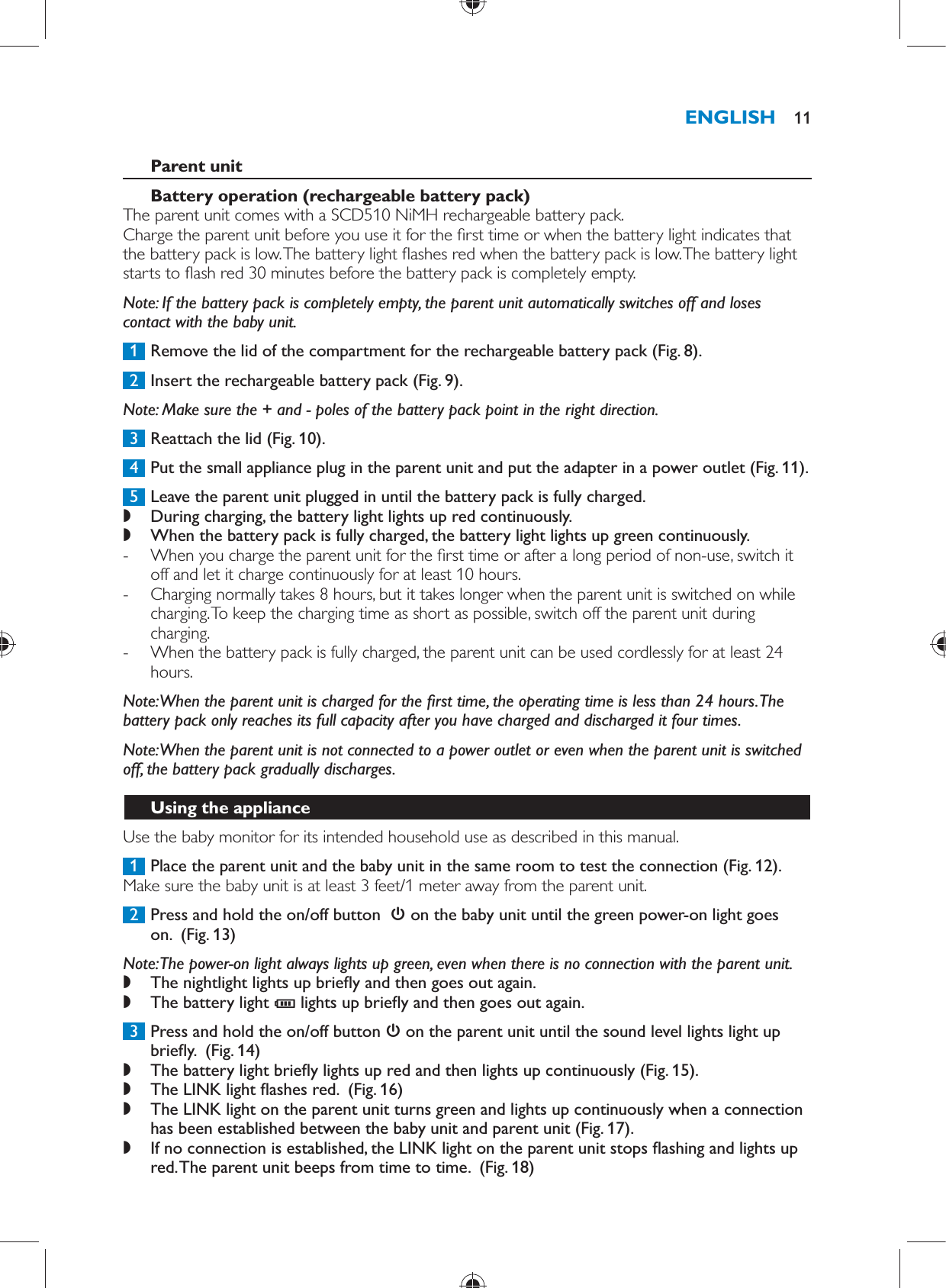      Parent unit   Battery operation (rechargeable battery pack)   The parent unit comes with a SCD510 NiMH rechargeable battery pack.  Charge the parent unit before you use it for the  rst time or when the battery light indicates that the battery pack is low. The battery light  ashes red when the battery pack is low. The battery light starts to  ash red 30 minutes before the battery pack is completely empty.    Note:  If the battery pack is completely empty, the parent unit automatically switches off and loses contact with the baby unit.     1  Remove the lid of the compartment for the rechargeable battery pack  (Fig. 8) .     2  Insert the rechargeable battery pack  (Fig. 9) .   Note:  Make sure the + and - poles of the battery pack point in the right direction.     3  Reattach the lid  (Fig. 10) .     4  Put the small appliance plug in the parent unit and put the adapter in a power outlet  (Fig. 11) .     5  Leave the parent unit plugged in until the battery pack is fully charged. ,    During charging, the battery light lights up red continuously. ,    When the battery pack is fully charged, the battery light lights up green continuously. -       When you charge the parent unit for the  rst time or after a long period of non-use, switch it off and let it charge continuously for at least 10 hours.  -     Charging normally takes 8 hours, but it takes longer when the parent unit is switched on while charging. To keep the charging time as short as possible, switch off the parent unit during charging. -     When the battery pack is fully charged, the parent unit can be used cordlessly for at least 24 hours.       Note:  When the parent unit is charged for the  rst time, the operating time is less than 24 hours. The battery pack only reaches its full capacity after you have charged and discharged it four times.   Note:  When the parent unit is not connected to a power outlet or even when the parent unit is switched off, the battery pack gradually discharges.   Using the appliance  Use the baby monitor for its intended household use as described in this manual.     1  Place the parent unit and the baby unit in the same room to test the connection  (Fig. 12) .  Make sure the baby unit is at least 3 feet/1 meter away from the parent unit.     2  Press and hold the on/off button     on the baby unit until the green power-on light goes on.   (Fig. 13)    Note:  The power-on light always lights up green, even when there is no connection with the parent unit. ,    The nightlight lights up brie y and then goes out again. ,    The battery light  C  lights up brie y and then goes out again.        3  Press and hold the on/off button    on the parent unit until the sound level lights light up brie y.   (Fig. 14)  ,    The battery light brie y lights up red and then lights up continuously  (Fig. 15) . ,    The LINK light  ashes red.   (Fig. 16)  ,    The LINK light on the parent unit turns green and lights up continuously when a connection has been established between the baby unit and parent unit  (Fig. 17) . ,    If no connection is established, the LINK light on the parent unit stops  ashing and lights up red. The parent unit beeps from time to time.   (Fig. 18) ENGLISH 11