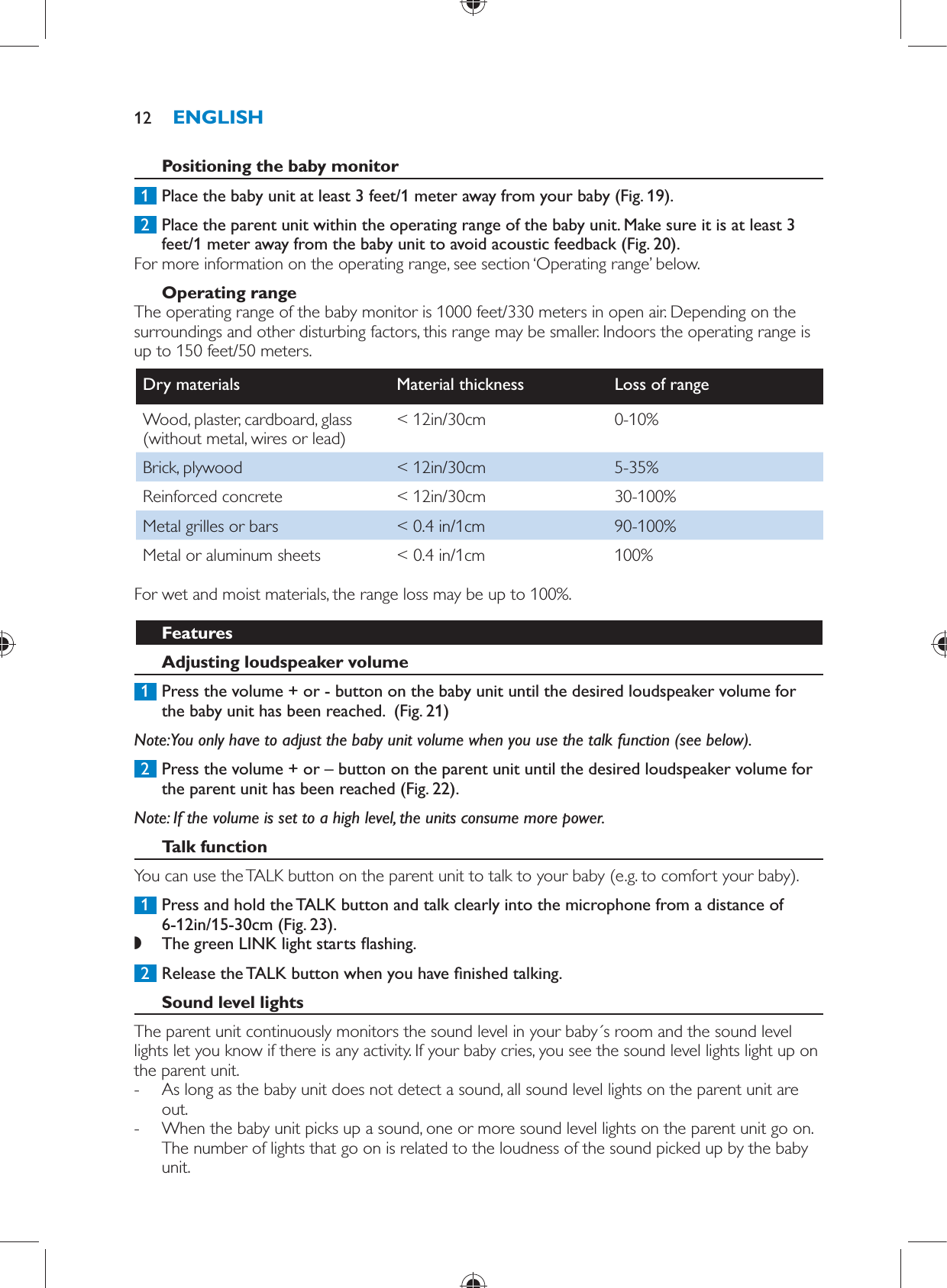        Positioning the baby monitor     1  Place the baby unit at least 3 feet/1 meter away from your baby  (Fig. 19) .     2  Place the parent unit within the operating range of the baby unit. Make sure it is at least 3 feet/1 meter away from the baby unit to avoid acoustic feedback  (Fig. 20) .  For more information on the operating range, see section ‘Operating range’ below.      Operating range  The operating range of the baby monitor is 1000 feet/330 meters in open air. Depending on the surroundings and other disturbing factors, this range may be smaller. Indoors the operating range is up to 150 feet/50 meters.Dry materials   Material thickness   Loss of range  Wood, plaster, cardboard, glass (without metal, wires or lead)   &lt; 12in/30cm   0-10%  Brick, plywood   &lt; 12in/30cm   5-35%  Reinforced concrete   &lt; 12in/30cm   30-100%  Metal grilles or bars   &lt; 0.4 in/1cm   90-100%  Metal or aluminum sheets   &lt; 0.4 in/1cm   100%  For wet and moist materials, the range loss may be up to 100%.   Features    Adjusting loudspeaker volume     1  Press the volume + or - button on the baby unit until the desired loudspeaker volume for the baby unit has been reached.   (Fig. 21)    Note:  You only have to adjust the baby unit volume when you use the talk function (see below).     2  Press the volume + or – button on the parent unit until the desired loudspeaker volume for the parent unit has been reached  (Fig. 22) .     Note:  If the volume is set to a high level, the units consume more power.     Talk function  You can use the TALK button on the parent unit to talk to your baby (e.g. to comfort your baby).     1  Press and hold the TALK button and talk clearly into the microphone from a distance of 6-12in/15-30cm  (Fig. 23) . ,    The green LINK light starts  ashing.        2  Release the TALK button when you have  nished talking.      Sound level lights  The parent unit continuously monitors the sound level in your baby´s room and the sound level lights let you know if there is any activity. If your baby cries, you see the sound level lights light up on the parent unit.  -     As long as the baby unit does not detect a sound, all sound level lights on the parent unit are out. -     When the baby unit picks up a sound, one or more sound level lights on the parent unit go on. The number of lights that go on is related to the loudness of the sound picked up by the baby unit.ENGLISH12