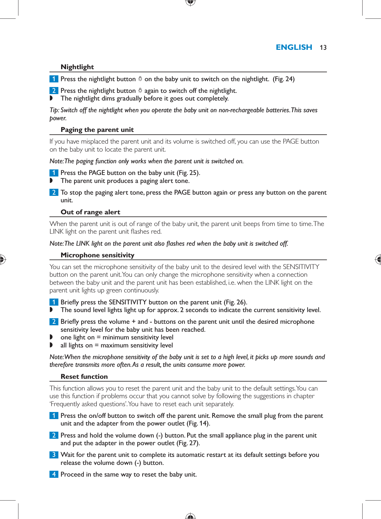       Nightlight     1  Press the nightlight button  ?  on the baby unit to switch on the nightlight.   (Fig. 24)      2  Press the nightlight button  ?  again to switch off the nightlight.  ,    The nightlight dims gradually before it goes out completely.       Tip:  Switch off the nightlight when you operate the baby unit on non-rechargeable batteries. This saves power.    Paging the parent unit  If you have misplaced the parent unit and its volume is switched off, you can use the PAGE button on the baby unit to locate the parent unit.   Note:  The paging function only works when the parent unit is switched on.     1  Press the PAGE button on the baby unit  (Fig. 25) . ,    The parent unit produces a paging alert tone.       2  To stop the paging alert tone, press the PAGE button again or press any button on the parent unit.      Out of range alert  When the parent unit is out of range of the baby unit, the parent unit beeps from time to time. The LINK light on the parent unit  ashes red.    Note:  The LINK light on the parent unit also  ashes red when the baby unit is switched off.     Microphone sensitivity  You can set the microphone sensitivity of the baby unit to the desired level with the SENSITIVITY button on the parent unit. You can only change the microphone sensitivity when a connection between the baby unit and the parent unit has been established, i.e. when the LINK light on the parent unit lights up green continuously.     1  Brie y press the SENSITIVITY button on the parent unit  (Fig. 26) . ,    The sound level lights light up for approx. 2 seconds to indicate the current sensitivity level.       2  Brie y press the volume + and - buttons on the parent unit until the desired microphone sensitivity level for the baby unit has been reached. ,    one light on = minimum sensitivity level ,      all lights on = maximum sensitivity level     Note:  When the microphone sensitivity of the baby unit is set to a high level, it picks up more sounds and therefore transmits more often. As a result, the units consume more power.      Reset function  This function allows you to reset the parent unit and the baby unit to the default settings. You can use this function if problems occur that you cannot solve by following the suggestions in chapter ‘Frequently asked questions’. You have to reset each unit separately.     1  Press the on/off button to switch off the parent unit. Remove the small plug from the parent unit and the adapter from the power outlet  (Fig. 14) .     2  Press and hold the volume down (-) button. Put the small appliance plug in the parent unit and put the adapter in the power outlet  (Fig. 27) .     3  Wait for the parent unit to complete its automatic restart at its default settings before you release the volume down (-) button.      4  Proceed in the same way to reset the baby unit.ENGLISH 13