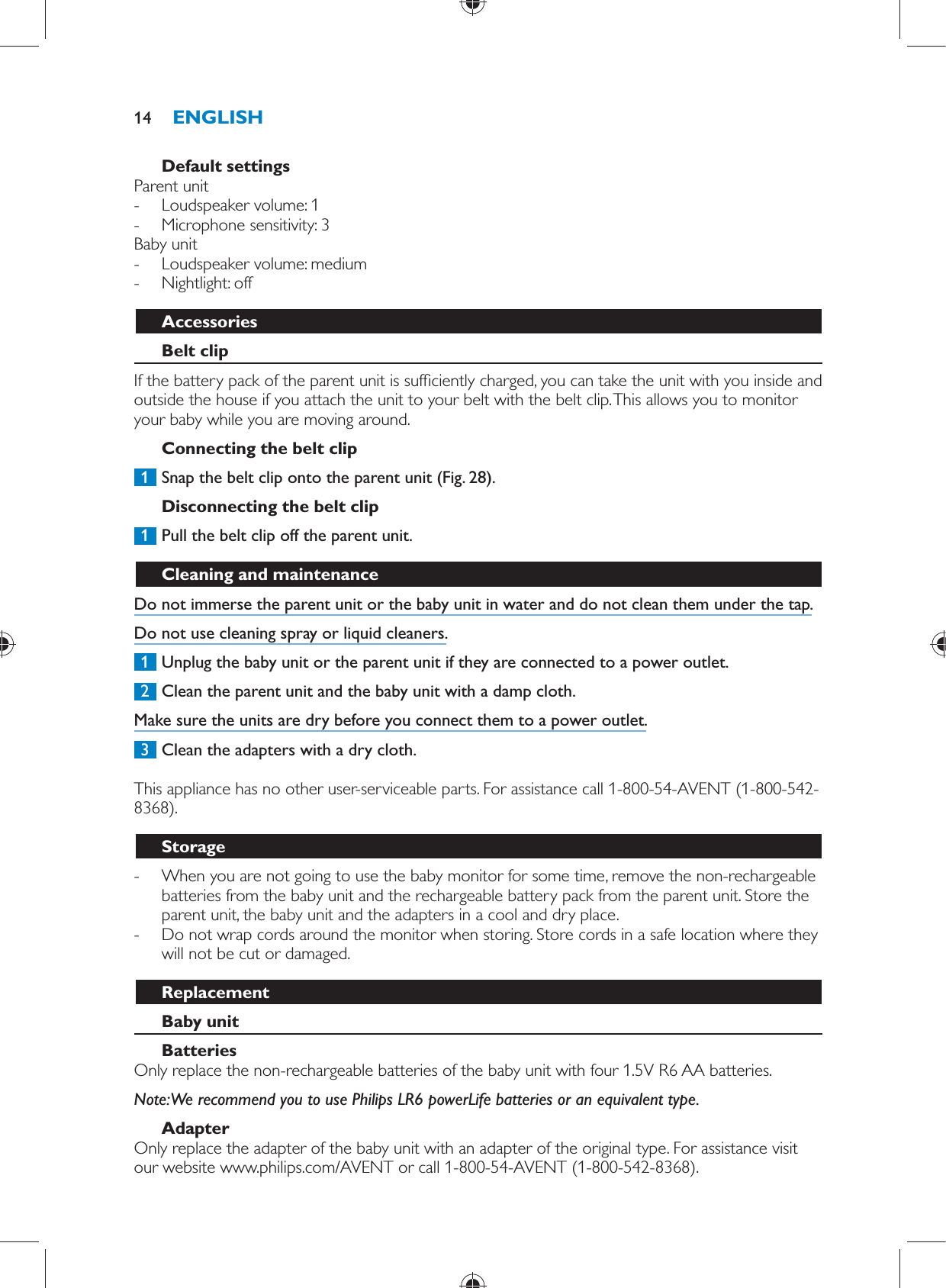     Default settings  Parent unit -     Loudspeaker volume: 1 -     Microphone sensitivity: 3    Baby unit -     Loudspeaker volume: medium -     Nightlight: off      Accessories   Belt clip  If the battery pack of the parent unit is suf ciently charged, you can take the unit with you inside and outside the house if you attach the unit to your belt with the belt clip. This allows you to monitor your baby while you are moving around.   Connecting the belt clip     1  Snap the belt clip onto the parent unit  (Fig. 28) .      Disconnecting the belt clip     1  Pull the belt clip off the parent unit.       Cleaning and maintenance  Do not immerse the parent unit or the baby unit in water and do not clean them under the tap.  Do not use cleaning spray or liquid cleaners.     1  Unplug the baby unit or the parent unit if they are connected to a power outlet.     2  Clean the parent unit and the baby unit with a damp cloth.  Make sure the units are dry before you connect them to a power outlet.     3  Clean the adapters with a dry cloth.    This appliance has no other user-serviceable parts. For assistance call 1-800-54-AVENT (1-800-542-8368).  Storage -     When you are not going to use the baby monitor for some time, remove the non-rechargeable batteries from the baby unit and the rechargeable battery pack from the parent unit. Store the parent unit, the baby unit and the adapters in a cool and dry place. -     Do not wrap cords around the monitor when storing. Store cords in a safe location where they will not be cut or damaged.    Replacement   Baby unit    Batteries   Only replace the non-rechargeable batteries of the baby unit with four 1.5V R6 AA batteries.    Note:  We recommend you to use Philips LR6 powerLife batteries or an equivalent type.   Adapter  Only replace the adapter of the baby unit with an adapter of the original type. For assistance visit our website www.philips.com/AVENT or call 1-800-54-AVENT (1-800-542-8368).ENGLISH14