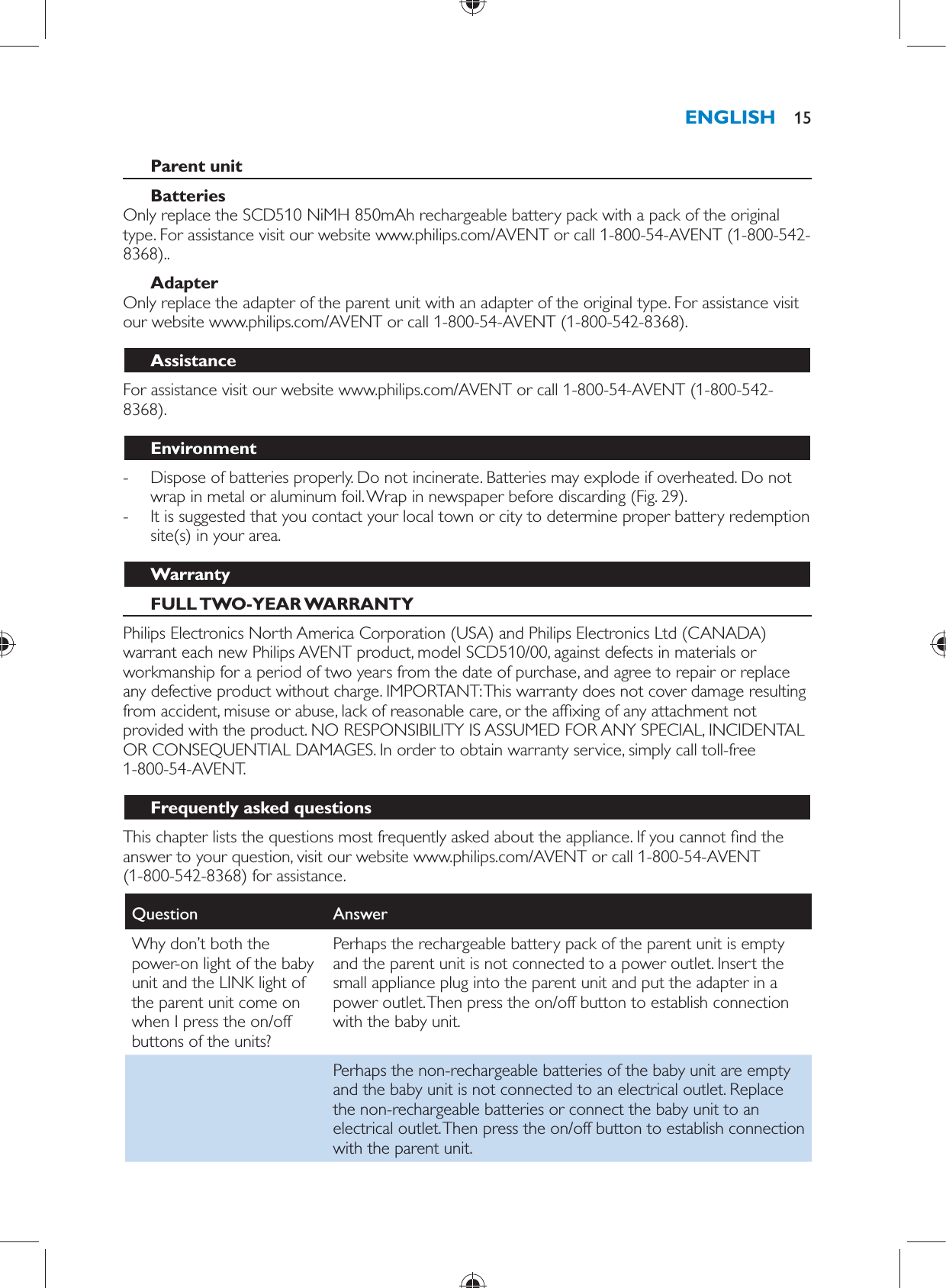     Parent unit    Batteries   Only replace the SCD510 NiMH 850mAh rechargeable battery pack with a pack of the original type. For assistance visit our website www.philips.com/AVENT or call 1-800-54-AVENT (1-800-542-8368)..   Adapter  Only replace the adapter of the parent unit with an adapter of the original type. For assistance visit our website www.philips.com/AVENT or call 1-800-54-AVENT (1-800-542-8368).   Assistance  For assistance visit our website www.philips.com/AVENT or call 1-800-54-AVENT (1-800-542-8368).  Environment -     Dispose of batteries properly. Do not incinerate. Batteries may explode if overheated. Do not wrap in metal or aluminum foil. Wrap in newspaper before discarding  (Fig. 29) . -     It is suggested that you contact your local town or city to determine proper battery redemption site(s) in your area.     Warranty   FULL TWO-YEAR WARRANTY  Philips Electronics North America Corporation (USA) and Philips Electronics Ltd (CANADA) warrant each new Philips AVENT product, model SCD510/00, against defects in materials or workmanship for a period of two years from the date of purchase, and agree to repair or replace any defective product without charge. IMPORTANT: This warranty does not cover damage resulting from accident, misuse or abuse, lack of reasonable care, or the af xing of any attachment not provided with the product. NO RESPONSIBILITY IS ASSUMED FOR ANY SPECIAL, INCIDENTAL OR CONSEQUENTIAL DAMAGES. In order to obtain warranty service, simply call toll-free 1-800-54-AVENT.   Frequently asked questions  This chapter lists the questions most frequently asked about the appliance. If you cannot  nd the answer to your question, visit our website www.philips.com/AVENT or call 1-800-54-AVENT (1-800-542-8368) for assistance.Question   Answer  Why don’t both the power-on light of the baby unit and the LINK light of the parent unit come on when I press the on/off buttons of the units?  Perhaps the rechargeable battery pack of the parent unit is empty and the parent unit is not connected to a power outlet. Insert the small appliance plug into the parent unit and put the adapter in a power outlet. Then press the on/off button to establish connection with the baby unit.    Perhaps the non-rechargeable batteries of the baby unit are empty and the baby unit is not connected to an electrical outlet. Replace the non-rechargeable batteries or connect the baby unit to an electrical outlet. Then press the on/off button to establish connection with the parent unit.ENGLISH 15