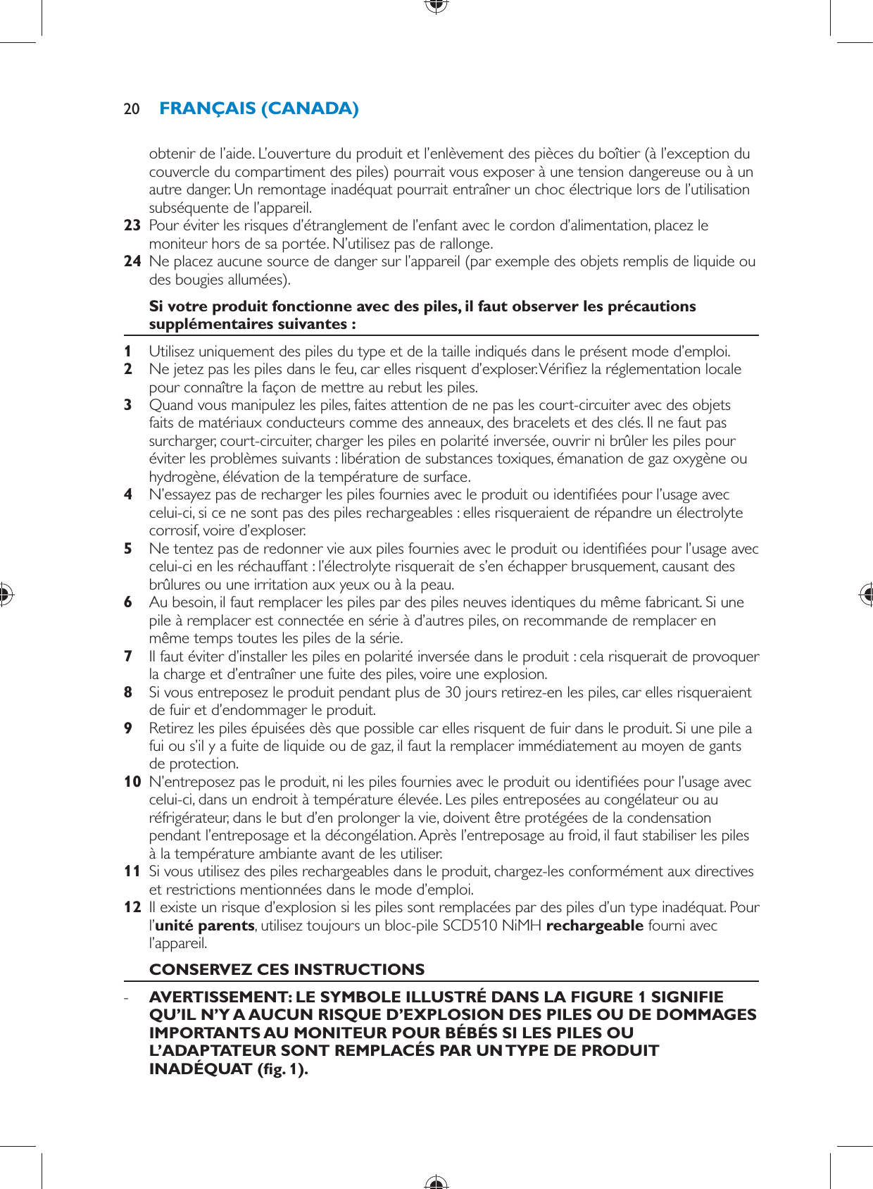 obtenir de l’aide. L’ouverture du produit et l’enlèvement des pièces du boîtier (à l’exception du couvercle du compartiment des piles) pourrait vous exposer à une tension dangereuse ou à un autre danger. Un remontage inadéquat pourrait entraîner un choc électrique lors de l’utilisation subséquente de l’appareil.    23  Pour éviter les risques d’étranglement de l’enfant avec le cordon d’alimentation, placez le moniteur hors de sa portée. N’utilisez pas de rallonge.    24  Ne placez aucune source de danger sur l’appareil (par exemple des objets remplis de liquide ou des bougies allumées).     Si votre produit fonctionne avec des piles, il faut observer les précautions supplémentaires suivantes :    1  Utilisez uniquement des piles du type et de la taille indiqués dans le présent mode d’emploi.    2  Ne jetez pas les piles dans le feu, car elles risquent d’exploser. Véri ez la réglementation locale pour connaître la façon de mettre au rebut les piles.    3  Quand vous manipulez les piles, faites attention de ne pas les court-circuiter avec des objets faits de matériaux conducteurs comme des anneaux, des bracelets et des clés. Il ne faut pas surcharger, court-circuiter, charger les piles en polarité inversée, ouvrir ni brûler les piles pour éviter les problèmes suivants : libération de substances toxiques, émanation de gaz oxygène ou hydrogène, élévation de la température de surface.    4  N’essayez pas de recharger les piles fournies avec le produit ou identi ées pour l’usage avec celui-ci, si ce ne sont pas des piles rechargeables : elles risqueraient de répandre un électrolyte corrosif, voire d’exploser.    5  Ne tentez pas de redonner vie aux piles fournies avec le produit ou identi ées pour l’usage avec celui-ci en les réchauffant : l’électrolyte risquerait de s’en échapper brusquement, causant des brûlures ou une irritation aux yeux ou à la peau.    6  Au besoin, il faut remplacer les piles par des piles neuves identiques du même fabricant. Si une pile à remplacer est connectée en série à d’autres piles, on recommande de remplacer en même temps toutes les piles de la série.    7  Il faut éviter d’installer les piles en polarité inversée dans le produit : cela risquerait de provoquer la charge et d’entraîner une fuite des piles, voire une explosion.    8  Si vous entreposez le produit pendant plus de 30 jours retirez-en les piles, car elles risqueraient de fuir et d’endommager le produit.    9  Retirez les piles épuisées dès que possible car elles risquent de fuir dans le produit. Si une pile a fui ou s’il y a fuite de liquide ou de gaz, il faut la remplacer immédiatement au moyen de gants de protection.    10  N’entreposez pas le produit, ni les piles fournies avec le produit ou identi ées pour l’usage avec celui-ci, dans un endroit à température élevée. Les piles entreposées au congélateur ou au réfrigérateur, dans le but d’en prolonger la vie, doivent être protégées de la condensation pendant l’entreposage et la décongélation. Après l’entreposage au froid, il faut stabiliser les piles à la température ambiante avant de les utiliser.    11  Si vous utilisez des piles rechargeables dans le produit, chargez-les conformément aux directives et restrictions mentionnées dans le mode d’emploi.    12  Il existe un risque d’explosion si les piles sont remplacées par des piles d’un type inadéquat. Pour l’ unité parents , utilisez toujours un bloc-pile SCD510 NiMH  rechargeable    fourni avec l’appareil.       CONSERVEZ CES INSTRUCTIONS -      AVERTISSEMENT: LE SYMBOLE ILLUSTRÉ DANS LA FIGURE 1 SIGNIFIE QU’IL N’Y A AUCUN RISQUE D’EXPLOSION DES PILES OU DE DOMMAGES IMPORTANTS AU MONITEUR POUR BÉBÉS SI LES PILES OU L’ADAPTATEUR SONT REMPLACÉS PAR UN TYPE DE PRODUIT INADÉQUAT  ( g. 1) . FRANÇAIS (CANADA)20