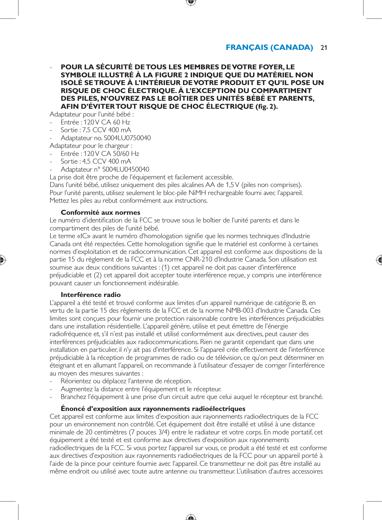  -      POUR LA SÉCURITÉ DE TOUS LES MEMBRES DE VOTRE FOYER, LE SYMBOLE ILLUSTRÉ À LA FIGURE 2 INDIQUE QUE DU MATÉRIEL NON ISOLÉ SE TROUVE À L’INTÉRIEUR DE VOTRE PRODUIT ET QU’IL POSE UN RISQUE DE CHOC ÉLECTRIQUE. À L’EXCEPTION DU COMPARTIMENT DES PILES, N’OUVREZ PAS LE BOÎTIER DES UNITÉS BÉBÉ ET PARENTS, AFIN D’ÉVITER TOUT RISQUE DE CHOC ÉLECTRIQUE  ( g. 2) .     Adaptateur pour l’unité bébé : -     Entrée : 120 V CA 60 Hz -     Sortie : 7,5 CCV 400 mA -     Adaptateur no. S004LU0750040  Adaptateur pour le chargeur : -       Entrée : 120 V CA 50/60 Hz -     Sortie : 4,5 CCV 400 mA -     Adaptateur n° S004LU0450040    La prise doit être proche de l’équipement et facilement accessible.  Dans l’unité bébé, utilisez uniquement des piles alcalines AA de 1,5 V (piles non comprises).  Pour l’unité parents, utilisez seulement le bloc-pile NiMH rechargeable fourni avec l’appareil.  Mettez les piles au rebut conformément aux instructions.    Conformité aux normes  Le numéro d’identi cation de la FCC se trouve sous le boîtier de l’unité parents et dans le compartiment des piles de l’unité bébé.  Le terme «IC» avant le numéro d’homologation signi e que les normes techniques d’Industrie Canada ont été respectées. Cette homologation signi e que le matériel est conforme à certaines normes d’exploitation et de radiocommunication. Cet appareil est conforme aux dispositions de la partie 15 du règlement de la FCC et à la norme CNR-210 d’Industrie Canada. Son utilisation est soumise aux deux conditions suivantes : (1) cet appareil ne doit pas causer d’interférence préjudiciable et (2) cet appareil doit accepter toute interférence reçue, y compris une interférence pouvant causer un fonctionnement indésirable.    Interférence radio  L’appareil a été testé et trouvé conforme aux limites d’un appareil numérique de catégorie B, en vertu de la partie 15 des règlements de la FCC et de la norme NMB-003 d’Industrie Canada. Ces limites sont conçues pour fournir une protection raisonnable contre les interférences préjudiciables dans une installation résidentielle. L’appareil génère, utilise et peut émettre de l’énergie radiofréquence et, s’il n’est pas installé et utilisé conformément aux directives, peut causer des interférences préjudiciables aux radiocommunications. Rien ne garantit cependant que dans une installation en particulier, il n’y ait pas d’interférence. Si l’appareil crée effectivement de l’interférence préjudiciable à la réception de programmes de radio ou de télévision, ce qu’on peut déterminer en éteignant et en allumant l’appareil, on recommande à l’utilisateur d’essayer de corriger l’interférence au moyen des mesures suivantes : -     Réorientez ou déplacez l’antenne de réception. -     Augmentez la distance entre l’équipement et le récepteur. -     Branchez l’équipement à une prise d’un circuit autre que celui auquel le récepteur est branché.      Énoncé d’exposition aux rayonnements radioélectriques  Cet appareil est conforme aux limites d’exposition aux rayonnements radioélectriques de la FCC pour un environnement non contrôlé. Cet équipement doit être installé et utilisé à une distance minimale de 20 centimètres (7 pouces 3/4) entre le radiateur et votre corps. En mode portatif, cet équipement a été testé et est conforme aux directives d’exposition aux rayonnements radioélectriques de la FCC. Si vous portez l’appareil sur vous, ce produit a été testé et est conforme aux directives d’exposition aux rayonnements radioélectriques de la FCC pour un appareil porté à l’aide de la pince pour ceinture fournie avec l’appareil. Ce transmetteur ne doit pas être installé au même endroit ou utilisé avec toute autre antenne ou transmetteur. L’utilisation d’autres accessoires FRANÇAIS (CANADA) 21