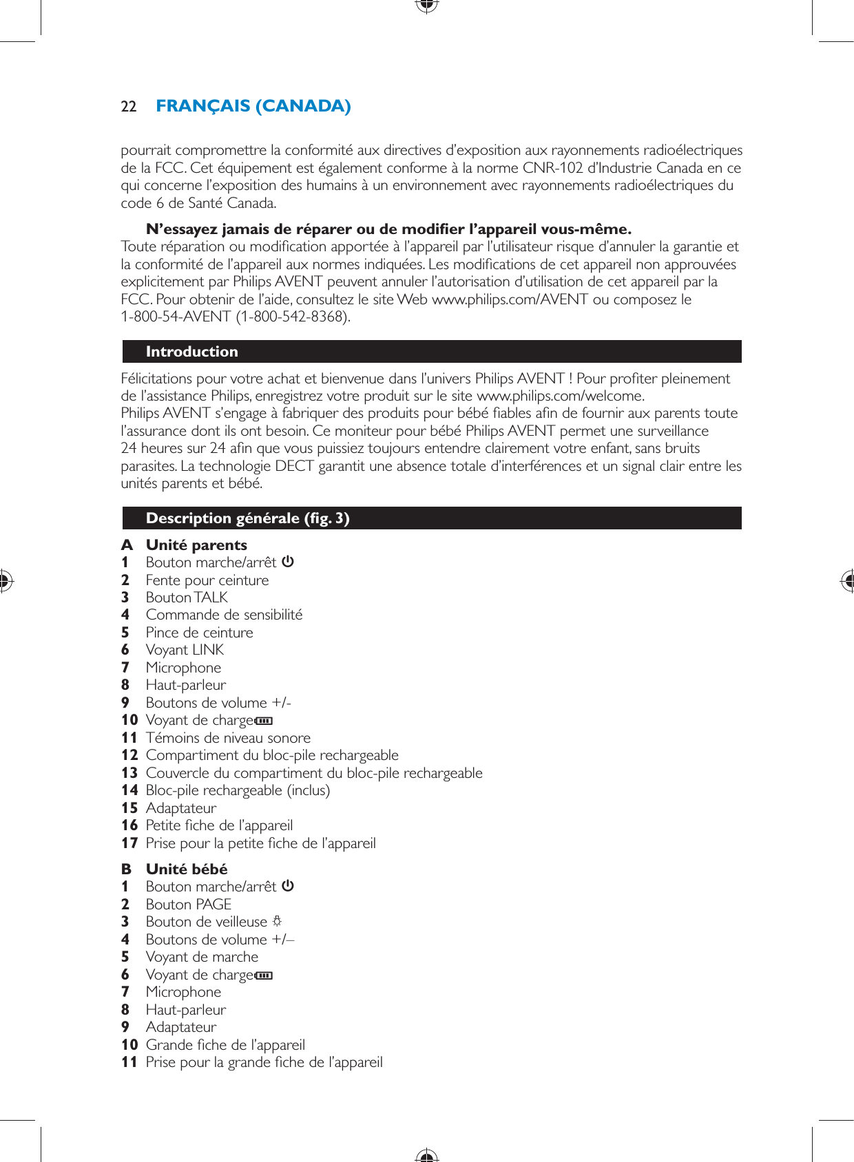 pourrait compromettre la conformité aux directives d’exposition aux rayonnements radioélectriques de la FCC. Cet équipement est également conforme à la norme CNR-102 d’Industrie Canada en ce qui concerne l’exposition des humains à un environnement avec rayonnements radioélectriques du code 6 de Santé Canada.    N’essayez jamais de réparer ou de modi er l’appareil vous-même.  Toute réparation ou modi cation apportée à l’appareil par l’utilisateur risque d’annuler la garantie et la conformité de l’appareil aux normes indiquées. Les modi cations de cet appareil non approuvées explicitement par Philips AVENT peuvent annuler l’autorisation d’utilisation de cet appareil par la FCC. Pour obtenir de l’aide, consultez le site Web www.philips.com/AVENT ou composez le 1-800-54-AVENT (1-800-542-8368).    Introduction  Félicitations pour votre achat et bienvenue dans l’univers Philips AVENT ! Pour pro ter pleinement de l’assistance Philips, enregistrez votre produit sur le site www.philips.com/welcome.  Philips AVENT s’engage à fabriquer des produits pour bébé  ables a n de fournir aux parents toute l’assurance dont ils ont besoin. Ce moniteur pour bébé Philips AVENT permet une surveillance 24 heures sur 24 a n que vous puissiez toujours entendre clairement votre enfant, sans bruits parasites. La technologie DECT garantit une absence totale d’interférences et un signal clair entre les unités parents et bébé.  Description générale  ( g. 3)     A  Unité parents     1  Bouton marche/arrêt        2  Fente pour ceinture     3  Bouton TALK     4  Commande de sensibilité    5  Pince de ceinture     6  Voyant LINK    7  Microphone     8  Haut-parleur     9  Boutons de volume +/-    10  Voyant de charge C     11  Témoins de niveau sonore     12  Compartiment du bloc-pile rechargeable    13  Couvercle du compartiment du bloc-pile rechargeable     14  Bloc-pile rechargeable (inclus)    15  Adaptateur    16  Petite  che de l’appareil    17  Prise pour la petite  che de l’appareil      B  Unité bébé     1  Bouton marche/arrêt       2  Bouton PAGE    3  Bouton de veilleuse  ?     4  Boutons de volume +/–    5  Voyant de marche     6  Voyant de charge C     7  Microphone    8  Haut-parleur    9  Adaptateur     10  Grande  che de l’appareil    11  Prise pour la grande  che de l’appareilFRANÇAIS (CANADA)22