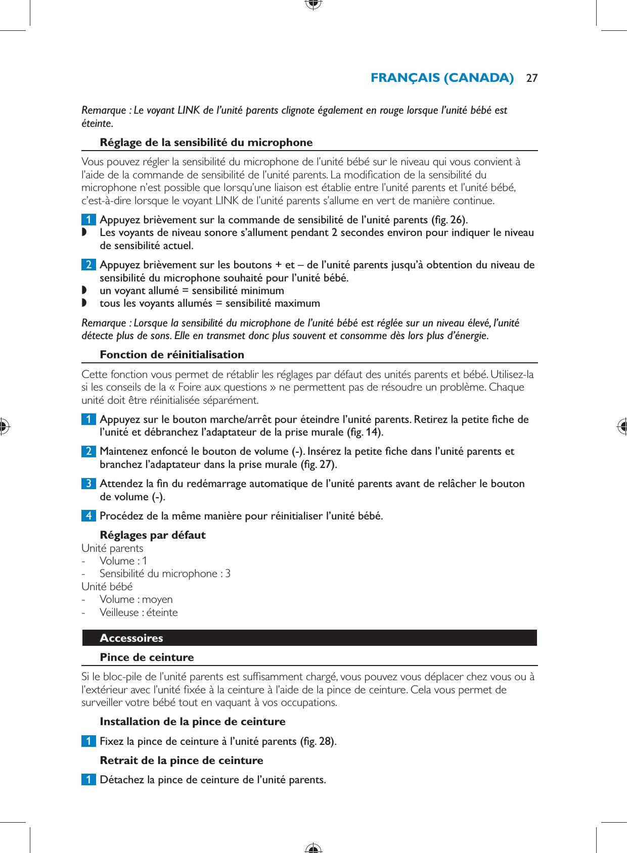   Remarque :  Le voyant LINK de l’unité parents clignote également en rouge lorsque l’unité bébé est éteinte.     Réglage de la sensibilité du microphone  Vous pouvez régler la sensibilité du microphone de l’unité bébé sur le niveau qui vous convient à l’aide de la commande de sensibilité de l’unité parents. La modi cation de la sensibilité du microphone n’est possible que lorsqu’une liaison est établie entre l’unité parents et l’unité bébé, c’est-à-dire lorsque le voyant LINK de l’unité parents s’allume en vert de manière continue.     1  Appuyez brièvement sur la commande de sensibilité de l’unité parents  ( g. 26) . ,    Les voyants de niveau sonore s’allument pendant 2 secondes environ pour indiquer le niveau de sensibilité actuel.       2  Appuyez brièvement sur les boutons + et – de l’unité parents jusqu’à obtention du niveau de sensibilité du microphone souhaité pour l’unité bébé. ,    un voyant allumé = sensibilité minimum ,      tous les voyants allumés = sensibilité maximum     Remarque :  Lorsque la sensibilité du microphone de l’unité bébé est réglée sur un niveau élevé, l’unité détecte plus de sons. Elle en transmet donc plus souvent et consomme dès lors plus d’énergie.      Fonction de réinitialisation  Cette fonction vous permet de rétablir les réglages par défaut des unités parents et bébé. Utilisez-la si les conseils de la « Foire aux questions » ne permettent pas de résoudre un problème. Chaque unité doit être réinitialisée séparément.     1  Appuyez sur le bouton marche/arrêt pour éteindre l’unité parents. Retirez la petite  che de l’unité et débranchez l’adaptateur de la prise murale  ( g. 14) .     2  Maintenez enfoncé le bouton de volume (-). Insérez la petite  che dans l’unité parents et branchez l’adaptateur dans la prise murale  ( g. 27) .     3  Attendez la  n du redémarrage automatique de l’unité parents avant de relâcher le bouton de volume (-).      4  Procédez de la même manière pour réinitialiser l’unité bébé.     Réglages par défaut  Unité parents -     Volume : 1 -     Sensibilité du microphone : 3    Unité bébé -     Volume : moyen -     Veilleuse : éteinte      Accessoires   Pince de ceinture  Si le bloc-pile de l’unité parents est suf samment chargé, vous pouvez vous déplacer chez vous ou à l’extérieur avec l’unité  xée à la ceinture à l’aide de la pince de ceinture. Cela vous permet de surveiller votre bébé tout en vaquant à vos occupations.   Installation de la pince de ceinture     1  Fixez la pince de ceinture à l’unité parents  ( g. 28) .      Retrait de la pince de ceinture     1  Détachez la pince de ceinture de l’unité parents. FRANÇAIS (CANADA) 27