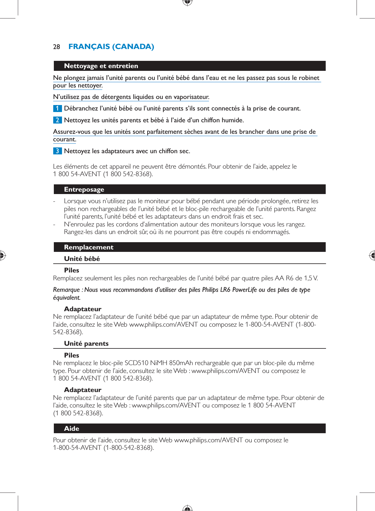       Nettoyage et entretien  Ne plongez jamais l’unité parents ou l’unité bébé dans l’eau et ne les passez pas sous le robinet pour les nettoyer.  N’utilisez pas de détergents liquides ou en vaporisateur.     1  Débranchez l’unité bébé ou l’unité parents s’ils sont connectés à la prise de courant.     2  Nettoyez les unités parents et bébé à l’aide d’un chiffon humide.  Assurez-vous que les unités sont parfaitement sèches avant de les brancher dans une prise de courant.     3  Nettoyez les adaptateurs avec un chiffon sec.    Les éléments de cet appareil ne peuvent être démontés. Pour obtenir de l’aide, appelez le 1 800 54-AVENT (1 800 542-8368).  Entreposage -     Lorsque vous n’utilisez pas le moniteur pour bébé pendant une période prolongée, retirez les piles non rechargeables de l’unité bébé et le bloc-pile rechargeable de l’unité parents. Rangez l’unité parents, l’unité bébé et les adaptateurs dans un endroit frais et sec. -     N’enroulez pas les cordons d’alimentation autour des moniteurs lorsque vous les rangez. Rangez-les dans un endroit sûr, où ils ne pourront pas être coupés ni endommagés.    Remplacement   Unité bébé    Piles   Remplacez seulement les piles non rechargeables de l’unité bébé par quatre piles AA R6 de 1,5 V.    Remarque :  Nous vous recommandons d’utiliser des piles Philips LR6 PowerLife ou des piles de type équivalent.   Adaptateur  Ne remplacez l’adaptateur de l’unité bébé que par un adaptateur de même type. Pour obtenir de l’aide, consultez le site Web www.philips.com/AVENT ou composez le 1-800-54-AVENT (1-800-542-8368).    Unité parents    Piles   Ne remplacez le bloc-pile SCD510 NiMH 850mAh rechargeable que par un bloc-pile du même type. Pour obtenir de l’aide, consultez le site Web : www.philips.com/AVENT ou composez le 1 800 54-AVENT (1 800 542-8368).   Adaptateur  Ne remplacez l’adaptateur de l’unité parents que par un adaptateur de même type. Pour obtenir de l’aide, consultez le site Web : www.philips.com/AVENT ou composez le 1 800 54-AVENT (1 800 542-8368).   Aide  Pour obtenir de l’aide, consultez le site Web www.philips.com/AVENT ou composez le 1-800-54-AVENT (1-800-542-8368).FRANÇAIS (CANADA)28