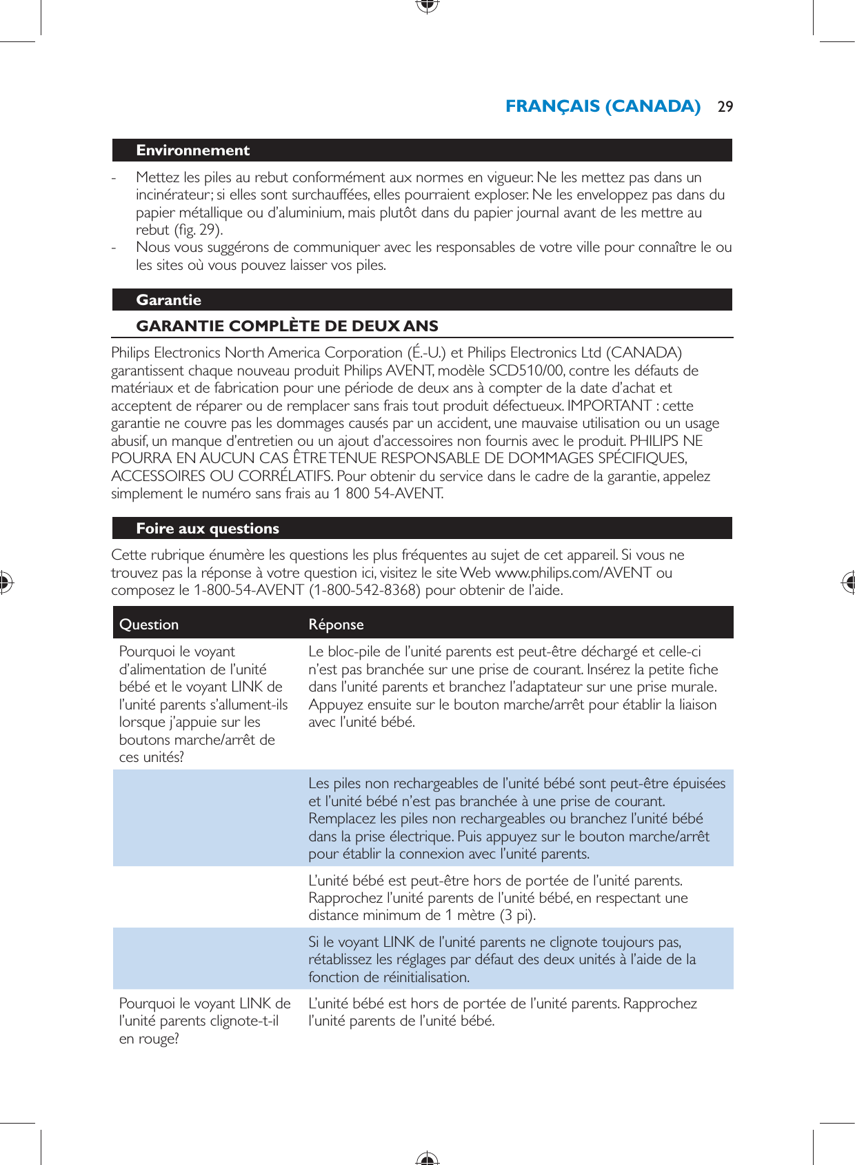   Environnement -     Mettez les piles au rebut conformément aux normes en vigueur. Ne les mettez pas dans un incinérateur; si elles sont surchauffées, elles pourraient exploser. Ne les enveloppez pas dans du papier métallique ou d’aluminium, mais plutôt dans du papier journal avant de les mettre au rebut  ( g. 29) . -     Nous vous suggérons de communiquer avec les responsables de votre ville pour connaître le ou les sites où vous pouvez laisser vos piles.     Garantie   GARANTIE COMPLÈTE DE DEUX ANS  Philips Electronics North America Corporation (É.-U.) et Philips Electronics Ltd (CANADA) garantissent chaque nouveau produit Philips AVENT, modèle SCD510/00, contre les défauts de matériaux et de fabrication pour une période de deux ans à compter de la date d’achat et acceptent de réparer ou de remplacer sans frais tout produit défectueux. IMPORTANT : cette garantie ne couvre pas les dommages causés par un accident, une mauvaise utilisation ou un usage abusif, un manque d’entretien ou un ajout d’accessoires non fournis avec le produit. PHILIPS NE POURRA EN AUCUN CAS ÊTRE TENUE RESPONSABLE DE DOMMAGES SPÉCIFIQUES, ACCESSOIRES OU CORRÉLATIFS. Pour obtenir du service dans le cadre de la garantie, appelez simplement le numéro sans frais au 1 800 54-AVENT.   Foire aux questions  Cette rubrique énumère les questions les plus fréquentes au sujet de cet appareil. Si vous ne trouvez pas la réponse à votre question ici, visitez le site Web www.philips.com/AVENT ou composez le 1-800-54-AVENT (1-800-542-8368) pour obtenir de l’aide.Question   Réponse  Pourquoi le voyant d’alimentation de l’unité bébé et le voyant LINK de l’unité parents s’allument-ils lorsque j’appuie sur les boutons marche/arrêt de ces unités?  Le bloc-pile de l’unité parents est peut-être déchargé et celle-ci n’est pas branchée sur une prise de courant. Insérez la petite  che dans l’unité parents et branchez l’adaptateur sur une prise murale. Appuyez ensuite sur le bouton marche/arrêt pour établir la liaison avec l’unité bébé.    Les piles non rechargeables de l’unité bébé sont peut-être épuisées et l’unité bébé n’est pas branchée à une prise de courant. Remplacez les piles non rechargeables ou branchez l’unité bébé dans la prise électrique. Puis appuyez sur le bouton marche/arrêt pour établir la connexion avec l’unité parents.    L’unité bébé est peut-être hors de portée de l’unité parents. Rapprochez l’unité parents de l’unité bébé, en respectant une distance minimum de 1 mètre (3 pi).    Si le voyant LINK de l’unité parents ne clignote toujours pas, rétablissez les réglages par défaut des deux unités à l’aide de la fonction de réinitialisation.  Pourquoi le voyant LINK de l’unité parents clignote-t-il en rouge?  L’unité bébé est hors de portée de l’unité parents. Rapprochez l’unité parents de l’unité bébé.FRANÇAIS (CANADA) 29