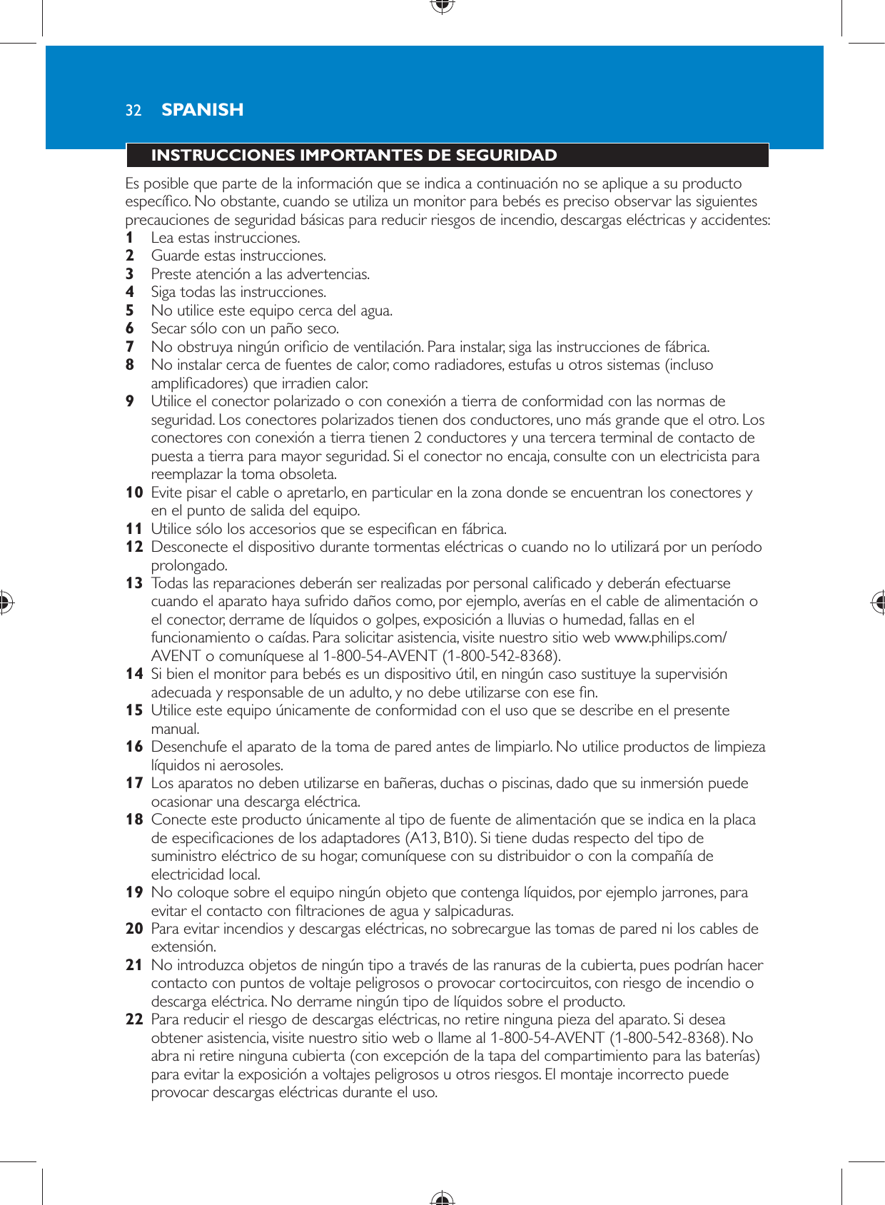 32 INSTRUCCIONES IMPORTANTES DE SEGURIDAD  Es posible que parte de la información que se indica a continuación no se aplique a su producto especí co. No obstante, cuando se utiliza un monitor para bebés es preciso observar las siguientes precauciones de seguridad básicas para reducir riesgos de incendio, descargas eléctricas y accidentes:    1  Lea estas instrucciones.    2  Guarde estas instrucciones.    3  Preste atención a las advertencias.    4  Siga todas las instrucciones.    5  No utilice este equipo cerca del agua.    6  Secar sólo con un paño seco.    7  No obstruya ningún ori cio de ventilación. Para instalar, siga las instrucciones de fábrica.    8  No instalar cerca de fuentes de calor, como radiadores, estufas u otros sistemas (incluso ampli cadores) que irradien calor.    9  Utilice el conector polarizado o con conexión a tierra de conformidad con las normas de seguridad. Los conectores polarizados tienen dos conductores, uno más grande que el otro. Los conectores con conexión a tierra tienen 2 conductores y una tercera terminal de contacto de puesta a tierra para mayor seguridad. Si el conector no encaja, consulte con un electricista para reemplazar la toma obsoleta.    10  Evite pisar el cable o apretarlo, en particular en la zona donde se encuentran los conectores y en el punto de salida del equipo.    11  Utilice sólo los accesorios que se especi can en fábrica.    12  Desconecte el dispositivo durante tormentas eléctricas o cuando no lo utilizará por un período prolongado.    13  Todas las reparaciones deberán ser realizadas por personal cali cado y deberán efectuarse cuando el aparato haya sufrido daños como, por ejemplo, averías en el cable de alimentación o el conector, derrame de líquidos o golpes, exposición a lluvias o humedad, fallas en el funcionamiento o caídas. Para solicitar asistencia, visite nuestro sitio web www.philips.com/AVENT o comuníquese al 1-800-54-AVENT (1-800-542-8368).    14  Si bien el monitor para bebés es un dispositivo útil, en ningún caso sustituye la supervisión adecuada y responsable de un adulto, y no debe utilizarse con ese  n.    15  Utilice este equipo únicamente de conformidad con el uso que se describe en el presente manual.     16  Desenchufe el aparato de la toma de pared antes de limpiarlo. No utilice productos de limpieza líquidos ni aerosoles.    17  Los aparatos no deben utilizarse en bañeras, duchas o piscinas, dado que su inmersión puede ocasionar una descarga eléctrica.    18  Conecte este producto únicamente al tipo de fuente de alimentación que se indica en la placa de especi caciones de los adaptadores (A13, B10). Si tiene dudas respecto del tipo de suministro eléctrico de su hogar, comuníquese con su distribuidor o con la compañía de electricidad local.    19  No coloque sobre el equipo ningún objeto que contenga líquidos, por ejemplo jarrones, para evitar el contacto con  ltraciones de agua y salpicaduras.    20  Para evitar incendios y descargas eléctricas, no sobrecargue las tomas de pared ni los cables de extensión.    21  No introduzca objetos de ningún tipo a través de las ranuras de la cubierta, pues podrían hacer contacto con puntos de voltaje peligrosos o provocar cortocircuitos, con riesgo de incendio o descarga eléctrica. No derrame ningún tipo de líquidos sobre el producto.    22  Para reducir el riesgo de descargas eléctricas, no retire ninguna pieza del aparato. Si desea obtener asistencia, visite nuestro sitio web o llame al 1-800-54-AVENT (1-800-542-8368). No abra ni retire ninguna cubierta (con excepción de la tapa del compartimiento para las baterías) para evitar la exposición a voltajes peligrosos u otros riesgos. El montaje incorrecto puede provocar descargas eléctricas durante el uso.SPANISH