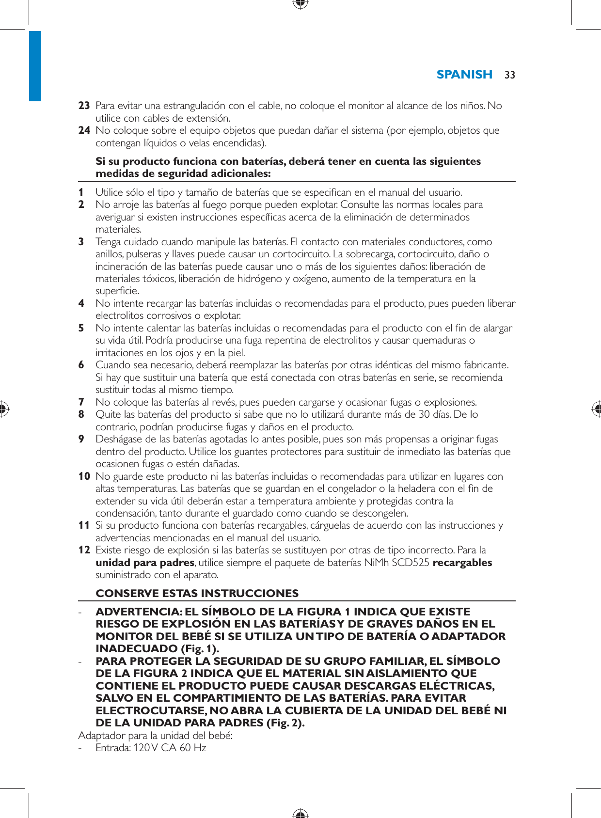     23  Para evitar una estrangulación con el cable, no coloque el monitor al alcance de los niños. No utilice con cables de extensión.    24  No coloque sobre el equipo objetos que puedan dañar el sistema (por ejemplo, objetos que contengan líquidos o velas encendidas).     Si su producto funciona con baterías, deberá tener en cuenta las siguientes medidas de seguridad adicionales:    1  Utilice sólo el tipo y tamaño de baterías que se especi can en el manual del usuario.    2  No arroje las baterías al fuego porque pueden explotar. Consulte las normas locales para averiguar si existen instrucciones especí cas acerca de la eliminación de determinados materiales.    3  Tenga cuidado cuando manipule las baterías. El contacto con materiales conductores, como anillos, pulseras y llaves puede causar un cortocircuito. La sobrecarga, cortocircuito, daño o incineración de las baterías puede causar uno o más de los siguientes daños: liberación de materiales tóxicos, liberación de hidrógeno y oxígeno, aumento de la temperatura en la super cie.    4  No intente recargar las baterías incluidas o recomendadas para el producto, pues pueden liberar electrolitos corrosivos o explotar.    5  No intente calentar las baterías incluidas o recomendadas para el producto con el  n de alargar su vida útil. Podría producirse una fuga repentina de electrolitos y causar quemaduras o irritaciones en los ojos y en la piel.    6  Cuando sea necesario, deberá reemplazar las baterías por otras idénticas del mismo fabricante. Si hay que sustituir una batería que está conectada con otras baterías en serie, se recomienda sustituir todas al mismo tiempo.    7  No coloque las baterías al revés, pues pueden cargarse y ocasionar fugas o explosiones.    8  Quite las baterías del producto si sabe que no lo utilizará durante más de 30 días. De lo contrario, podrían producirse fugas y daños en el producto.    9  Deshágase de las baterías agotadas lo antes posible, pues son más propensas a originar fugas dentro del producto. Utilice los guantes protectores para sustituir de inmediato las baterías que ocasionen fugas o estén dañadas.    10  No guarde este producto ni las baterías incluidas o recomendadas para utilizar en lugares con altas temperaturas. Las baterías que se guardan en el congelador o la heladera con el  n de extender su vida útil deberán estar a temperatura ambiente y protegidas contra la condensación, tanto durante el guardado como cuando se descongelen.    11  Si su producto funciona con baterías recargables, cárguelas de acuerdo con las instrucciones y advertencias mencionadas en el manual del usuario.    12  Existe riesgo de explosión si las baterías se sustituyen por otras de tipo incorrecto. Para la  unidad para padres , utilice siempre el paquete de baterías   NiMh SCD525  recargables  suministrado con el aparato.       CONSERVE ESTAS INSTRUCCIONES -      ADVERTENCIA: EL SÍMBOLO DE LA FIGURA 1 INDICA QUE EXISTE RIESGO DE EXPLOSIÓN EN LAS BATERÍAS Y DE GRAVES DAÑOS EN EL MONITOR DEL BEBÉ SI SE UTILIZA UN TIPO DE BATERÍA O ADAPTADOR INADECUADO  (Fig. 1) . -       PARA PROTEGER LA SEGURIDAD DE SU GRUPO FAMILIAR, EL SÍMBOLO DE LA FIGURA 2 INDICA QUE EL MATERIAL SIN AISLAMIENTO QUE CONTIENE EL PRODUCTO PUEDE CAUSAR DESCARGAS ELÉCTRICAS, SALVO EN EL COMPARTIMIENTO DE LAS BATERÍAS. PARA EVITAR ELECTROCUTARSE, NO ABRA LA CUBIERTA DE LA UNIDAD DEL BEBÉ NI DE LA UNIDAD PARA PADRES  (Fig. 2) .     Adaptador para la unidad del bebé: -     Entrada: 120 V CA 60 HzSPANISH 33