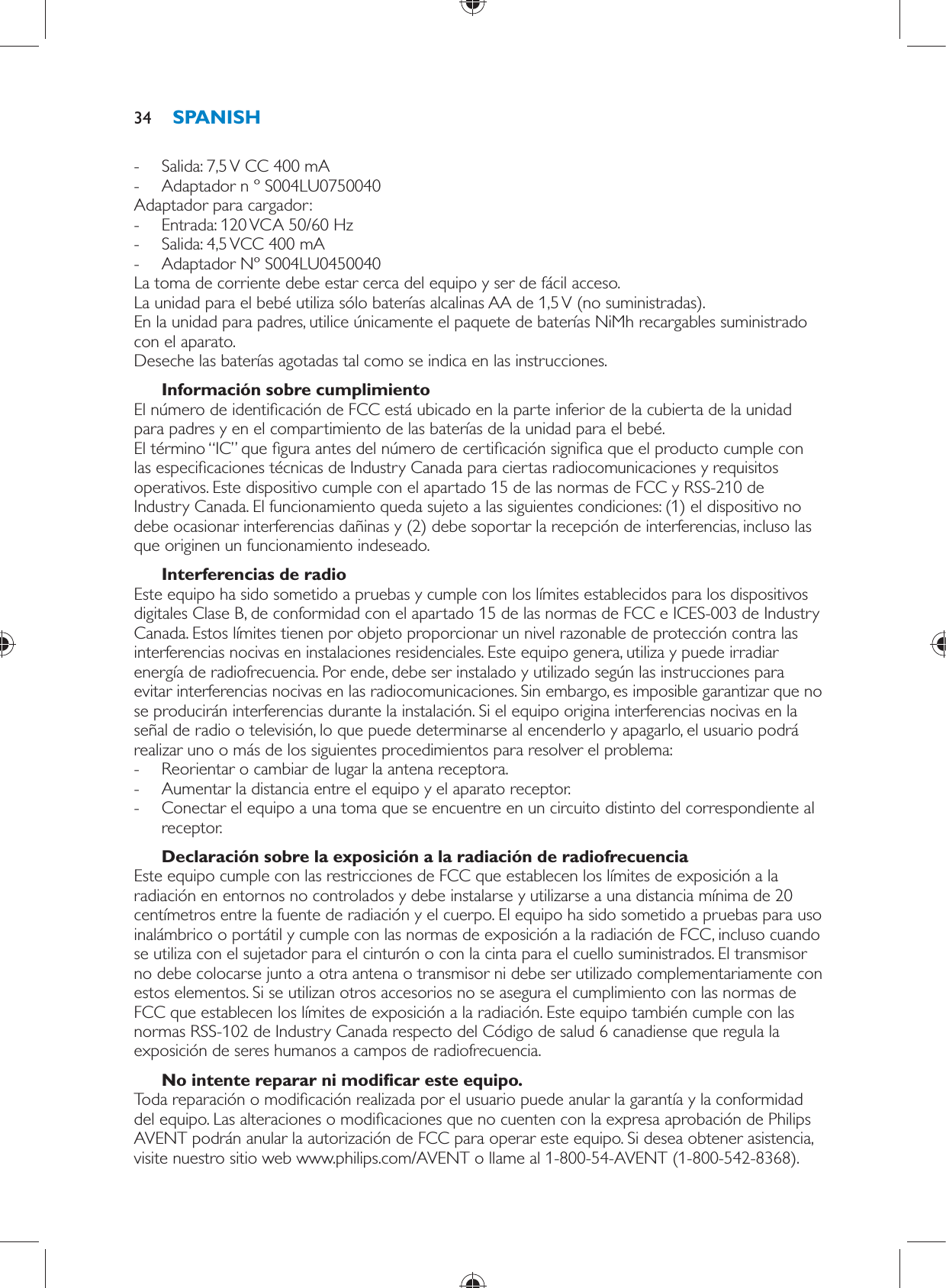  -     Salida: 7,5 V CC 400 mA -     Adaptador n º S004LU0750040  Adaptador para cargador: -       Entrada: 120 VCA 50/60 Hz -     Salida: 4,5 VCC 400 mA -     Adaptador Nº S004LU0450040    La toma de corriente debe estar cerca del equipo y ser de fácil acceso.  La unidad para el bebé utiliza sólo baterías alcalinas AA de 1,5 V (no suministradas).  En la unidad para padres, utilice únicamente el paquete de baterías NiMh recargables suministrado con el aparato.  Deseche las baterías agotadas tal como se indica en las instrucciones.    Información sobre cumplimiento  El número de identi cación de FCC está ubicado en la parte inferior de la cubierta de la unidad para padres y en el compartimiento de las baterías de la unidad para el bebé.  El término “IC” que  gura antes del número de certi cación signi ca que el producto cumple con las especi caciones técnicas de Industry Canada para ciertas radiocomunicaciones y requisitos operativos. Este dispositivo cumple con el apartado 15 de las normas de FCC y RSS-210 de Industry Canada. El funcionamiento queda sujeto a las siguientes condiciones: (1) el dispositivo no debe ocasionar interferencias dañinas y (2) debe soportar la recepción de interferencias, incluso las que originen un funcionamiento indeseado.    Interferencias de radio  Este equipo ha sido sometido a pruebas y cumple con los límites establecidos para los dispositivos digitales Clase B, de conformidad con el apartado 15 de las normas de FCC e ICES-003 de Industry Canada. Estos límites tienen por objeto proporcionar un nivel razonable de protección contra las interferencias nocivas en instalaciones residenciales. Este equipo genera, utiliza y puede irradiar energía de radiofrecuencia. Por ende, debe ser instalado y utilizado según las instrucciones para evitar interferencias nocivas en las radiocomunicaciones. Sin embargo, es imposible garantizar que no se producirán interferencias durante la instalación. Si el equipo origina interferencias nocivas en la señal de radio o televisión, lo que puede determinarse al encenderlo y apagarlo, el usuario podrá realizar uno o más de los siguientes procedimientos para resolver el problema: -     Reorientar o cambiar de lugar la antena receptora. -     Aumentar la distancia entre el equipo y el aparato receptor. -     Conectar el equipo a una toma que se encuentre en un circuito distinto del correspondiente al receptor.      Declaración sobre la exposición a la radiación de radiofrecuencia  Este equipo cumple con las restricciones de FCC que establecen los límites de exposición a la radiación en entornos no controlados y debe instalarse y utilizarse a una distancia mínima de 20 centímetros entre la fuente de radiación y el cuerpo. El equipo ha sido sometido a pruebas para uso inalámbrico o portátil y cumple con las normas de exposición a la radiación de FCC, incluso cuando se utiliza con el sujetador para el cinturón o con la cinta para el cuello suministrados. El transmisor no debe colocarse junto a otra antena o transmisor ni debe ser utilizado complementariamente con estos elementos. Si se utilizan otros accesorios no se asegura el cumplimiento con las normas de FCC que establecen los límites de exposición a la radiación. Este equipo también cumple con las normas RSS-102 de Industry Canada respecto del Código de salud 6 canadiense que regula la exposición de seres humanos a campos de radiofrecuencia.    No intente reparar ni modi car este equipo.  Toda reparación o modi cación realizada por el usuario puede anular la garantía y la conformidad del equipo. Las alteraciones o modi caciones que no cuenten con la expresa aprobación de Philips AVENT podrán anular la autorización de FCC para operar este equipo. Si desea obtener asistencia, visite nuestro sitio web www.philips.com/AVENT o llame al 1-800-54-AVENT (1-800-542-8368). SPANISH34
