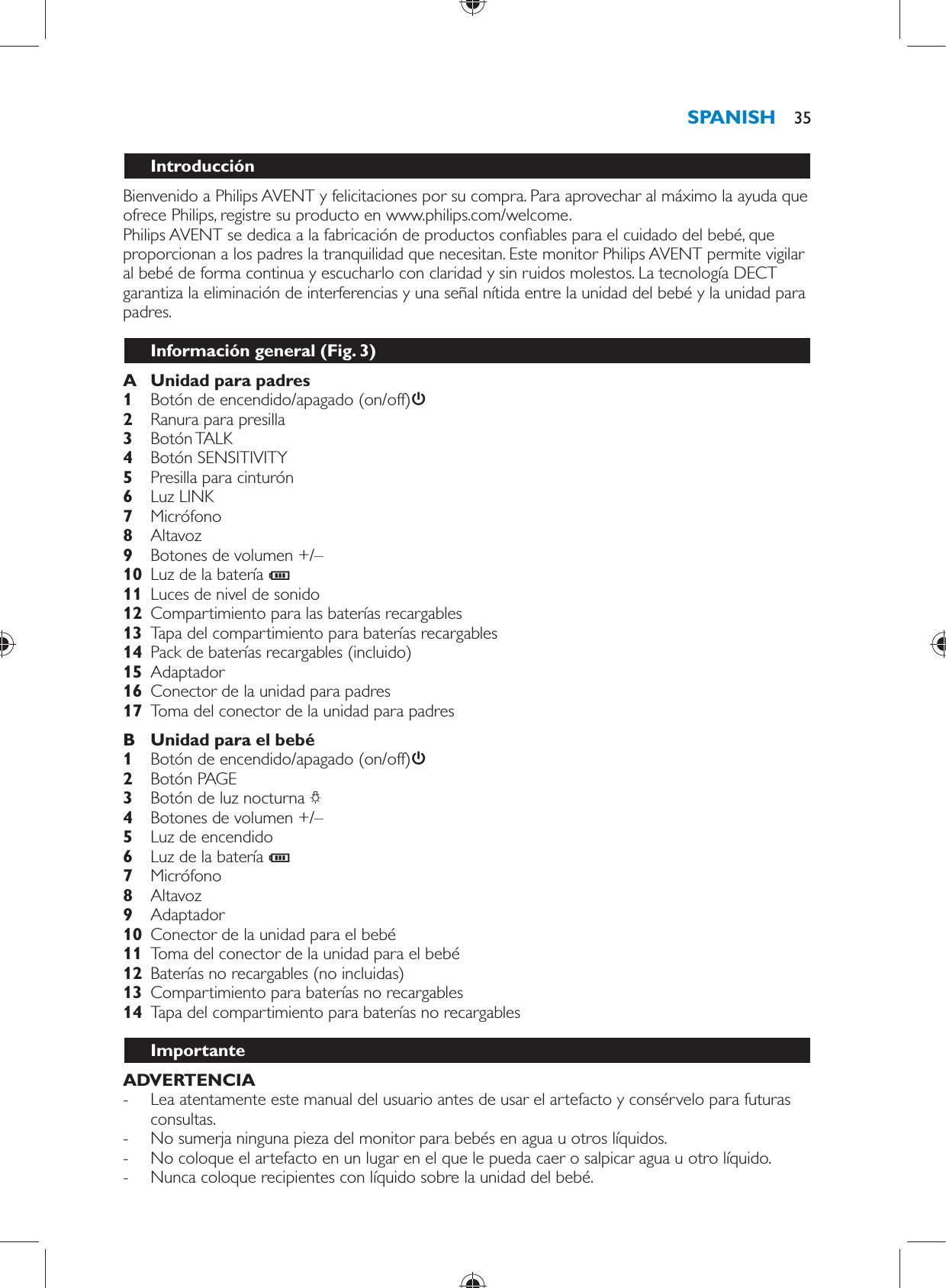    Introducción  Bienvenido a Philips AVENT y felicitaciones por su compra. Para aprovechar al máximo la ayuda que ofrece Philips, registre su producto en www.philips.com/welcome.  Philips AVENT se dedica a la fabricación de productos con ables para el cuidado del bebé, que proporcionan a los padres la tranquilidad que necesitan. Este monitor Philips AVENT permite vigilar al bebé de forma continua y escucharlo con claridad y sin ruidos molestos. La tecnología DECT garantiza la eliminación de interferencias y una señal nítida entre la unidad del bebé y la unidad para padres.  Información general  (Fig. 3)     A  Unidad para padres     1  Botón de encendido/apagado (on/off)       2  Ranura para presilla     3  Botón TALK     4  Botón SENSITIVITY    5  Presilla para cinturón     6  Luz LINK    7  Micrófono     8  Altavoz     9  Botones de volumen +/–    10  Luz de la batería  C     11  Luces de nivel de sonido     12  Compartimiento para las baterías recargables    13  Tapa del compartimiento para baterías recargables     14  Pack de baterías recargables (incluido)    15  Adaptador    16  Conector de la unidad para padres    17  Toma del conector de la unidad para padres      B  Unidad para el bebé     1  Botón de encendido/apagado (on/off)      2  Botón PAGE    3  Botón de luz nocturna  ?     4  Botones de volumen +/–    5  Luz de encendido     6  Luz de la batería  C     7  Micrófono    8  Altavoz    9  Adaptador     10  Conector de la unidad para el bebé    11  Toma del conector de la unidad para el bebé    12  Baterías no recargables (no incluidas)    13  Compartimiento para baterías no recargables    14  Tapa del compartimiento para baterías no recargables        ImportanteADVERTENCIA -     Lea atentamente este manual del usuario antes de usar el artefacto y consérvelo para futuras consultas. -     No sumerja ninguna pieza del monitor para bebés en agua u otros líquidos. -     No coloque el artefacto en un lugar en el que le pueda caer o salpicar agua u otro líquido. -     Nunca coloque recipientes con líquido sobre la unidad del bebé.SPANISH 35