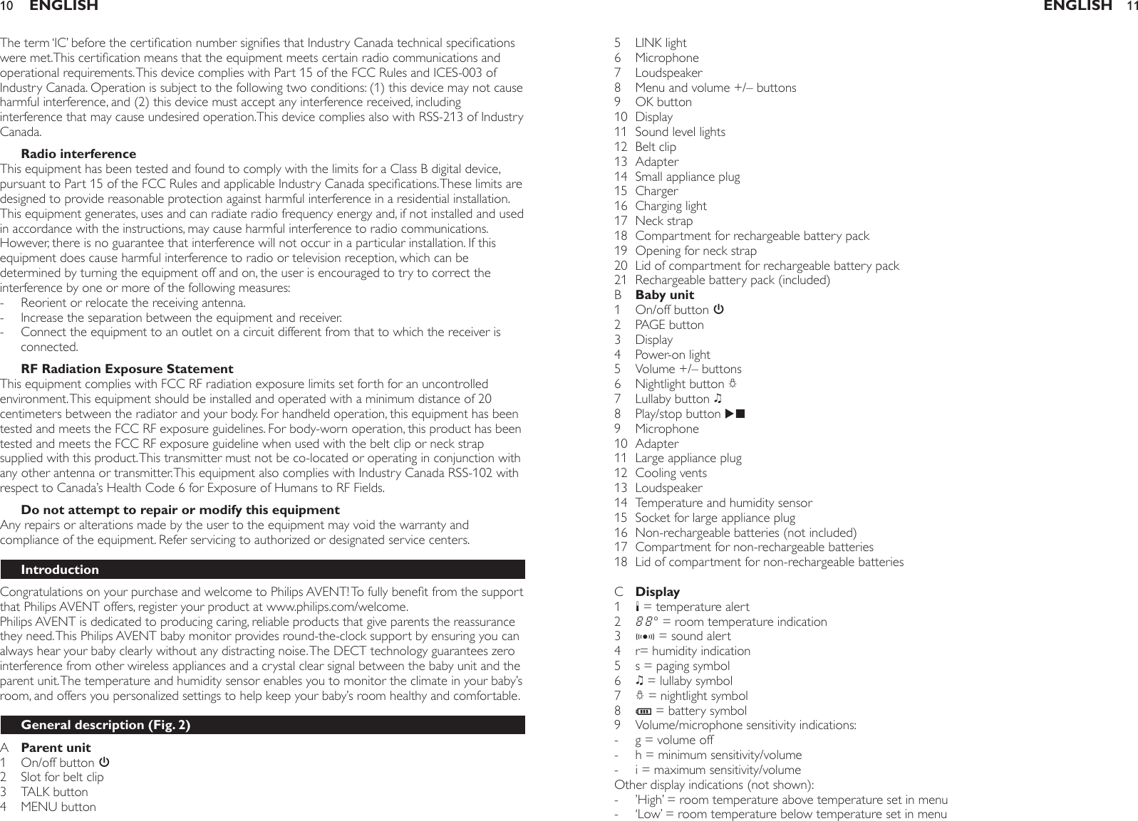The term ‘IC’ before the certication number signies that Industry Canada technical specications were met.This certication means that the equipment meets certain radio communications and operational requirements. This device complies with Part 15 of the FCC Rules and ICES-003 of Industry Canada. Operation is subject to the following two conditions: (1) this device may not cause harmful interference, and (2) this device must accept any interference received, including interference that may cause undesired operation.This device complies also with RSS-213 of Industry Canada.Radio interferenceThis equipment has been tested and found to comply with the limits for a Class B digital device, pursuant to Part 15 of the FCC Rules and applicable Industry Canada specications. These limits are designed to provide reasonable protection against harmful interference in a residential installation. This equipment generates, uses and can radiate radio frequency energy and, if not installed and used in accordance with the instructions, may cause harmful interference to radio communications. However, there is no guarantee that interference will not occur in a particular installation. If this equipment does cause harmful interference to radio or television reception, which can be determined by turning the equipment off and on, the user is encouraged to try to correct the interference by one or more of the following measures:Reorient or relocate the receiving antenna.Increase the separation between the equipment and receiver.Connect the equipment to an outlet on a circuit different from that to which the receiver is connected.RF Radiation Exposure StatementThis equipment complies with FCC RF radiation exposure limits set forth for an uncontrolled environment. This equipment should be installed and operated with a minimum distance of 20 centimeters between the radiator and your body. For handheld operation, this equipment has been tested and meets the FCC RF exposure guidelines. For body-worn operation, this product has been tested and meets the FCC RF exposure guideline when used with the belt clip or neck strap supplied with this product. This transmitter must not be co-located or operating in conjunction with any other antenna or transmitter. This equipment also complies with Industry Canada RSS-102 with respect to Canada’s Health Code 6 for Exposure of Humans to RF Fields.Do not attempt to repair or modify this equipmentAny repairs or alterations made by the user to the equipment may void the warranty and compliance of the equipment. Refer servicing to authorized or designated service centers.IntroductionCongratulations on your purchase and welcome to Philips AVENT! To fully benet from the support that Philips AVENT offers, register your product at www.philips.com/welcome.Philips AVENT is dedicated to producing caring, reliable products that give parents the reassurance they need. This Philips AVENT baby monitor provides round-the-clock support by ensuring you can always hear your baby clearly without any distracting noise. The DECT technology guarantees zero interference from other wireless appliances and a crystal clear signal between the baby unit and the parent unit. The temperature and humidity sensor enables you to monitor the climate in your baby’s room, and offers you personalized settings to help keep your baby’s room healthy and comfortable.General description (Fig. 2)A  Parent unit1  On/off button 3  2  Slot for belt clip   3  TALK button 4  MENU button   ---ENGLISH105  LINK light6  Microphone 7  Loudspeaker   8  Menu and volume +/– buttons9  OK button10  Display11  Sound level lights12  Belt clip 13  Adapter   14  Small appliance plug15  Charger  16  Charging light 17  Neck strap   18  Compartment for rechargeable battery pack19  Opening for neck strap 20  Lid of compartment for rechargeable battery pack   21  Rechargeable battery pack (included)B  Baby unit1  On/off button 32  PAGE button3  Display4  Power-on light    5  Volume +/– buttons6  Nightlight button Q7  Lullaby button K8  Play/stop button E  9  Microphone10  Adapter   11  Large appliance plug12  Cooling vents13  Loudspeaker14  Temperature and humidity sensor15  Socket for large appliance plug16  Non-rechargeable batteries (not included)17  Compartment for non-rechargeable batteries 18  Lid of compartment for non-rechargeable batteries    C  Display1  $ = temperature alert 2  Ñ° = room temperature indication 3  g = sound alert 4  r= humidity indication 5  s = paging symbol 6  K = lullaby symbol 7  Q = nightlight symbol 8  T = battery symbol 9  Volume/microphone sensitivity indications: g = volume off h = minimum sensitivity/volume  i = maximum sensitivity/volume Other display indications (not shown):’High’ = room temperature above temperature set in menu ‘Low’ = room temperature below temperature set in menu -----ENGLISH 11