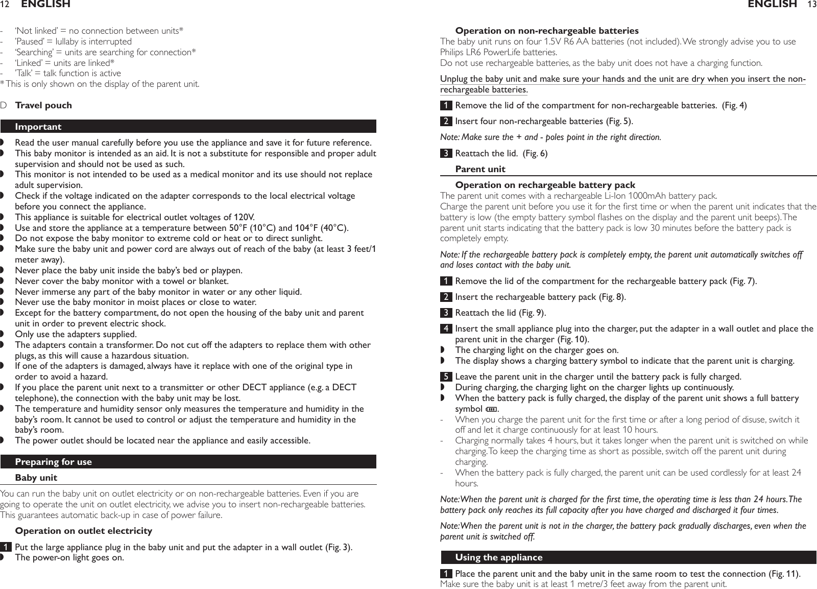 ‘Not linked’ = no connection between units*’Paused’ = lullaby is interrupted ‘Searching’ = units are searching for connection* ‘Linked’ = units are linked*’Talk’ = talk function is active * This is only shown on the display of the parent unit.    D  Travel pouch ImportantRead the user manual carefully before you use the appliance and save it for future reference.This baby monitor is intended as an aid. It is not a substitute for responsible and proper adult supervision and should not be used as such. This monitor is not intended to be used as a medical monitor and its use should not replace adult supervision.Check if the voltage indicated on the adapter corresponds to the local electrical voltage before you connect the appliance. This appliance is suitable for electrical outlet voltages of 120V.Use and store the appliance at a temperature between 50°F (10°C) and 104°F (40°C).Do not expose the baby monitor to extreme cold or heat or to direct sunlight.Make sure the baby unit and power cord are always out of reach of the baby (at least 3 feet/1 meter away).Never place the baby unit inside the baby’s bed or playpen.Never cover the baby monitor with a towel or blanket.Never immerse any part of the baby monitor in water or any other liquid.Never use the baby monitor in moist places or close to water.Except for the battery compartment, do not open the housing of the baby unit and parent unit in order to prevent electric shock.Only use the adapters supplied.The adapters contain a transformer. Do not cut off the adapters to replace them with other plugs, as this will cause a hazardous situation.If one of the adapters is damaged, always have it replace with one of the original type in order to avoid a hazard.If you place the parent unit next to a transmitter or other DECT appliance (e.g. a DECT telephone), the connection with the baby unit may be lost.The temperature and humidity sensor only measures the temperature and humidity in the baby’s room. It cannot be used to control or adjust the temperature and humidity in the baby’s room.The power outlet should be located near the appliance and easily accessible.Preparing for useBaby unitYou can run the baby unit on outlet electricity or on non-rechargeable batteries. Even if you are going to operate the unit on outlet electricity, we advise you to insert non-rechargeable batteries. This guarantees automatic back-up in case of power failure.Operation on outlet electricity 1  Put the large appliance plug in the baby unit and put the adapter in a wall outlet (Fig. 3).The power-on light goes on.-----,,,,,,,,,,,,,,,,,,,,ENGLISH12Operation on non-rechargeable batteriesThe baby unit runs on four 1.5V R6 AA batteries (not included). We strongly advise you to use Philips LR6 PowerLife batteries. Do not use rechargeable batteries, as the baby unit does not have a charging function.Unplug the baby unit and make sure your hands and the unit are dry when you insert the non-rechargeable batteries. 1  Remove the lid of the compartment for non-rechargeable batteries.  (Fig. 4) 2  Insert four non-rechargeable batteries (Fig. 5).Note: Make sure the + and - poles point in the right direction. 3  Reattach the lid.  (Fig. 6)Parent unitOperation on rechargeable battery packThe parent unit comes with a rechargeable Li-Ion 1000mAh battery pack.Charge the parent unit before you use it for the rst time or when the parent unit indicates that the battery is low (the empty battery symbol ashes on the display and the parent unit beeps). The parent unit starts indicating that the battery pack is low 30 minutes before the battery pack is completely empty. Note: If the rechargeable battery pack is completely empty, the parent unit automatically switches off and loses contact with the baby unit. 1  Remove the lid of the compartment for the rechargeable battery pack (Fig. 7). 2  Insert the rechargeable battery pack (Fig. 8). 3  Reattach the lid (Fig. 9). 4  Insert the small appliance plug into the charger, put the adapter in a wall outlet and place the parent unit in the charger (Fig. 10).The charging light on the charger goes on.The display shows a charging battery symbol to indicate that the parent unit is charging. 5  Leave the parent unit in the charger until the battery pack is fully charged.During charging, the charging light on the charger lights up continuously.When the battery pack is fully charged, the display of the parent unit shows a full battery symbol T. When you charge the parent unit for the rst time or after a long period of disuse, switch it off and let it charge continuously for at least 10 hours. Charging normally takes 4 hours, but it takes longer when the parent unit is switched on while charging. To keep the charging time as short as possible, switch off the parent unit during charging.When the battery pack is fully charged, the parent unit can be used cordlessly for at least 24 hours.Note: When the parent unit is charged for the rst time, the operating time is less than 24 hours. The battery pack only reaches its full capacity after you have charged and discharged it four times.Note: When the parent unit is not in the charger, the battery pack gradually discharges, even when the parent unit is switched off.Using the appliance 1  Place the parent unit and the baby unit in the same room to test the connection (Fig. 11).Make sure the baby unit is at least 1 metre/3 feet away from the parent unit.,,,,---ENGLISH 13