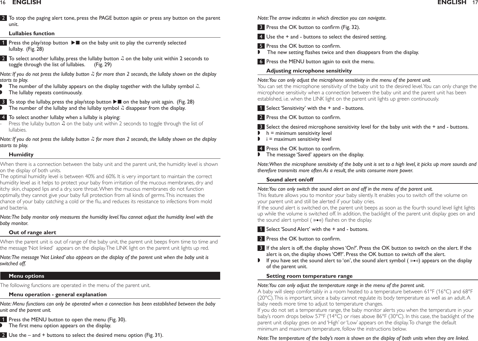  2  To stop the paging alert tone, press the PAGE button again or press any button on the parent unit.Lullabies function 1  Press the play/stop button  E on the baby unit to play the currently selected lullaby.  (Fig. 28) 2  To select another lullaby, press the lullaby button K on the baby unit within 2 seconds to toggle through the list of lullabies.      (Fig. 29)Note: If you do not press the lullaby button K for more than 2 seconds, the lullaby shown on the display starts to play. The number of the lullaby appears on the display together with the lullaby symbol K. The lullaby repeats continuously. 3  To stop the lullaby, press the play/stop button E on the baby unit again.  (Fig. 28)The number of the lullaby and the lullaby symbol K disappear from the display.  4  To select another lullaby when a lullaby is playing:Press the lullaby button K on the baby unit within 2 seconds to toggle through the list of lullabies. Note: If you do not press the lullaby button K for more than 2 seconds, the lullaby shown on the display starts to play. HumidityWhen there is a connection between the baby unit and the parent unit, the humidity level is shown on the display of both units. The optimal humidity level is between 40% and 60%. It is very important to maintain the correct humidity level as it helps to protect your baby from irritation of the mucous membranes, dry and itchy skin, chapped lips and a dry, sore throat. When the mucous membranes do not function optimally, they cannot give your baby full protection from all kinds of germs. This increases the chance of your baby catching a cold or the u, and reduces its resistance to infections from mold and bacteria.Note: The baby monitor only measures the humidity level. You cannot adjust the humidity level with the baby monitor. Out of range alertWhen the parent unit is out of range of the baby unit, the parent unit beeps from time to time and the message ‘Not linked’  appears on the display. The LINK light on the parent unit lights up red. Note: The message ‘Not Linked’ also appears on the display of the parent unit when the baby unit is switched off.Menu optionsThe following functions are operated in the menu of the parent unit.Menu operation - general explanationNote: Menu functions can only be operated when a connection has been established between the baby unit and the parent unit. 1  Press the MENU button to open the menu (Fig. 30).The rst menu option appears on the display. 2  Use the – and + buttons to select the desired menu option (Fig. 31).,,,-,ENGLISH16Note: The arrow indicates in which direction you can navigate. 3  Press the OK button to conrm (Fig. 32). 4  Use the + and - buttons to select the desired setting. 5  Press the OK button to conrm. The new setting ashes twice and then disappears from the display.  6  Press the MENU button again to exit the menu.Adjusting microphone sensitivityNote: You can only adjust the microphone sensitivity in the menu of the parent unit.You can set the microphone sensitivity of the baby unit to the desired level. You can only change the microphone sensitivity when a connection between the baby unit and the parent unit has been established, i.e. when the LINK light on the parent unit lights up green continuously. 1  Select ‘Sensitivity’ with the + and - buttons.  2  Press the OK button to conrm. 3  Select the desired microphone sensitivity level for the baby unit with the + and - buttons. h = minimum sensitivity level i = maximum sensitivity level  4  Press the OK button to conrm.The message ‘Saved’ appears on the display. Note: When the microphone sensitivity of the baby unit is set to a high level, it picks up more sounds and therefore transmits more often. As a result, the units consume more power.Sound alert on/offNote: You can only switch the sound alert on and off in the menu of the parent unit.This feature allows you to monitor your baby silently. It enables you to switch off the volume on your parent unit and still be alerted if your baby cries.If the sound alert is switched on, the parent unit beeps as soon as the fourth sound level light lights up while the volume is switched off. In addition, the backlight of the parent unit display goes on and the sound alert symbol ( g) ashes on the display.  1  Select ‘Sound Alert’ with the + and - buttons.  2  Press the OK button to conrm. 3  If the alert is off, the display shows ‘On?’. Press the OK button to switch on the alert. If the alert is on, the display shows ‘Off?’. Press the OK button to switch off the alert. If you have set the sound alert to ‘on’, the sound alert symbol ( g) appears on the display of the parent unit. Setting room temperature rangeNote: You can only adjust the temperature range in the menu of the parent unit.A baby will sleep comfortably in a room heated to a temperature between 61°F (16°C) and 68°F (20°C). This is important, since a baby cannot regulate its body temperature as well as an adult. A baby needs more time to adjust to temperature changes. If you do not set a temperature range, the baby monitor alerts you when the temperature in your baby’s room drops below 57°F (14°C) or rises above 86°F (30°C). In this case, the backlight of the parent unit display goes on and ‘High’ or ‘Low’ appears on the display. To change the default minimum and maximum temperature, follow the instructions below. Note: The temperature of the baby’s room is shown on the display of both units when they are linked.,,,,,ENGLISH 17