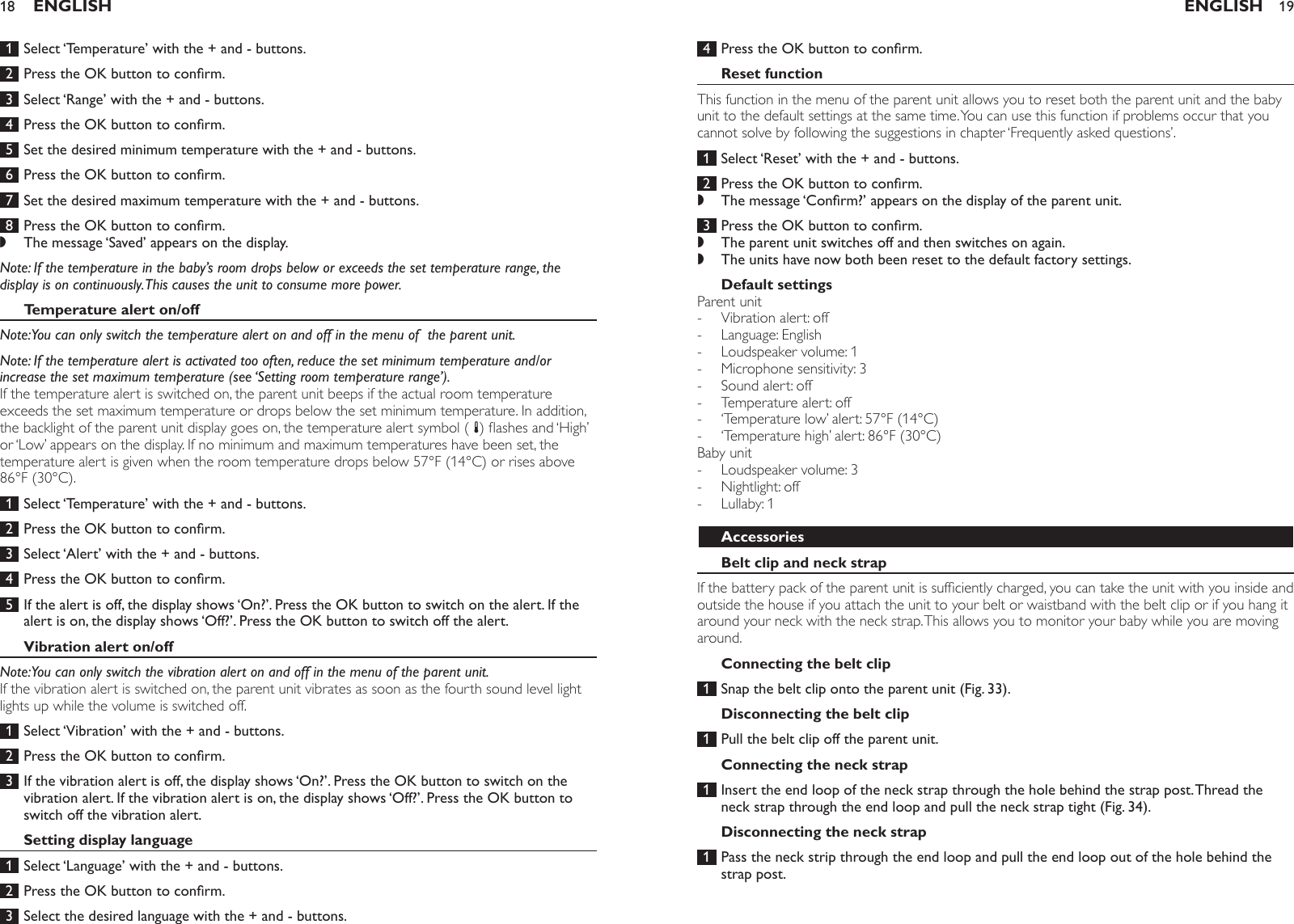  1  Select ‘Temperature’ with the + and - buttons.  2  Press the OK button to conrm. 3  Select ‘Range’ with the + and - buttons.  4  Press the OK button to conrm. 5  Set the desired minimum temperature with the + and - buttons.  6  Press the OK button to conrm.  7  Set the desired maximum temperature with the + and - buttons. 8  Press the OK button to conrm.The message ‘Saved’ appears on the display. Note: If the temperature in the baby’s room drops below or exceeds the set temperature range, the display is on continuously. This causes the unit to consume more power.Temperature alert on/offNote: You can only switch the temperature alert on and off in the menu of  the parent unit. Note: If the temperature alert is activated too often, reduce the set minimum temperature and/or increase the set maximum temperature (see ‘Setting room temperature range’).If the temperature alert is switched on, the parent unit beeps if the actual room temperature exceeds the set maximum temperature or drops below the set minimum temperature. In addition, the backlight of the parent unit display goes on, the temperature alert symbol ( t) ashes and ‘High’ or ‘Low’ appears on the display. If no minimum and maximum temperatures have been set, the temperature alert is given when the room temperature drops below 57°F (14°C) or rises above 86°F (30°C).  1  Select ‘Temperature’ with the + and - buttons. 2  Press the OK button to conrm. 3  Select ‘Alert’ with the + and - buttons. 4  Press the OK button to conrm. 5  If the alert is off, the display shows ‘On?’. Press the OK button to switch on the alert. If the alert is on, the display shows ‘Off?’. Press the OK button to switch off the alert. Vibration alert on/offNote: You can only switch the vibration alert on and off in the menu of the parent unit.If the vibration alert is switched on, the parent unit vibrates as soon as the fourth sound level light lights up while the volume is switched off. 1  Select ‘Vibration’ with the + and - buttons. 2  Press the OK button to conrm. 3  If the vibration alert is off, the display shows ‘On?’. Press the OK button to switch on the vibration alert. If the vibration alert is on, the display shows ‘Off?’. Press the OK button to switch off the vibration alert.Setting display language 1  Select ‘Language’ with the + and - buttons. 2  Press the OK button to conrm. 3  Select the desired language with the + and - buttons. ,ENGLISH18 4  Press the OK button to conrm.Reset functionThis function in the menu of the parent unit allows you to reset both the parent unit and the baby unit to the default settings at the same time. You can use this function if problems occur that you cannot solve by following the suggestions in chapter ‘Frequently asked questions’.  1  Select ‘Reset’ with the + and - buttons.  2  Press the OK button to conrm.The message ‘Conrm?’ appears on the display of the parent unit.  3  Press the OK button to conrm.The parent unit switches off and then switches on again.The units have now both been reset to the default factory settings. Default settingsParent unitVibration alert: offLanguage: EnglishLoudspeaker volume: 1Microphone sensitivity: 3Sound alert: offTemperature alert: off ‘Temperature low’ alert: 57°F (14°C) ‘Temperature high’ alert: 86°F (30°C) Baby unitLoudspeaker volume: 3Nightlight: offLullaby: 1AccessoriesBelt clip and neck strapIf the battery pack of the parent unit is sufciently charged, you can take the unit with you inside and outside the house if you attach the unit to your belt or waistband with the belt clip or if you hang it around your neck with the neck strap. This allows you to monitor your baby while you are moving around.Connecting the belt clip 1  Snap the belt clip onto the parent unit (Fig. 33).Disconnecting the belt clip 1  Pull the belt clip off the parent unit. Connecting the neck strap 1  Insert the end loop of the neck strap through the hole behind the strap post. Thread the neck strap through the end loop and pull the neck strap tight (Fig. 34).Disconnecting the neck strap 1  Pass the neck strip through the end loop and pull the end loop out of the hole behind the strap post. ,,,-----------ENGLISH 19