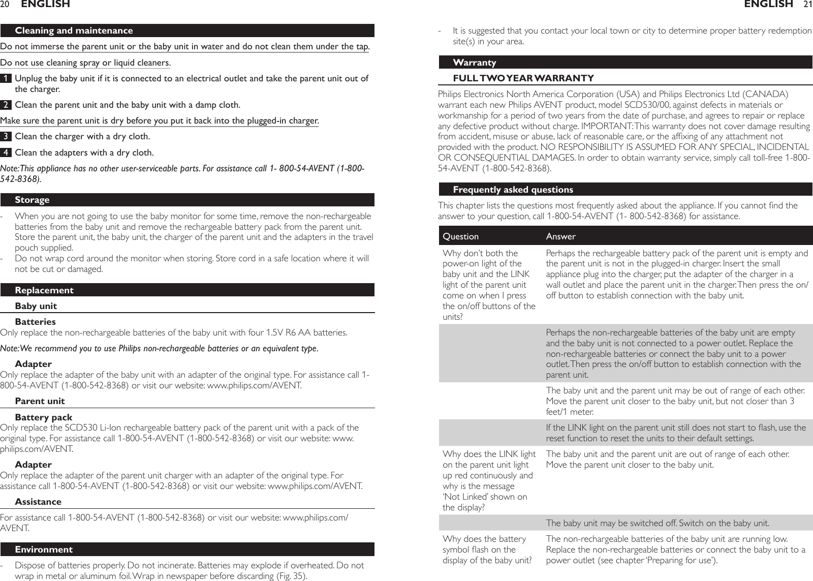 Cleaning and maintenanceDo not immerse the parent unit or the baby unit in water and do not clean them under the tap.Do not use cleaning spray or liquid cleaners. 1  Unplug the baby unit if it is connected to an electrical outlet and take the parent unit out of the charger. 2  Clean the parent unit and the baby unit with a damp cloth.Make sure the parent unit is dry before you put it back into the plugged-in charger. 3  Clean the charger with a dry cloth. 4  Clean the adapters with a dry cloth. Note: This appliance has no other user-serviceable parts. For assistance call 1- 800-54-AVENT (1-800-542-8368).StorageWhen you are not going to use the baby monitor for some time, remove the non-rechargeable batteries from the baby unit and remove the rechargeable battery pack from the parent unit. Store the parent unit, the baby unit, the charger of the parent unit and the adapters in the travel pouch supplied.Do not wrap cord around the monitor when storing. Store cord in a safe location where it will not be cut or damaged.ReplacementBaby unitBatteriesOnly replace the non-rechargeable batteries of the baby unit with four 1.5V R6 AA batteries. Note: We recommend you to use Philips non-rechargeable batteries or an equivalent type.AdapterOnly replace the adapter of the baby unit with an adapter of the original type. For assistance call 1-800-54-AVENT (1-800-542-8368) or visit our website: www.philips.com/AVENT.Parent unitBattery packOnly replace the SCD530 Li-Ion rechargeable battery pack of the parent unit with a pack of the original type. For assistance call 1-800-54-AVENT (1-800-542-8368) or visit our website: www.philips.com/AVENT. AdapterOnly replace the adapter of the parent unit charger with an adapter of the original type. For assistance call 1-800-54-AVENT (1-800-542-8368) or visit our website: www.philips.com/AVENT. AssistanceFor assistance call 1-800-54-AVENT (1-800-542-8368) or visit our website: www.philips.com/AVENT. EnvironmentDispose of batteries properly. Do not incinerate. Batteries may explode if overheated. Do not wrap in metal or aluminum foil. Wrap in newspaper before discarding (Fig. 35).---ENGLISH20It is suggested that you contact your local town or city to determine proper battery redemption site(s) in your area. WarrantyFULL TWO YEAR WARRANTYPhilips Electronics North America Corporation (USA) and Philips Electronics Ltd (CANADA) warrant each new Philips AVENT product, model SCD530/00, against defects in materials or workmanship for a period of two years from the date of purchase, and agrees to repair or replace any defective product without charge. IMPORTANT: This warranty does not cover damage resulting from accident, misuse or abuse, lack of reasonable care, or the afxing of any attachment not provided with the product. NO RESPONSIBILITY IS ASSUMED FOR ANY SPECIAL, INCIDENTAL OR CONSEQUENTIAL DAMAGES. In order to obtain warranty service, simply call toll-free 1-800-54-AVENT (1-800-542-8368).Frequently asked questionsThis chapter lists the questions most frequently asked about the appliance. If you cannot nd the answer to your question, call 1-800-54-AVENT (1- 800-542-8368) for assistance.Question AnswerWhy don’t both the power-on light of the baby unit and the LINK light of the parent unit come on when I press the on/off buttons of the units?Perhaps the rechargeable battery pack of the parent unit is empty and the parent unit is not in the plugged-in charger. Insert the small appliance plug into the charger, put the adapter of the charger in a wall outlet and place the parent unit in the charger. Then press the on/off button to establish connection with the baby unit.Perhaps the non-rechargeable batteries of the baby unit are empty and the baby unit is not connected to a power outlet. Replace the non-rechargeable batteries or connect the baby unit to a power outlet. Then press the on/off button to establish connection with the parent unit.The baby unit and the parent unit may be out of range of each other. Move the parent unit closer to the baby unit, but not closer than 3 feet/1 meter.If the LINK light on the parent unit still does not start to ash, use the reset function to reset the units to their default settings.Why does the LINK light on the parent unit light up red continuously and why is the message ‘Not Linked’ shown on the display?The baby unit and the parent unit are out of range of each other. Move the parent unit closer to the baby unit.The baby unit may be switched off. Switch on the baby unit.Why does the battery symbol ash on the display of the baby unit?The non-rechargeable batteries of the baby unit are running low. Replace the non-rechargeable batteries or connect the baby unit to a power outlet (see chapter ‘Preparing for use’).-ENGLISH 21
