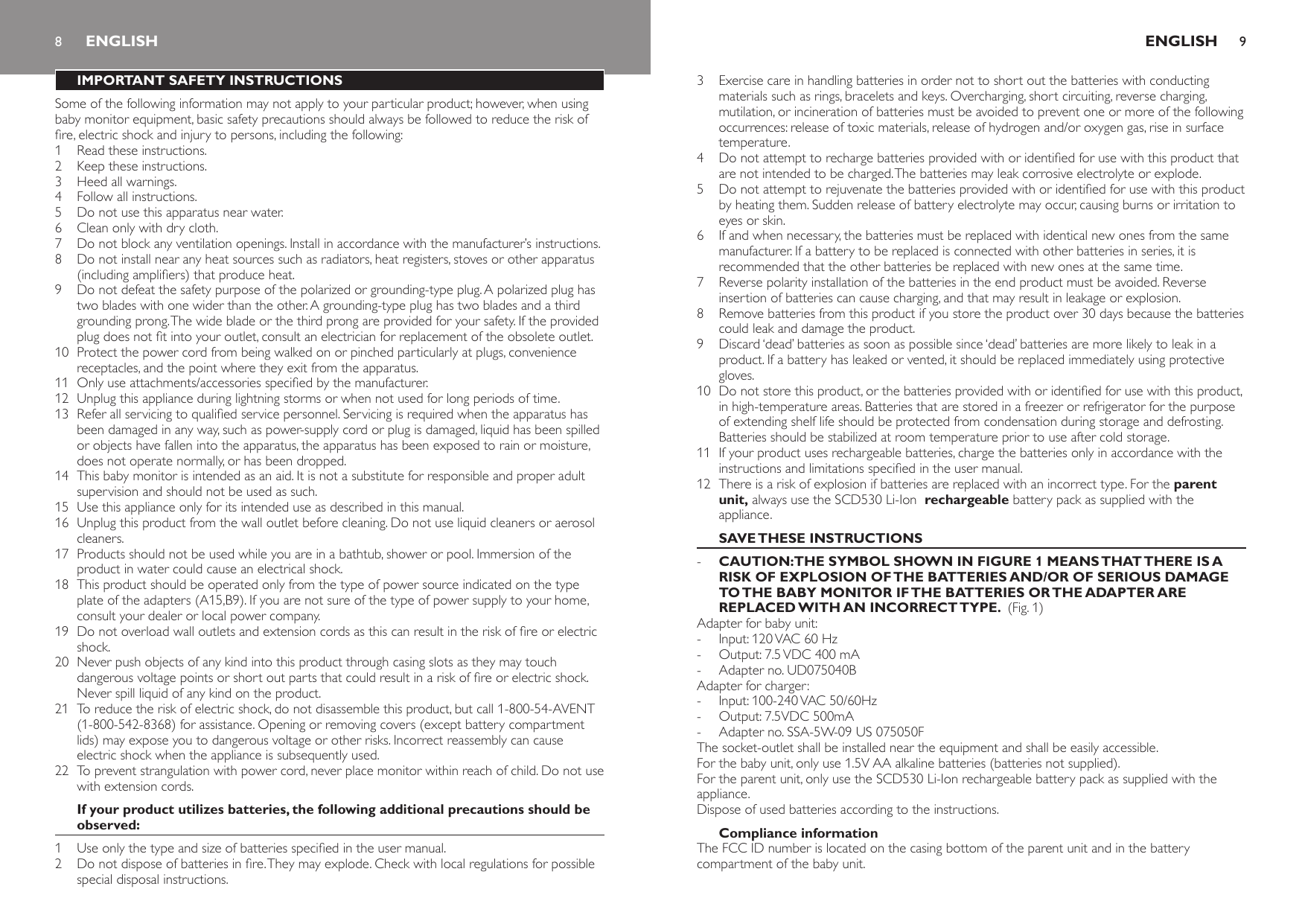 8IMPORTANT SAFETY INSTRUCTIONSSome of the following information may not apply to your particular product; however, when using baby monitor equipment, basic safety precautions should always be followed to reduce the risk of re, electric shock and injury to persons, including the following:1  Read these instructions.2  Keep these instructions.3  Heed all warnings.4  Follow all instructions.5  Do not use this apparatus near water.6  Clean only with dry cloth.7  Do not block any ventilation openings. Install in accordance with the manufacturer’s instructions.8  Do not install near any heat sources such as radiators, heat registers, stoves or other apparatus (including ampliers) that produce heat.9  Do not defeat the safety purpose of the polarized or grounding-type plug. A polarized plug has two blades with one wider than the other. A grounding-type plug has two blades and a third grounding prong. The wide blade or the third prong are provided for your safety. If the provided plug does not t into your outlet, consult an electrician for replacement of the obsolete outlet.10  Protect the power cord from being walked on or pinched particularly at plugs, convenience receptacles, and the point where they exit from the apparatus.11  Only use attachments/accessories specied by the manufacturer.12  Unplug this appliance during lightning storms or when not used for long periods of time.13  Refer all servicing to qualied service personnel. Servicing is required when the apparatus has been damaged in any way, such as power-supply cord or plug is damaged, liquid has been spilled or objects have fallen into the apparatus, the apparatus has been exposed to rain or moisture, does not operate normally, or has been dropped.14  This baby monitor is intended as an aid. It is not a substitute for responsible and proper adult supervision and should not be used as such.15  Use this appliance only for its intended use as described in this manual. 16  Unplug this product from the wall outlet before cleaning. Do not use liquid cleaners or aerosol cleaners.17  Products should not be used while you are in a bathtub, shower or pool. Immersion of the product in water could cause an electrical shock.18  This product should be operated only from the type of power source indicated on the type plate of the adapters (A15,B9). If you are not sure of the type of power supply to your home, consult your dealer or local power company.19  Do not overload wall outlets and extension cords as this can result in the risk of re or electric shock.20  Never push objects of any kind into this product through casing slots as they may touch dangerous voltage points or short out parts that could result in a risk of re or electric shock. Never spill liquid of any kind on the product.21  To reduce the risk of electric shock, do not disassemble this product, but call 1-800-54-AVENT (1-800-542-8368) for assistance. Opening or removing covers (except battery compartment lids) may expose you to dangerous voltage or other risks. Incorrect reassembly can cause electric shock when the appliance is subsequently used.22  To prevent strangulation with power cord, never place monitor within reach of child. Do not use with extension cords.If your product utilizes batteries, the following additional precautions should be observed:1  Use only the type and size of batteries specied in the user manual.2  Do not dispose of batteries in re. They may explode. Check with local regulations for possible special disposal instructions.ENGLISH3  Exercise care in handling batteries in order not to short out the batteries with conducting materials such as rings, bracelets and keys. Overcharging, short circuiting, reverse charging, mutilation, or incineration of batteries must be avoided to prevent one or more of the following occurrences: release of toxic materials, release of hydrogen and/or oxygen gas, rise in surface temperature.4  Do not attempt to recharge batteries provided with or identied for use with this product that are not intended to be charged. The batteries may leak corrosive electrolyte or explode.5  Do not attempt to rejuvenate the batteries provided with or identied for use with this product by heating them. Sudden release of battery electrolyte may occur, causing burns or irritation to eyes or skin.6  If and when necessary, the batteries must be replaced with identical new ones from the same manufacturer. If a battery to be replaced is connected with other batteries in series, it is recommended that the other batteries be replaced with new ones at the same time.7  Reverse polarity installation of the batteries in the end product must be avoided. Reverse insertion of batteries can cause charging, and that may result in leakage or explosion.8  Remove batteries from this product if you store the product over 30 days because the batteries could leak and damage the product.9  Discard ‘dead’ batteries as soon as possible since ‘dead’ batteries are more likely to leak in a product. If a battery has leaked or vented, it should be replaced immediately using protective gloves.10  Do not store this product, or the batteries provided with or identied for use with this product, in high-temperature areas. Batteries that are stored in a freezer or refrigerator for the purpose of extending shelf life should be protected from condensation during storage and defrosting. Batteries should be stabilized at room temperature prior to use after cold storage.11  If your product uses rechargeable batteries, charge the batteries only in accordance with the instructions and limitations specied in the user manual.12  There is a risk of explosion if batteries are replaced with an incorrect type. For the parent unit, always use the SCD530 Li-Ion  rechargeable battery pack as supplied with the appliance. SAVE THESE INSTRUCTIONSCAUTION:THE SYMBOL SHOWN IN FIGURE 1 MEANS THAT THERE IS A RISK OF EXPLOSION OF THE BATTERIES AND/OR OF SERIOUS DAMAGE TO THE BABY MONITOR IF THE BATTERIES OR THE ADAPTER ARE REPLACED WITH AN INCORRECT TYPE.  (Fig. 1)Adapter for baby unit:Input: 120 VAC 60 HzOutput: 7.5 VDC 400 mAAdapter no. UD075040BAdapter for charger:Input: 100-240 VAC 50/60HzOutput: 7.5VDC 500mAAdapter no. SSA-5W-09 US 075050FThe socket-outlet shall be installed near the equipment and shall be easily accessible.For the baby unit, only use 1.5V AA alkaline batteries (batteries not supplied).For the parent unit, only use the SCD530 Li-Ion rechargeable battery pack as supplied with the appliance.Dispose of used batteries according to the instructions.Compliance informationThe FCC ID number is located on the casing bottom of the parent unit and in the battery compartment of the baby unit.-------ENGLISH 9