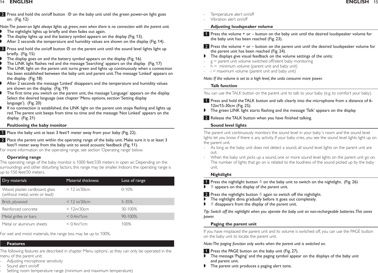  2  Press and hold the on/off button  3 on the baby unit until the green power-on light goes on.  (Fig. 12)Note: The power-on light always lights up green, even when there is no connection with the parent unit.The nightlight lights up briey and then fades out again.The display lights up and the battery symbol appears on the display (Fig. 13).After 2 seconds the temperature and humidity values are shown on the display (Fig. 14). 3  Press and hold the on/off button 3 on the parent unit until the sound level lights light up briey.  (Fig. 15)The display goes on and the battery symbol appears on the display (Fig. 16).The LINK light ashes red and the message ‘Searching’ appears on the display.  (Fig. 17)The LINK light on the parent unit turns green and lights up continuously when a connection has been established between the baby unit and parent unit. The message ‘Linked’ appears on the display.  (Fig. 18)After 2 seconds the message ‘Linked’ disappears and the temperature and humidity values are shown on the display.  (Fig. 19)The rst time you switch on the parent unit, the message ‘Language’ appears on the display. Select the desired language (see chapter ‘Menu options, section ‘Setting display language’).  (Fig. 20)If no connection is established, the LINK light on the parent unit stops ashing and lights up red. The parent unit beeps from time to time and the message ‘Not Linked’ appears on the display.  (Fig. 21)Positioning the baby monitor 1  Place the baby unit at least 3 feet/1 meter away from your baby (Fig. 22). 2  Place the parent unit within the operating range of the baby unit. Make sure it is at least 3 feet/1 meter away from the baby unit to avoid acoustic feedback (Fig. 11).For more information on the operating range, see section ‘Operating range’ below.Operating rangeThe operating range of the baby monitor is 1000 feet/330 meters in open air. Depending on the surroundings and other disturbing factors, this range may be smaller. Indoors the operating range is up to 150 feet/50 meters.Dry materials Material thickness Loss of rangeWood, plaster, cardboard, glass (without metal, wires or lead)&lt; 12 in/30cm 0-10%Brick, plywood &lt; 12 in/30cm 5-35%Reinforced concrete &lt; 12in/30cm 30-100%Metal grilles or bars &lt; 0.4in/1cm 90-100%Metal or aluminum sheets &lt; 0.4in/1cm 100%For wet and moist materials, the range loss may be up to 100%.FeaturesThe following features are described in chapter ‘Menu options’, as they can only be operated in the menu of the parent unit: Adjusting microphone sensitivitySound alert on/offSetting room temperature range (minimum and maximum temperature),,,,,,,,,---ENGLISH14Temperature alert on/offVibration alert on/offAdjusting loudspeaker volume 1  Press the volume + or – button on the baby unit until the desired loudspeaker volume for the baby unit has been reached (Fig. 23). 2  Press the volume + or – button on the parent unit until the desired loudspeaker volume for the parent unit has been reached (Fig. 24).The displays give visual feedback on the volume settings of the units:g = parent unit volume switched off/silent baby monitoring h =  minimum volume (parent unit and baby unit) i = maximum volume (parent unit and baby unit) Note: If the volume is set to a high level, the units consume more power. Talk functionYou can use the TALK button on the parent unit to talk to your baby (e.g. to comfort your baby). 1  Press and hold the TALK button and talk clearly into the microphone from a distance of 6-12in/15-30cm (Fig. 25).The green LINK light starts ashing and the message ‘Talk’ appears on the display.  2  Release the TALK button when you have nished talking.Sound level lightsThe parent unit continuously monitors the sound level in your baby´s room and the sound level lights let you know if there is any activity. If your baby cries, you see the sound level lights light up on the parent unit. As long as the baby unit does not detect a sound, all sound level lights on the parent unit are out.When the baby unit picks up a sound, one or more sound level lights on the parent unit go on. The number of lights that go on is related to the loudness of the sound picked up by the baby unit.Nightlight 1  Press the nightlight button Q on the baby unit to switch on the nightlight.  (Fig. 26)Q appears on the display of the parent unit.  2  Press the nightlight button Q again to switch off the nightlight. The nightlight dims gradually before it goes out completely.Q disappears from the display of the parent unit. Tip: Switch off the nightlight when you operate the baby unit on non-rechargeable batteries. This saves power.Paging the parent unitIf you have misplaced the parent unit and its volume is switched off, you can use the PAGE button on the baby unit to locate the parent unit.Note: The paging function only works when the parent unit is switched on. 1  Press the PAGE button on the baby unit (Fig. 27).The message ‘Paging’ and the paging symbol appear on the displays of the baby unit and parent unit.The parent unit produces a paging alert tone.--,---,--,,,,,ENGLISH 15