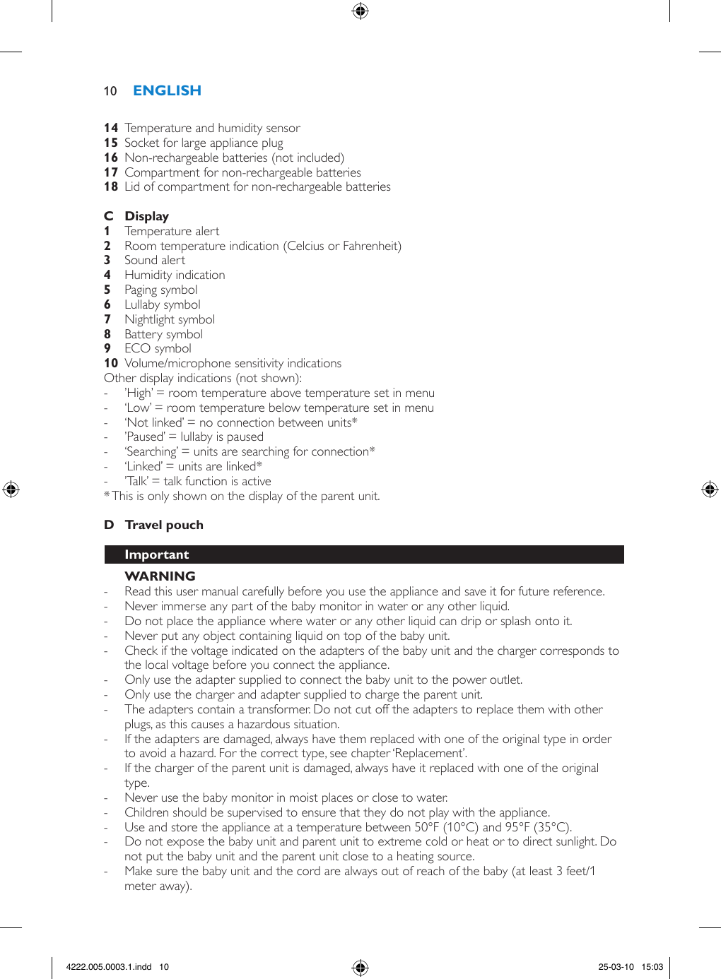   Temperature and humidity sensor  Socket for large appliance plug  Non-rechargeable batteries (not included)  Compartment for non-rechargeable batteries   Lid of compartment for non-rechargeable batteries      Temperature alert  Room temperature indication (Celcius or Fahrenheit)  Sound alert  Humidity indication  Paging symbol    Lullaby symbol    Nightlight symbol    Battery symbol  ECO symbol  Volume/microphone sensitivity indications Other display indications (not shown): - ’High’ = room temperature above temperature set in menu  - ‘Low’ = room temperature below temperature set in menu  - ‘Not linked’ = no connection between units* - ’Paused’ = lullaby is paused  - ‘Searching’ = units are searching for connection*  - ‘Linked’ = units are linked* - ’Talk’ = talk function is active * This is only shown on the display of the parent unit.      - Read this user manual carefully before you use the appliance and save it for future reference. - Never immerse any part of the baby monitor in water or any other liquid. - Do not place the appliance where water or any other liquid can drip or splash onto it.  - Never put any object containing liquid on top of the baby unit. - Check if the voltage indicated on the adapters of the baby unit and the charger corresponds to the local voltage before you connect the appliance. - Only use the adapter supplied to connect the baby unit to the power outlet. - Only use the charger and adapter supplied to charge the parent unit. - The adapters contain a transformer. Do not cut off the adapters to replace them with other plugs, as this causes a hazardous situation. - If the adapters are damaged, always have them replaced with one of the original type in order to avoid a hazard. For the correct type, see chapter ‘Replacement’.  - If the charger of the parent unit is damaged, always have it replaced with one of the original type.  - Never use the baby monitor in moist places or close to water. - Children should be supervised to ensure that they do not play with the appliance. - Use and store the appliance at a temperature between 50°F (10°C) and 95°F (35°C).  - Do not expose the baby unit and parent unit to extreme cold or heat or to direct sunlight. Do not put the baby unit and the parent unit close to a heating source. - Make sure the baby unit and the cord are always out of reach of the baby (at least 3 feet/1 meter away).104222.005.0003.1.indd   10 25-03-10   15:03