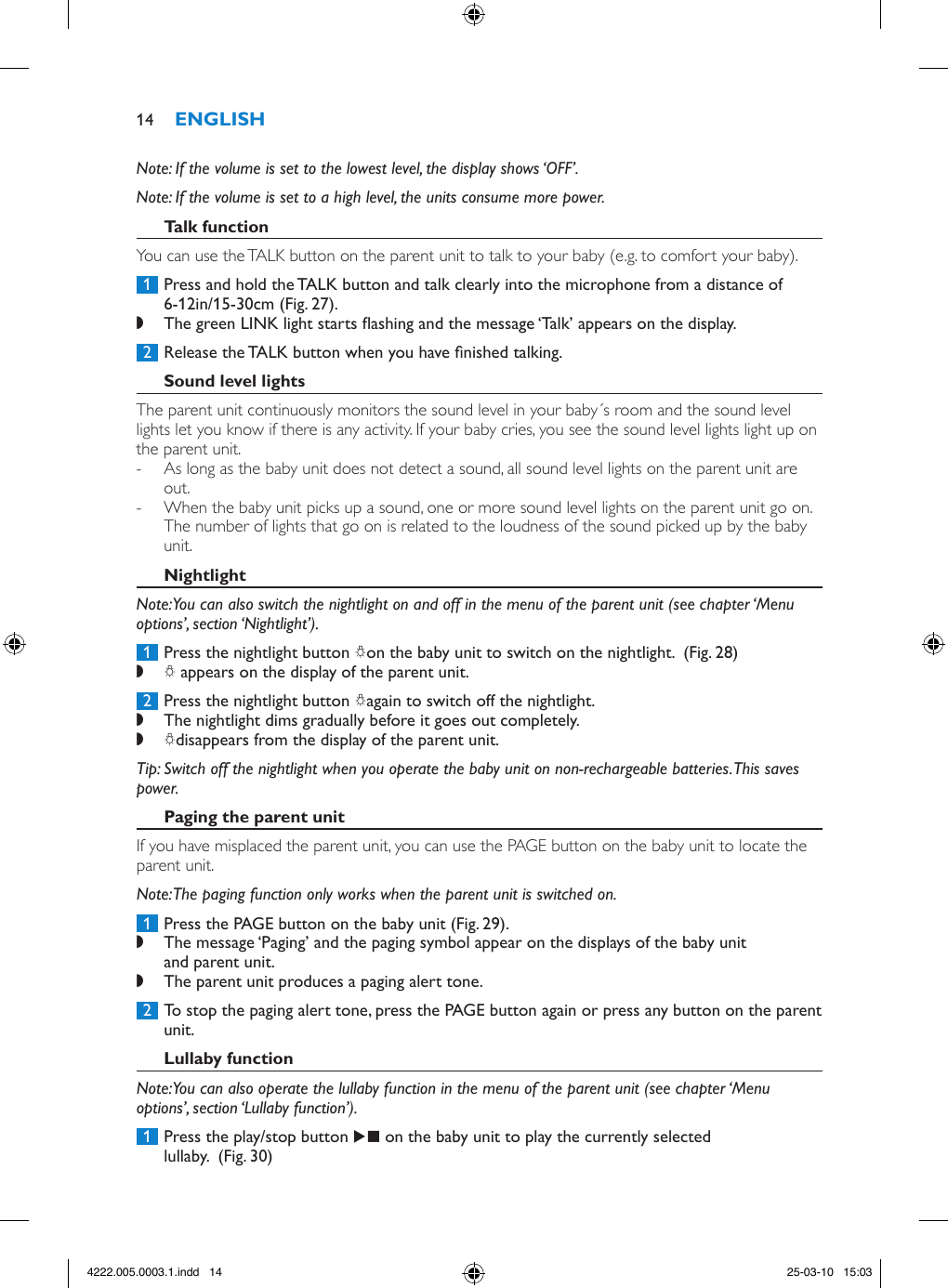 Note: If the volume is set to the lowest level, the display shows ‘OFF’. Note: If the volume is set to a high level, the units consume more power. You can use the TALK button on the parent unit to talk to your baby (e.g. to comfort your baby). 1  Press and hold the TALK button and talk clearly into the microphone from a distance of 6-12in/15-30cm (Fig. 27). ,The green LINK light starts ashing and the message ‘Talk’ appears on the display.  2  Release the TALK button when you have nished talking.The parent unit continuously monitors the sound level in your baby´s room and the sound level lights let you know if there is any activity. If your baby cries, you see the sound level lights light up on the parent unit.  - As long as the baby unit does not detect a sound, all sound level lights on the parent unit are out. - When the baby unit picks up a sound, one or more sound level lights on the parent unit go on. The number of lights that go on is related to the loudness of the sound picked up by the baby unit.Note: You can also switch the nightlight on and off in the menu of the parent unit (see chapter ‘Menu options’, section ‘Nightlight’). 1  Press the nightlight button Qon the baby unit to switch on the nightlight.  (Fig. 28) ,Q appears on the display of the parent unit.  2  Press the nightlight button Qagain to switch off the nightlight.  ,The nightlight dims gradually before it goes out completely. ,Qdisappears from the display of the parent unit. Tip: Switch off the nightlight when you operate the baby unit on non-rechargeable batteries. This saves power.If you have misplaced the parent unit, you can use the PAGE button on the baby unit to locate the parent unit.Note: The paging function only works when the parent unit is switched on. 1  Press the PAGE button on the baby unit (Fig. 29). ,The message ‘Paging’ and the paging symbol appear on the displays of the baby unit and parent unit. ,The parent unit produces a paging alert tone. 2  To stop the paging alert tone, press the PAGE button again or press any button on the parent unit.Note: You can also operate the lullaby function in the menu of the parent unit (see chapter ‘Menu options’, section ‘Lullaby function’). 1  Press the play/stop button E on the baby unit to play the currently selected lullaby.  (Fig. 30)144222.005.0003.1.indd   14 25-03-10   15:03