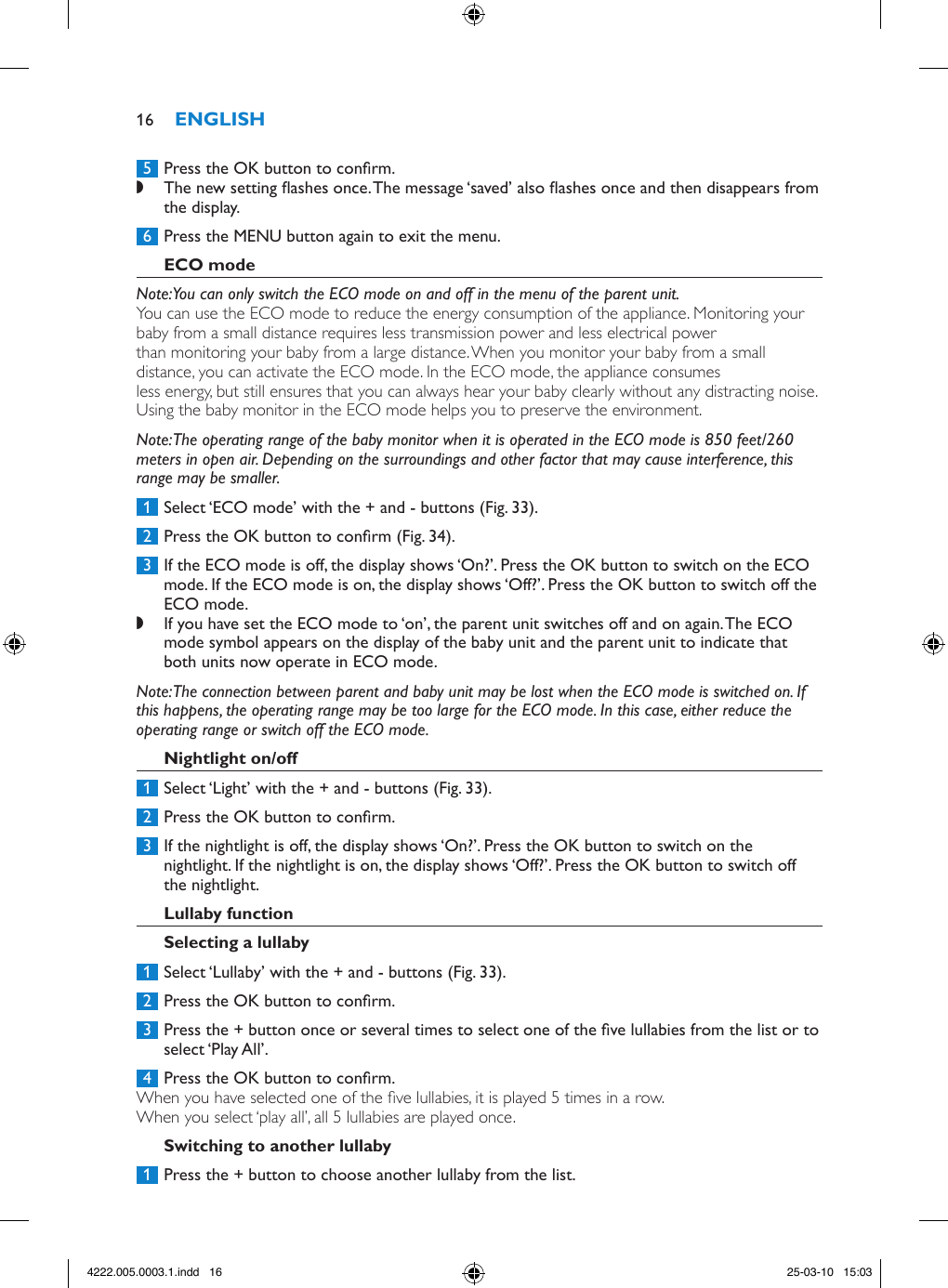  5  Press the OK button to conrm. ,The new setting ashes once. The message ‘saved’ also ashes once and then disappears from the display.  6  Press the MENU button again to exit the menu.Note: You can only switch the ECO mode on and off in the menu of the parent unit.You can use the ECO mode to reduce the energy consumption of the appliance. Monitoring your baby from a small distance requires less transmission power and less electrical power than monitoring your baby from a large distance. When you monitor your baby from a small distance, you can activate the ECO mode. In the ECO mode, the appliance consumes less energy, but still ensures that you can always hear your baby clearly without any distracting noise. Using the baby monitor in the ECO mode helps you to preserve the environment.Note: The operating range of the baby monitor when it is operated in the ECO mode is 850 feet/260 meters in open air. Depending on the surroundings and other factor that may cause interference, this range may be smaller. 1  Select ‘ECO mode’ with the + and - buttons (Fig. 33). 2  Press the OK button to conrm (Fig. 34). 3  If the ECO mode is off, the display shows ‘On?’. Press the OK button to switch on the ECO mode. If the ECO mode is on, the display shows ‘Off?’. Press the OK button to switch off the ECO mode. ,If you have set the ECO mode to ‘on’, the parent unit switches off and on again. The ECO mode symbol appears on the display of the baby unit and the parent unit to indicate that both units now operate in ECO mode. Note: The connection between parent and baby unit may be lost when the ECO mode is switched on. If this happens, the operating range may be too large for the ECO mode. In this case, either reduce the operating range or switch off the ECO mode. 1  Select ‘Light’ with the + and - buttons (Fig. 33). 2  Press the OK button to conrm. 3  If the nightlight is off, the display shows ‘On?’. Press the OK button to switch on the nightlight. If the nightlight is on, the display shows ‘Off?’. Press the OK button to switch off the nightlight. 1  Select ‘Lullaby’ with the + and - buttons (Fig. 33).  2  Press the OK button to conrm.  3  Press the + button once or several times to select one of the ve lullabies from the list or to select ‘Play All’.  4  Press the OK button to conrm. When you have selected one of the ve lullabies, it is played 5 times in a row.When you select ‘play all’, all 5 lullabies are played once. 1  Press the + button to choose another lullaby from the list.164222.005.0003.1.indd   16 25-03-10   15:03
