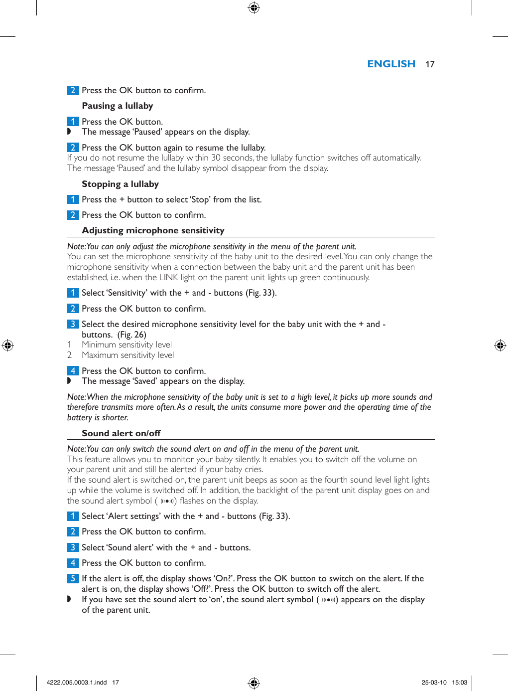  2  Press the OK button to conrm. 1  Press the OK button. ,The message ‘Paused’ appears on the display. 2  Press the OK button again to resume the lullaby.If you do not resume the lullaby within 30 seconds, the lullaby function switches off automatically. The message ‘Paused’ and the lullaby symbol disappear from the display. 1  Press the + button to select ‘Stop’ from the list. 2  Press the OK button to conrm.Note: You can only adjust the microphone sensitivity in the menu of the parent unit.You can set the microphone sensitivity of the baby unit to the desired level. You can only change the microphone sensitivity when a connection between the baby unit and the parent unit has been established, i.e. when the LINK light on the parent unit lights up green continuously. 1  Select ‘Sensitivity’ with the + and - buttons (Fig. 33). 2  Press the OK button to conrm. 3  Select the desired microphone sensitivity level for the baby unit with the + and - buttons.  (Fig. 26)1  Minimum sensitivity level2  Maximum sensitivity level 4  Press the OK button to conrm. ,The message ‘Saved’ appears on the display.Note: When the microphone sensitivity of the baby unit is set to a high level, it picks up more sounds and therefore transmits more often. As a result, the units consume more power and the operating time of the battery is shorter. Note: You can only switch the sound alert on and off in the menu of the parent unit.This feature allows you to monitor your baby silently. It enables you to switch off the volume on your parent unit and still be alerted if your baby cries.If the sound alert is switched on, the parent unit beeps as soon as the fourth sound level light lights up while the volume is switched off. In addition, the backlight of the parent unit display goes on and the sound alert symbol ( g) ashes on the display.  1  Select ‘Alert settings’ with the + and - buttons (Fig. 33). 2  Press the OK button to conrm. 3  Select ‘Sound alert’ with the + and - buttons. 4  Press the OK button to conrm. 5  If the alert is off, the display shows ‘On?’. Press the OK button to switch on the alert. If the alert is on, the display shows ‘Off?’. Press the OK button to switch off the alert. ,If you have set the sound alert to ‘on’, the sound alert symbol ( g) appears on the display of the parent unit.  174222.005.0003.1.indd   17 25-03-10   15:03