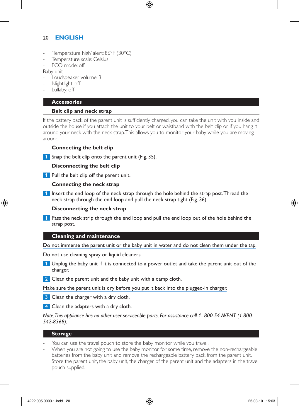  - ’Temperature high’ alert: 86°F (30°C) - Temperature scale: Celsius - ECO mode: offBaby unit - Loudspeaker volume: 3 - Nightlight: off - Lullaby: offIf the battery pack of the parent unit is sufciently charged, you can take the unit with you inside and outside the house if you attach the unit to your belt or waistband with the belt clip or if you hang it around your neck with the neck strap. This allows you to monitor your baby while you are moving around. 1  Snap the belt clip onto the parent unit (Fig. 35). 1  Pull the belt clip off the parent unit.  1  Insert the end loop of the neck strap through the hole behind the strap post. Thread the neck strap through the end loop and pull the neck strap tight (Fig. 36). 1  Pass the neck strip through the end loop and pull the end loop out of the hole behind the strap post. Do not immerse the parent unit or the baby unit in water and do not clean them under the tap.Do not use cleaning spray or liquid cleaners. 1  Unplug the baby unit if it is connected to a power outlet and take the parent unit out of the charger. 2  Clean the parent unit and the baby unit with a damp cloth.Make sure the parent unit is dry before you put it back into the plugged-in charger. 3  Clean the charger with a dry cloth. 4  Clean the adapters with a dry cloth. Note: This appliance has no other user-serviceable parts. For assistance call 1- 800-54-AVENT (1-800-542-8368). - You can use the travel pouch to store the baby monitor while you travel. - When you are not going to use the baby monitor for some time, remove the non-rechargeable batteries from the baby unit and remove the rechargeable battery pack from the parent unit. Store the parent unit, the baby unit, the charger of the parent unit and the adapters in the travel pouch supplied.204222.005.0003.1.indd   20 25-03-10   15:03