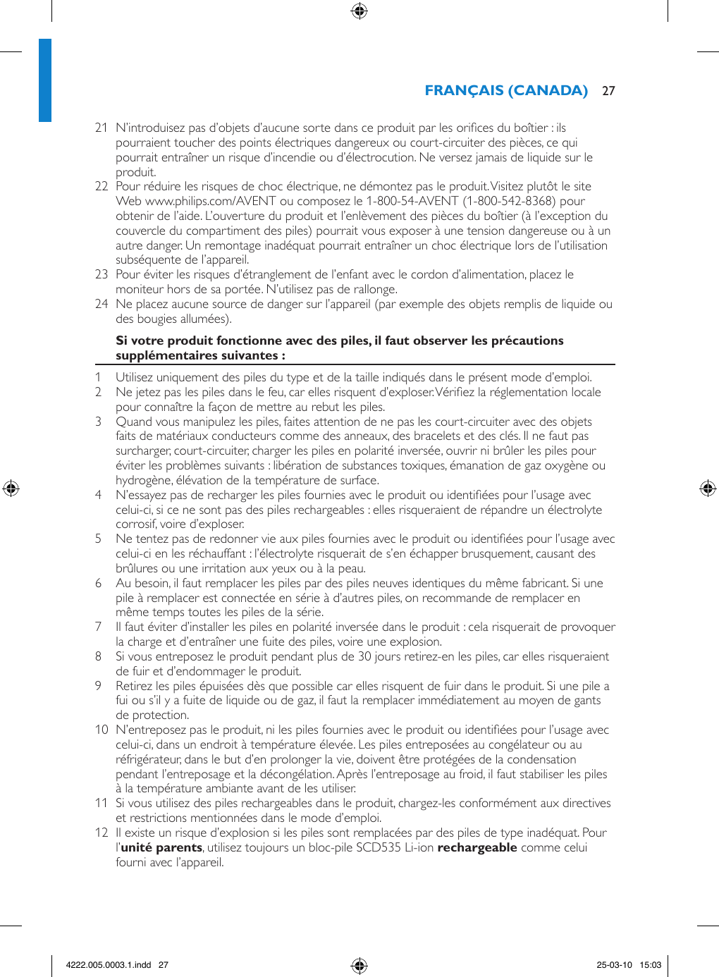 21  N’introduisez pas d’objets d’aucune sorte dans ce produit par les orices du boîtier : ils pourraient toucher des points électriques dangereux ou court-circuiter des pièces, ce qui pourrait entraîner un risque d’incendie ou d’électrocution. Ne versez jamais de liquide sur le produit.22  Pour réduire les risques de choc électrique, ne démontez pas le produit. Visitez plutôt le site Web www.philips.com/AVENT ou composez le 1-800-54-AVENT (1-800-542-8368) pour obtenir de l’aide. L’ouverture du produit et l’enlèvement des pièces du boîtier (à l’exception du couvercle du compartiment des piles) pourrait vous exposer à une tension dangereuse ou à un autre danger. Un remontage inadéquat pourrait entraîner un choc électrique lors de l’utilisation subséquente de l’appareil.23  Pour éviter les risques d’étranglement de l’enfant avec le cordon d’alimentation, placez le moniteur hors de sa portée. N’utilisez pas de rallonge.24  Ne placez aucune source de danger sur l’appareil (par exemple des objets remplis de liquide ou des bougies allumées).1  Utilisez uniquement des piles du type et de la taille indiqués dans le présent mode d’emploi.2  Ne jetez pas les piles dans le feu, car elles risquent d’exploser. Vériez la réglementation locale pour connaître la façon de mettre au rebut les piles.3  Quand vous manipulez les piles, faites attention de ne pas les court-circuiter avec des objets faits de matériaux conducteurs comme des anneaux, des bracelets et des clés. Il ne faut pas surcharger, court-circuiter, charger les piles en polarité inversée, ouvrir ni brûler les piles pour éviter les problèmes suivants : libération de substances toxiques, émanation de gaz oxygène ou hydrogène, élévation de la température de surface.4  N’essayez pas de recharger les piles fournies avec le produit ou identiées pour l’usage avec celui-ci, si ce ne sont pas des piles rechargeables : elles risqueraient de répandre un électrolyte corrosif, voire d’exploser.5  Ne tentez pas de redonner vie aux piles fournies avec le produit ou identiées pour l’usage avec celui-ci en les réchauffant : l’électrolyte risquerait de s’en échapper brusquement, causant des brûlures ou une irritation aux yeux ou à la peau.6  Au besoin, il faut remplacer les piles par des piles neuves identiques du même fabricant. Si une pile à remplacer est connectée en série à d’autres piles, on recommande de remplacer en même temps toutes les piles de la série.7  Il faut éviter d’installer les piles en polarité inversée dans le produit : cela risquerait de provoquer la charge et d’entraîner une fuite des piles, voire une explosion.8  Si vous entreposez le produit pendant plus de 30 jours retirez-en les piles, car elles risqueraient de fuir et d’endommager le produit.9  Retirez les piles épuisées dès que possible car elles risquent de fuir dans le produit. Si une pile a fui ou s’il y a fuite de liquide ou de gaz, il faut la remplacer immédiatement au moyen de gants de protection.10  N’entreposez pas le produit, ni les piles fournies avec le produit ou identiées pour l’usage avec celui-ci, dans un endroit à température élevée. Les piles entreposées au congélateur ou au réfrigérateur, dans le but d’en prolonger la vie, doivent être protégées de la condensation pendant l’entreposage et la décongélation. Après l’entreposage au froid, il faut stabiliser les piles à la température ambiante avant de les utiliser.11  Si vous utilisez des piles rechargeables dans le produit, chargez-les conformément aux directives et restrictions mentionnées dans le mode d’emploi.12  Il existe un risque d’explosion si les piles sont remplacées par des piles de type inadéquat. Pour l’, utilisez toujours un bloc-pile SCD535 Li-ion  comme celui fourni avec l’appareil.  274222.005.0003.1.indd   27 25-03-10   15:03