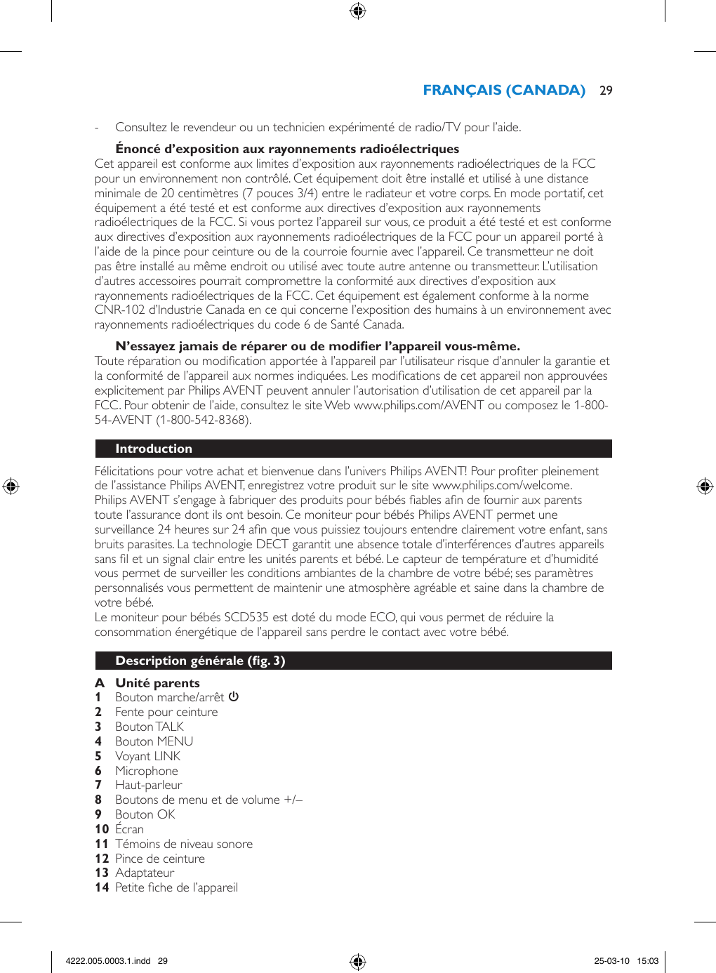  - Consultez le revendeur ou un technicien expérimenté de radio/TV pour l’aide.Cet appareil est conforme aux limites d’exposition aux rayonnements radioélectriques de la FCC pour un environnement non contrôlé. Cet équipement doit être installé et utilisé à une distance minimale de 20 centimètres (7 pouces 3/4) entre le radiateur et votre corps. En mode portatif, cet équipement a été testé et est conforme aux directives d’exposition aux rayonnements radioélectriques de la FCC. Si vous portez l’appareil sur vous, ce produit a été testé et est conforme aux directives d’exposition aux rayonnements radioélectriques de la FCC pour un appareil porté à l’aide de la pince pour ceinture ou de la courroie fournie avec l’appareil. Ce transmetteur ne doit pas être installé au même endroit ou utilisé avec toute autre antenne ou transmetteur. L’utilisation d’autres accessoires pourrait compromettre la conformité aux directives d’exposition aux rayonnements radioélectriques de la FCC. Cet équipement est également conforme à la norme CNR-102 d’Industrie Canada en ce qui concerne l’exposition des humains à un environnement avec rayonnements radioélectriques du code 6 de Santé Canada.Toute réparation ou modication apportée à l’appareil par l’utilisateur risque d’annuler la garantie et la conformité de l’appareil aux normes indiquées. Les modications de cet appareil non approuvées explicitement par Philips AVENT peuvent annuler l’autorisation d’utilisation de cet appareil par la FCC. Pour obtenir de l’aide, consultez le site Web www.philips.com/AVENT ou composez le 1-800-54-AVENT (1-800-542-8368). Félicitations pour votre achat et bienvenue dans l’univers Philips AVENT! Pour proter pleinement de l’assistance Philips AVENT, enregistrez votre produit sur le site www.philips.com/welcome.Philips AVENT s’engage à fabriquer des produits pour bébés ables an de fournir aux parents toute l’assurance dont ils ont besoin. Ce moniteur pour bébés Philips AVENT permet une surveillance 24 heures sur 24 an que vous puissiez toujours entendre clairement votre enfant, sans bruits parasites. La technologie DECT garantit une absence totale d’interférences d’autres appareils sans l et un signal clair entre les unités parents et bébé. Le capteur de température et d’humidité vous permet de surveiller les conditions ambiantes de la chambre de votre bébé; ses paramètres personnalisés vous permettent de maintenir une atmosphère agréable et saine dans la chambre de votre bébé. Le moniteur pour bébés SCD535 est doté du mode ECO, qui vous permet de réduire la consommation énergétique de l’appareil sans perdre le contact avec votre bébé.   Bouton marche/arrêt 3  Fente pour ceinture  Bouton TALK  Bouton MENU  Voyant LINK Microphone  Haut-parleur  Boutons de menu et de volume +/– Bouton OK  Écran  Témoins de niveau sonore  Pince de ceinture   Adaptateur   Petite che de l’appareil 294222.005.0003.1.indd   29 25-03-10   15:03