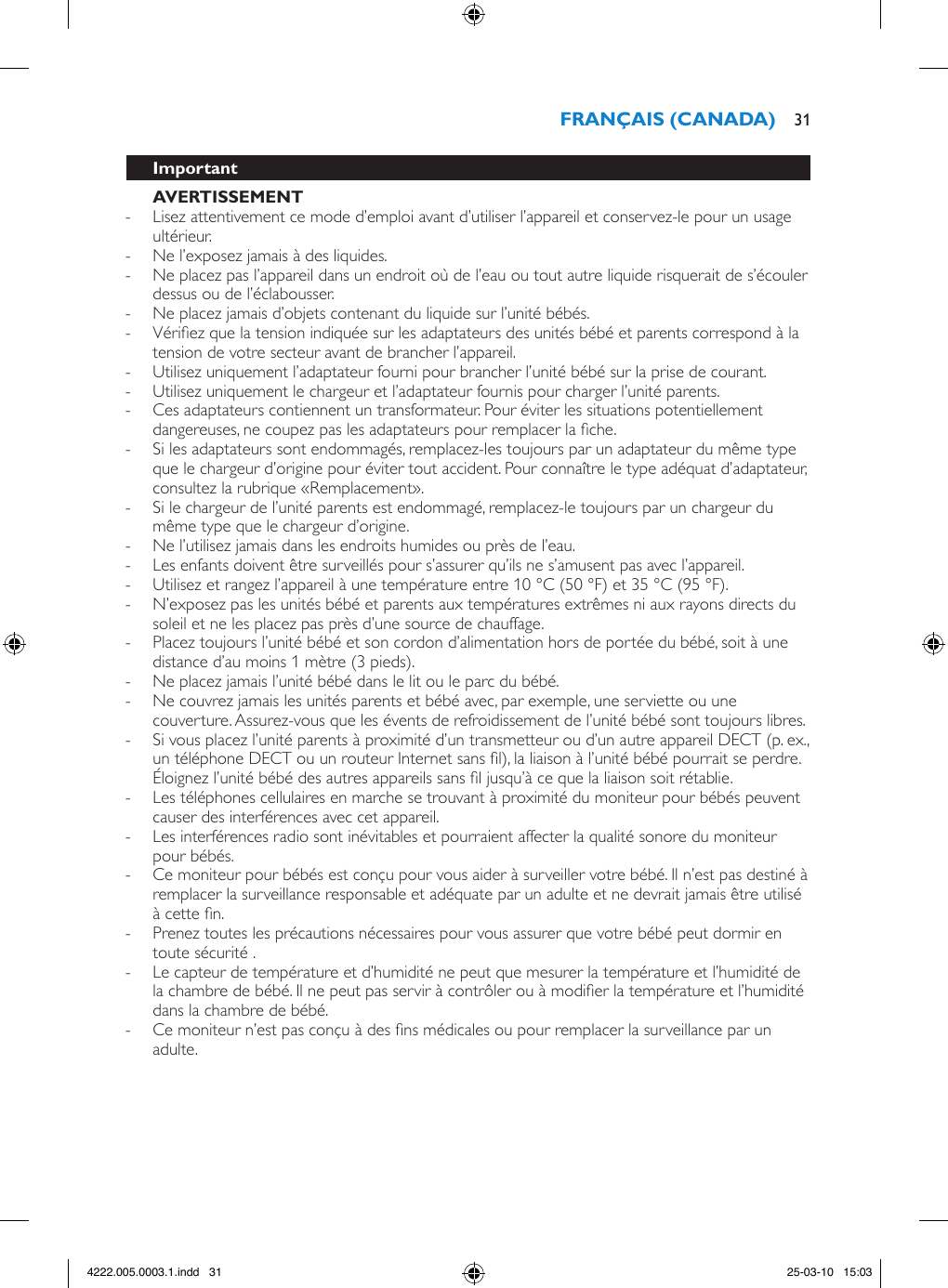  - Lisez attentivement ce mode d’emploi avant d’utiliser l’appareil et conservez-le pour un usage ultérieur. - Ne l’exposez jamais à des liquides. - Ne placez pas l’appareil dans un endroit où de l’eau ou tout autre liquide risquerait de s’écouler dessus ou de l’éclabousser.  - Ne placez jamais d’objets contenant du liquide sur l’unité bébés. - Vériez que la tension indiquée sur les adaptateurs des unités bébé et parents correspond à la tension de votre secteur avant de brancher l’appareil. - Utilisez uniquement l’adaptateur fourni pour brancher l’unité bébé sur la prise de courant. - Utilisez uniquement le chargeur et l’adaptateur fournis pour charger l’unité parents. - Ces adaptateurs contiennent un transformateur. Pour éviter les situations potentiellement dangereuses, ne coupez pas les adaptateurs pour remplacer la che. - Si les adaptateurs sont endommagés, remplacez-les toujours par un adaptateur du même type que le chargeur d’origine pour éviter tout accident. Pour connaître le type adéquat d’adaptateur, consultez la rubrique «Remplacement».  - Si le chargeur de l’unité parents est endommagé, remplacez-le toujours par un chargeur du même type que le chargeur d’origine.  - Ne l’utilisez jamais dans les endroits humides ou près de l’eau. - Les enfants doivent être surveillés pour s’assurer qu’ils ne s’amusent pas avec l’appareil. - Utilisez et rangez l’appareil à une température entre 10 °C (50 °F) et 35 °C (95 °F).  - N’exposez pas les unités bébé et parents aux températures extrêmes ni aux rayons directs du soleil et ne les placez pas près d’une source de chauffage. - Placez toujours l’unité bébé et son cordon d’alimentation hors de portée du bébé, soit à une distance d’au moins 1 mètre (3 pieds). - Ne placez jamais l’unité bébé dans le lit ou le parc du bébé. - Ne couvrez jamais les unités parents et bébé avec, par exemple, une serviette ou une couverture. Assurez-vous que les évents de refroidissement de l’unité bébé sont toujours libres.  - Si vous placez l’unité parents à proximité d’un transmetteur ou d’un autre appareil DECT (p. ex., un téléphone DECT ou un routeur Internet sans l), la liaison à l’unité bébé pourrait se perdre. Éloignez l’unité bébé des autres appareils sans l jusqu’à ce que la liaison soit rétablie.  - Les téléphones cellulaires en marche se trouvant à proximité du moniteur pour bébés peuvent causer des interférences avec cet appareil. - Les interférences radio sont inévitables et pourraient affecter la qualité sonore du moniteur pour bébés.  - Ce moniteur pour bébés est conçu pour vous aider à surveiller votre bébé. Il n’est pas destiné à remplacer la surveillance responsable et adéquate par un adulte et ne devrait jamais être utilisé à cette n.  - Prenez toutes les précautions nécessaires pour vous assurer que votre bébé peut dormir en toute sécurité .  - Le capteur de température et d’humidité ne peut que mesurer la température et l’humidité de la chambre de bébé. Il ne peut pas servir à contrôler ou à modier la température et l’humidité dans la chambre de bébé. - Ce moniteur n’est pas conçu à des ns médicales ou pour remplacer la surveillance par un adulte. 314222.005.0003.1.indd   31 25-03-10   15:03