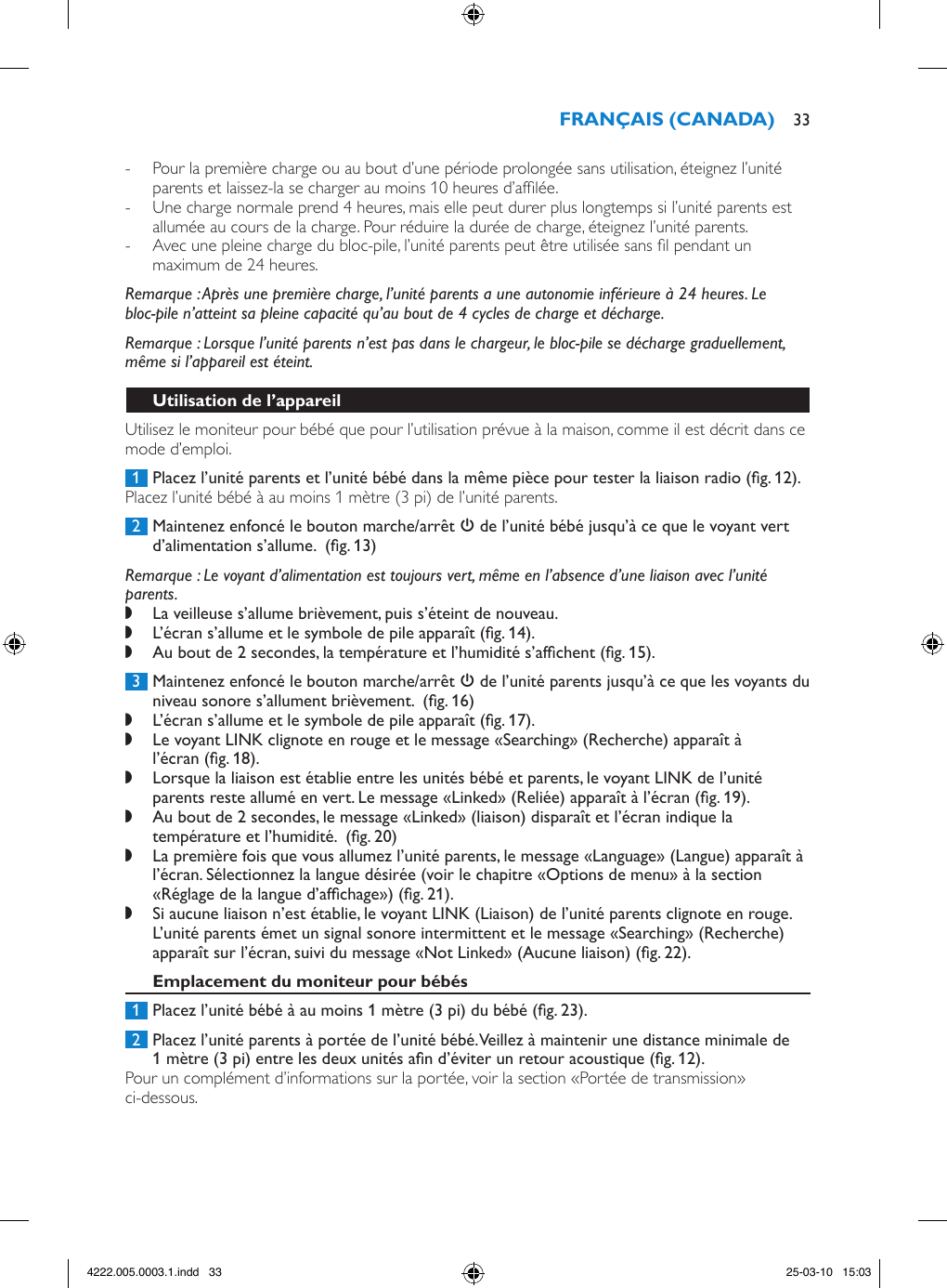  - Pour la première charge ou au bout d’une période prolongée sans utilisation, éteignez l’unité parents et laissez-la se charger au moins 10 heures d’aflée. - Une charge normale prend 4 heures, mais elle peut durer plus longtemps si l’unité parents est allumée au cours de la charge. Pour réduire la durée de charge, éteignez l’unité parents. - Avec une pleine charge du bloc-pile, l’unité parents peut être utilisée sans l pendant un maximum de 24 heures.Remarque : Après une première charge, l’unité parents a une autonomie inférieure à 24 heures. Le bloc-pile n’atteint sa pleine capacité qu’au bout de 4 cycles de charge et décharge.Remarque : Lorsque l’unité parents n’est pas dans le chargeur, le bloc-pile se décharge graduellement, même si l’appareil est éteint.Utilisez le moniteur pour bébé que pour l’utilisation prévue à la maison, comme il est décrit dans ce mode d’emploi. 1  Placez l’unité parents et l’unité bébé dans la même pièce pour tester la liaison radio (g. 12).Placez l’unité bébé à au moins 1 mètre (3 pi) de l’unité parents. 2  Maintenez enfoncé le bouton marche/arrêt 3 de l’unité bébé jusqu’à ce que le voyant vert d’alimentation s’allume.  (g. 13)Remarque : Le voyant d’alimentation est toujours vert, même en l’absence d’une liaison avec l’unité parents. ,La veilleuse s’allume brièvement, puis s’éteint de nouveau. ,L’écran s’allume et le symbole de pile apparaît (g. 14). ,Au bout de 2 secondes, la température et l’humidité s’afchent (g. 15). 3  Maintenez enfoncé le bouton marche/arrêt 3 de l’unité parents jusqu’à ce que les voyants du niveau sonore s’allument brièvement.  (g. 16) ,L’écran s’allume et le symbole de pile apparaît (g. 17). ,Le voyant LINK clignote en rouge et le message «Searching» (Recherche) apparaît à l’écran (g. 18). ,Lorsque la liaison est établie entre les unités bébé et parents, le voyant LINK de l’unité parents reste allumé en vert. Le message «Linked» (Reliée) apparaît à l’écran (g. 19). ,Au bout de 2 secondes, le message «Linked» (liaison) disparaît et l’écran indique la température et l’humidité.  (g. 20) ,La première fois que vous allumez l’unité parents, le message «Language» (Langue) apparaît à l’écran. Sélectionnez la langue désirée (voir le chapitre «Options de menu» à la section «Réglage de la langue d’afchage») (g. 21). ,Si aucune liaison n’est établie, le voyant LINK (Liaison) de l’unité parents clignote en rouge. L’unité parents émet un signal sonore intermittent et le message «Searching» (Recherche) apparaît sur l’écran, suivi du message «Not Linked» (Aucune liaison) (g. 22). 1  Placez l’unité bébé à au moins 1 mètre (3 pi) du bébé (g. 23). 2  Placez l’unité parents à portée de l’unité bébé. Veillez à maintenir une distance minimale de 1 mètre (3 pi) entre les deux unités an d’éviter un retour acoustique (g. 12).Pour un complément d’informations sur la portée, voir la section «Portée de transmission» ci-dessous. 334222.005.0003.1.indd   33 25-03-10   15:03