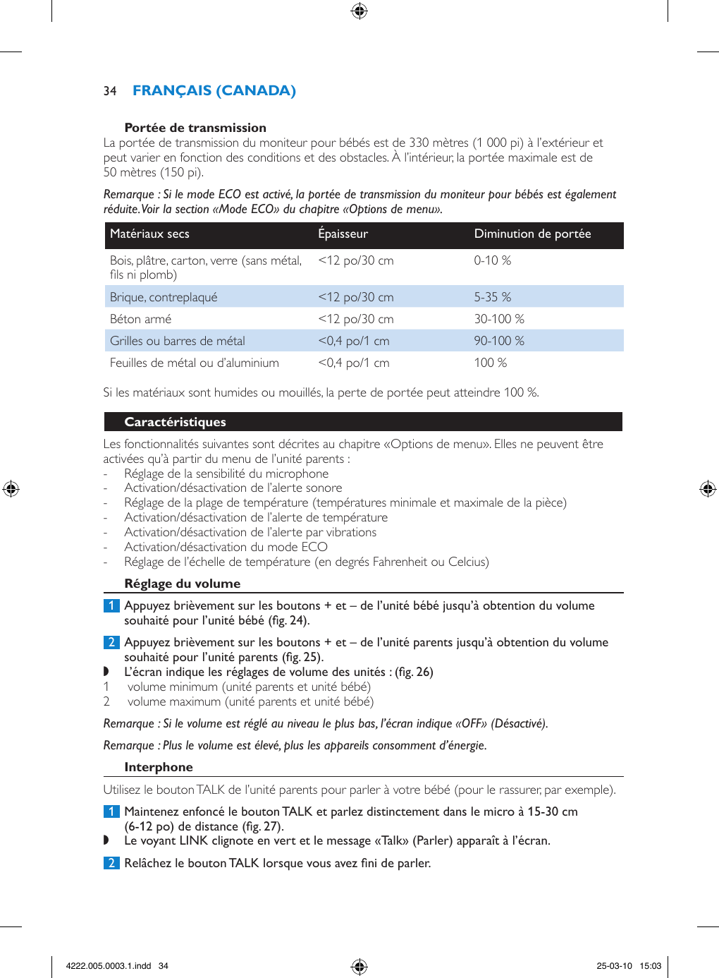 La portée de transmission du moniteur pour bébés est de 330 mètres (1 000 pi) à l’extérieur et peut varier en fonction des conditions et des obstacles. À l’intérieur, la portée maximale est de 50 mètres (150 pi).Remarque : Si le mode ECO est activé, la portée de transmission du moniteur pour bébés est également réduite. Voir la section «Mode ECO» du chapitre «Options de menu».Matériaux secs Épaisseur Diminution de portéeBois, plâtre, carton, verre (sans métal, ls ni plomb) &lt;12 po/30 cm 0-10 %Brique, contreplaqué &lt;12 po/30 cm 5-35 %Béton armé &lt;12 po/30 cm  30-100 %Grilles ou barres de métal &lt;0,4 po/1 cm 90-100 %Feuilles de métal ou d’aluminium &lt;0,4 po/1 cm 100 %Si les matériaux sont humides ou mouillés, la perte de portée peut atteindre 100 %.Les fonctionnalités suivantes sont décrites au chapitre «Options de menu». Elles ne peuvent être activées qu’à partir du menu de l’unité parents :  - Réglage de la sensibilité du microphone - Activation/désactivation de l’alerte sonore - Réglage de la plage de température (températures minimale et maximale de la pièce) - Activation/désactivation de l’alerte de température - Activation/désactivation de l’alerte par vibrations - Activation/désactivation du mode ECO - Réglage de l’échelle de température (en degrés Fahrenheit ou Celcius) 1  Appuyez brièvement sur les boutons + et – de l’unité bébé jusqu’à obtention du volume souhaité pour l’unité bébé (g. 24). 2  Appuyez brièvement sur les boutons + et – de l’unité parents jusqu’à obtention du volume souhaité pour l’unité parents (g. 25). ,L’écran indique les réglages de volume des unités : (g. 26)1   volume minimum (unité parents et unité bébé) 2   volume maximum (unité parents et unité bébé) Remarque : Si le volume est réglé au niveau le plus bas, l’écran indique «OFF» (Désactivé). Remarque : Plus le volume est élevé, plus les appareils consomment d’énergie. Utilisez le bouton TALK de l’unité parents pour parler à votre bébé (pour le rassurer, par exemple). 1  Maintenez enfoncé le bouton TALK et parlez distinctement dans le micro à 15-30 cm (6-12 po) de distance (g. 27). ,Le voyant LINK clignote en vert et le message «Talk» (Parler) apparaît à l’écran.  2  Relâchez le bouton TALK lorsque vous avez ni de parler.344222.005.0003.1.indd   34 25-03-10   15:03