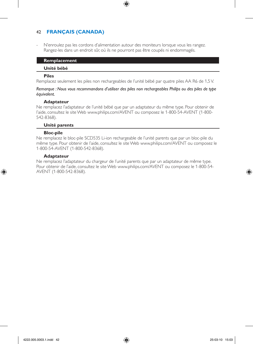  - N’enroulez pas les cordons d’alimentation autour des moniteurs lorsque vous les rangez. Rangez-les dans un endroit sûr, où ils ne pourront pas être coupés ni endommagés.Remplacez seulement les piles non rechargeables de l’unité bébé par quatre piles AA R6 de 1,5 V. Remarque : Nous vous recommandons d’utiliser des piles non rechargeables Philips ou des piles de type équivalent.Ne remplacez l’adaptateur de l’unité bébé que par un adaptateur du même type. Pour obtenir de l’aide, consultez le site Web www.philips.com/AVENT ou composez le 1-800-54-AVENT (1-800-542-8368).Ne remplacez le bloc-pile SCD535 Li-ion rechargeable de l’unité parents que par un bloc-pile du même type. Pour obtenir de l’aide, consultez le site Web www.philips.com/AVENT ou composez le 1-800-54-AVENT (1-800-542-8368). Ne remplacez l’adaptateur du chargeur de l’unité parents que par un adaptateur de même type. Pour obtenir de l’aide, consultez le site Web www.philips.com/AVENT ou composez le 1-800-54-AVENT (1-800-542-8368). 424222.005.0003.1.indd   42 25-03-10   15:03