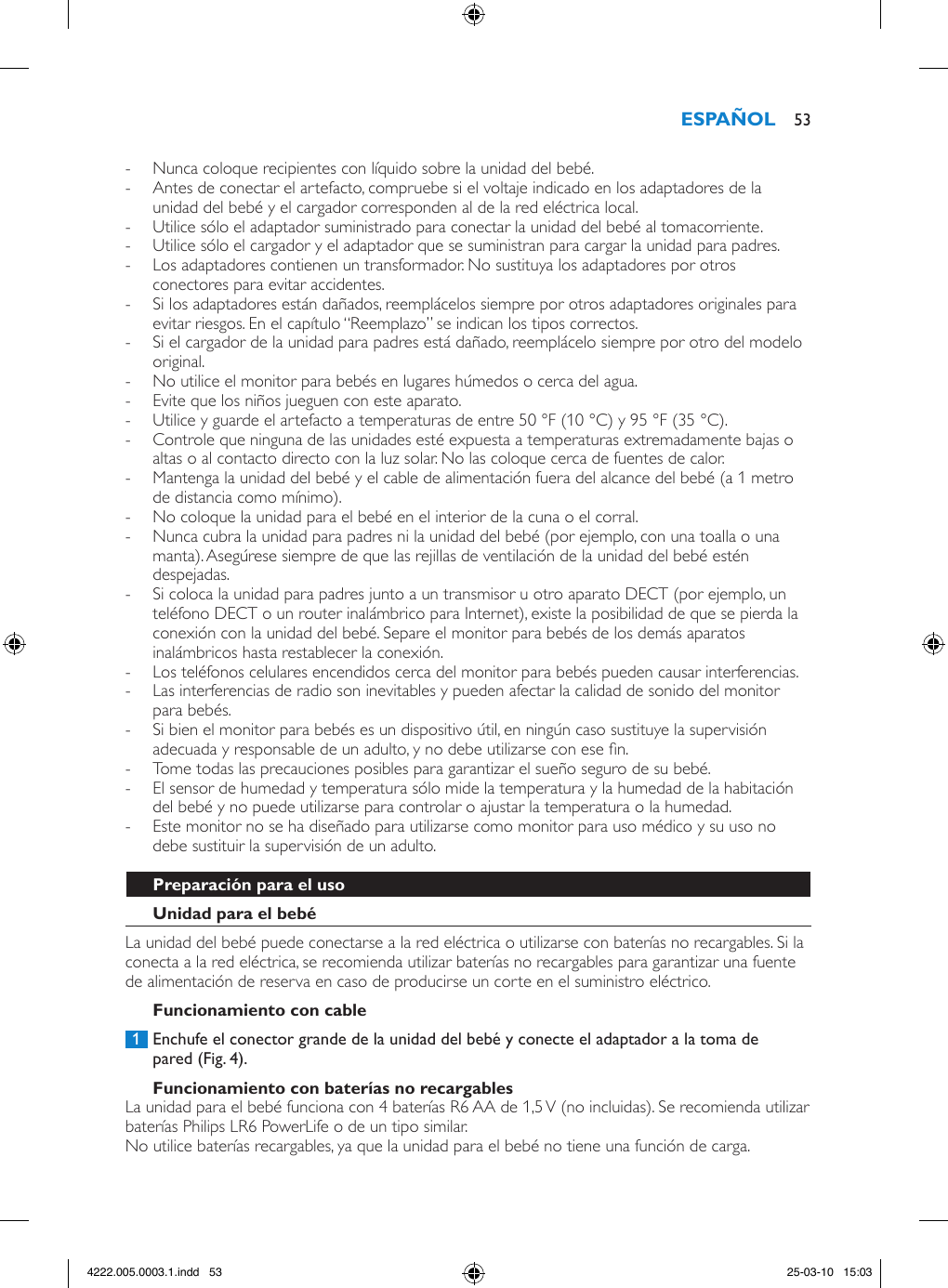  - Nunca coloque recipientes con líquido sobre la unidad del bebé. - Antes de conectar el artefacto, compruebe si el voltaje indicado en los adaptadores de la unidad del bebé y el cargador corresponden al de la red eléctrica local. - Utilice sólo el adaptador suministrado para conectar la unidad del bebé al tomacorriente. - Utilice sólo el cargador y el adaptador que se suministran para cargar la unidad para padres. - Los adaptadores contienen un transformador. No sustituya los adaptadores por otros conectores para evitar accidentes. - Si los adaptadores están dañados, reemplácelos siempre por otros adaptadores originales para evitar riesgos. En el capítulo “Reemplazo” se indican los tipos correctos.  - Si el cargador de la unidad para padres está dañado, reemplácelo siempre por otro del modelo original.  - No utilice el monitor para bebés en lugares húmedos o cerca del agua. - Evite que los niños jueguen con este aparato. - Utilice y guarde el artefacto a temperaturas de entre 50 °F (10 °C) y 95 °F (35 °C).  - Controle que ninguna de las unidades esté expuesta a temperaturas extremadamente bajas o altas o al contacto directo con la luz solar. No las coloque cerca de fuentes de calor. - Mantenga la unidad del bebé y el cable de alimentación fuera del alcance del bebé (a 1 metro de distancia como mínimo). - No coloque la unidad para el bebé en el interior de la cuna o el corral. - Nunca cubra la unidad para padres ni la unidad del bebé (por ejemplo, con una toalla o una manta). Asegúrese siempre de que las rejillas de ventilación de la unidad del bebé estén despejadas.  - Si coloca la unidad para padres junto a un transmisor u otro aparato DECT (por ejemplo, un teléfono DECT o un router inalámbrico para Internet), existe la posibilidad de que se pierda la conexión con la unidad del bebé. Separe el monitor para bebés de los demás aparatos inalámbricos hasta restablecer la conexión.  - Los teléfonos celulares encendidos cerca del monitor para bebés pueden causar interferencias. - Las interferencias de radio son inevitables y pueden afectar la calidad de sonido del monitor para bebés.  - Si bien el monitor para bebés es un dispositivo útil, en ningún caso sustituye la supervisión adecuada y responsable de un adulto, y no debe utilizarse con ese n.  - Tome todas las precauciones posibles para garantizar el sueño seguro de su bebé.  - El sensor de humedad y temperatura sólo mide la temperatura y la humedad de la habitación del bebé y no puede utilizarse para controlar o ajustar la temperatura o la humedad. - Este monitor no se ha diseñado para utilizarse como monitor para uso médico y su uso no debe sustituir la supervisión de un adulto.La unidad del bebé puede conectarse a la red eléctrica o utilizarse con baterías no recargables. Si la conecta a la red eléctrica, se recomienda utilizar baterías no recargables para garantizar una fuente de alimentación de reserva en caso de producirse un corte en el suministro eléctrico. 1  Enchufe el conector grande de la unidad del bebé y conecte el adaptador a la toma de pared (Fig. 4).La unidad para el bebé funciona con 4 baterías R6 AA de 1,5 V (no incluidas). Se recomienda utilizar baterías Philips LR6 PowerLife o de un tipo similar. No utilice baterías recargables, ya que la unidad para el bebé no tiene una función de carga. 534222.005.0003.1.indd   53 25-03-10   15:03