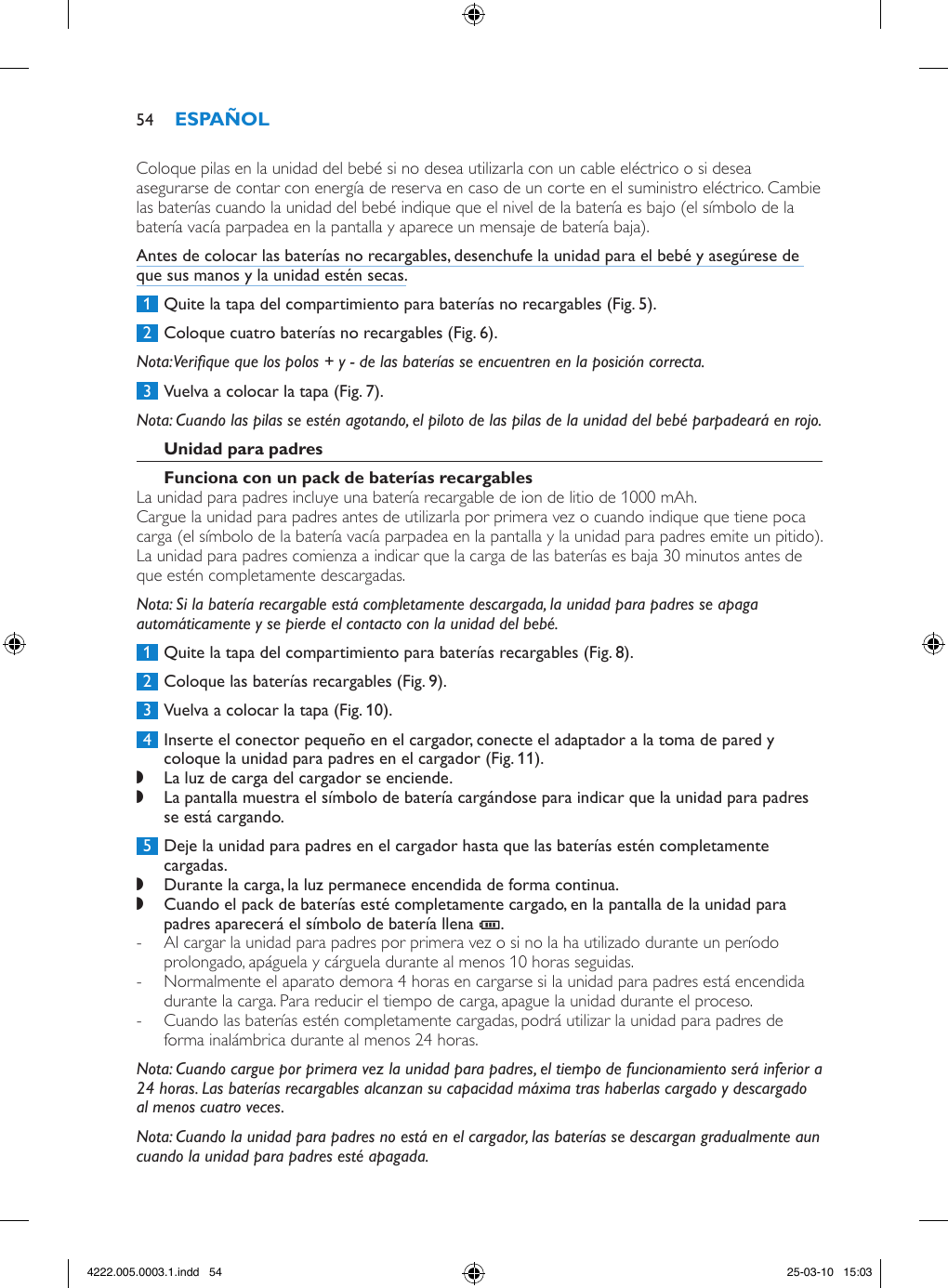 Coloque pilas en la unidad del bebé si no desea utilizarla con un cable eléctrico o si desea asegurarse de contar con energía de reserva en caso de un corte en el suministro eléctrico. Cambie las baterías cuando la unidad del bebé indique que el nivel de la batería es bajo (el símbolo de la batería vacía parpadea en la pantalla y aparece un mensaje de batería baja). Antes de colocar las baterías no recargables, desenchufe la unidad para el bebé y asegúrese de que sus manos y la unidad estén secas. 1  Quite la tapa del compartimiento para baterías no recargables (Fig. 5). 2  Coloque cuatro baterías no recargables (Fig. 6).Nota: Verique que los polos + y - de las baterías se encuentren en la posición correcta. 3  Vuelva a colocar la tapa (Fig. 7).Nota: Cuando las pilas se estén agotando, el piloto de las pilas de la unidad del bebé parpadeará en rojo.La unidad para padres incluye una batería recargable de ion de litio de 1000 mAh.Cargue la unidad para padres antes de utilizarla por primera vez o cuando indique que tiene poca carga (el símbolo de la batería vacía parpadea en la pantalla y la unidad para padres emite un pitido). La unidad para padres comienza a indicar que la carga de las baterías es baja 30 minutos antes de que estén completamente descargadas. Nota: Si la batería recargable está completamente descargada, la unidad para padres se apaga automáticamente y se pierde el contacto con la unidad del bebé. 1  Quite la tapa del compartimiento para baterías recargables (Fig. 8). 2  Coloque las baterías recargables (Fig. 9). 3  Vuelva a colocar la tapa (Fig. 10). 4  Inserte el conector pequeño en el cargador, conecte el adaptador a la toma de pared y coloque la unidad para padres en el cargador (Fig. 11). ,La luz de carga del cargador se enciende. ,La pantalla muestra el símbolo de batería cargándose para indicar que la unidad para padres se está cargando. 5  Deje la unidad para padres en el cargador hasta que las baterías estén completamente cargadas. ,Durante la carga, la luz permanece encendida de forma continua. ,Cuando el pack de baterías esté completamente cargado, en la pantalla de la unidad para padres aparecerá el símbolo de batería llena T.  - Al cargar la unidad para padres por primera vez o si no la ha utilizado durante un período prolongado, apáguela y cárguela durante al menos 10 horas seguidas. - Normalmente el aparato demora 4 horas en cargarse si la unidad para padres está encendida durante la carga. Para reducir el tiempo de carga, apague la unidad durante el proceso. - Cuando las baterías estén completamente cargadas, podrá utilizar la unidad para padres de forma inalámbrica durante al menos 24 horas.Nota: Cuando cargue por primera vez la unidad para padres, el tiempo de funcionamiento será inferior a 24 horas. Las baterías recargables alcanzan su capacidad máxima tras haberlas cargado y descargado al menos cuatro veces.Nota: Cuando la unidad para padres no está en el cargador, las baterías se descargan gradualmente aun cuando la unidad para padres esté apagada.544222.005.0003.1.indd   54 25-03-10   15:03