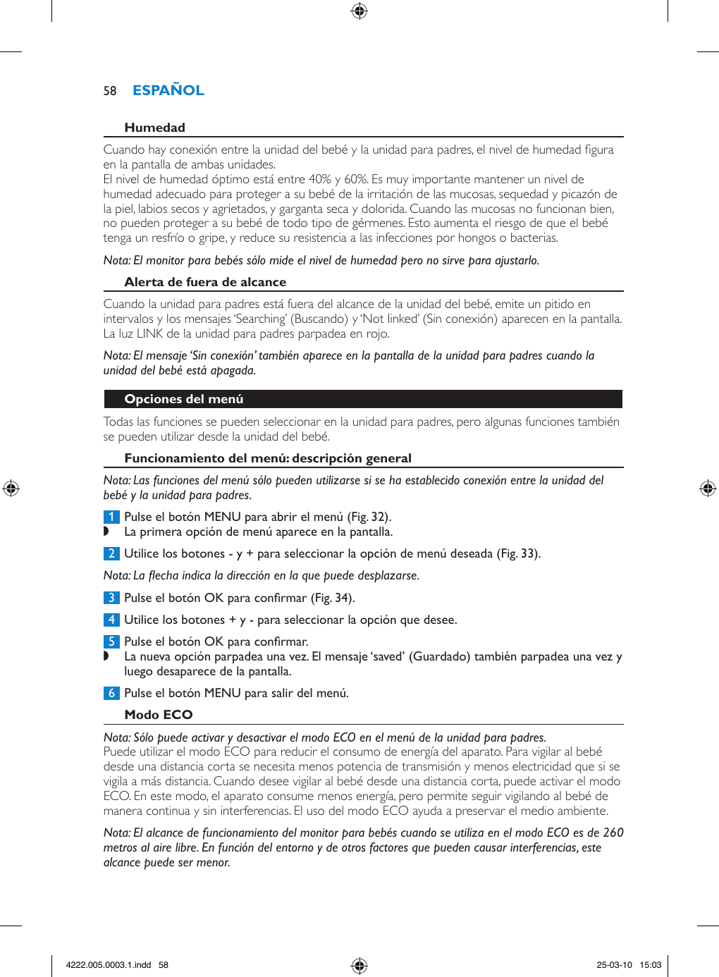Cuando hay conexión entre la unidad del bebé y la unidad para padres, el nivel de humedad gura en la pantalla de ambas unidades.El nivel de humedad óptimo está entre 40% y 60%. Es muy importante mantener un nivel de humedad adecuado para proteger a su bebé de la irritación de las mucosas, sequedad y picazón de la piel, labios secos y agrietados, y garganta seca y dolorida. Cuando las mucosas no funcionan bien, no pueden proteger a su bebé de todo tipo de gérmenes. Esto aumenta el riesgo de que el bebé tenga un resfrío o gripe, y reduce su resistencia a las infecciones por hongos o bacterias.Nota: El monitor para bebés sólo mide el nivel de humedad pero no sirve para ajustarlo.Cuando la unidad para padres está fuera del alcance de la unidad del bebé, emite un pitido en intervalos y los mensajes ‘Searching’ (Buscando) y ‘Not linked’ (Sin conexión) aparecen en la pantalla. La luz LINK de la unidad para padres parpadea en rojo.Nota: El mensaje ‘Sin conexión’ también aparece en la pantalla de la unidad para padres cuando la unidad del bebé está apagada.Todas las funciones se pueden seleccionar en la unidad para padres, pero algunas funciones también se pueden utilizar desde la unidad del bebé.Nota: Las funciones del menú sólo pueden utilizarse si se ha establecido conexión entre la unidad del bebé y la unidad para padres. 1  Pulse el botón MENU para abrir el menú (Fig. 32). ,La primera opción de menú aparece en la pantalla. 2  Utilice los botones - y + para seleccionar la opción de menú deseada (Fig. 33).Nota: La echa indica la dirección en la que puede desplazarse. 3  Pulse el botón OK para conrmar (Fig. 34). 4  Utilice los botones + y - para seleccionar la opción que desee. 5  Pulse el botón OK para conrmar. ,La nueva opción parpadea una vez. El mensaje ‘saved’ (Guardado) también parpadea una vez y luego desaparece de la pantalla.  6  Pulse el botón MENU para salir del menú.Nota: Sólo puede activar y desactivar el modo ECO en el menú de la unidad para padres.Puede utilizar el modo ECO para reducir el consumo de energía del aparato. Para vigilar al bebé desde una distancia corta se necesita menos potencia de transmisión y menos electricidad que si se vigila a más distancia. Cuando desee vigilar al bebé desde una distancia corta, puede activar el modo ECO. En este modo, el aparato consume menos energía, pero permite seguir vigilando al bebé de manera continua y sin interferencias. El uso del modo ECO ayuda a preservar el medio ambiente.Nota: El alcance de funcionamiento del monitor para bebés cuando se utiliza en el modo ECO es de 260 metros al aire libre. En función del entorno y de otros factores que pueden causar interferencias, este alcance puede ser menor.584222.005.0003.1.indd   58 25-03-10   15:03