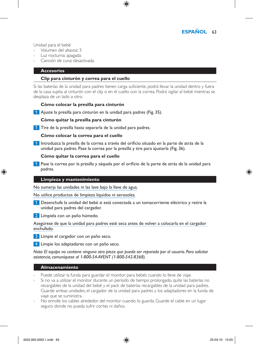 Unidad para el bebé - Volumen del altavoz: 3 - Luz nocturna: apagada - Canción de cuna: desactivadaSi las baterías de la unidad para padres tienen carga suciente, podrá llevar la unidad dentro y fuera de la casa sujeta al cinturón con el clip o en el cuello con la correa. Podrá vigilar al bebé mientras se desplaza de un lado a otro. 1  Ajuste la presilla para cinturón en la unidad para padres (Fig. 35). 1  Tire de la presilla hasta separarla de la unidad para padres.  1  Introduzca la presilla de la correa a través del oricio situado en la parte de atrás de la unidad para padres. Pase la correa por la presilla y tire para ajustarla (Fig. 36). 1  Pase la correa por la presilla y sáquela por el oricio de la parte de atrás de la unidad para padres. No sumerja las unidades ni las lave bajo la llave de agua.No utilice productos de limpieza líquidos ni aerosoles. 1  Desenchufe la unidad del bebé si está conectada a un tomacorriente eléctrico y retire la unidad para padres del cargador. 2  Límpiela con un paño húmedo.Asegúrese de que la unidad para padres esté seca antes de volver a colocarla en el cargador enchufado. 3  Limpie el cargador con un paño seco. 4  Limpie los adaptadores con un paño seco. Nota: El equipo no contiene ninguna otra pieza que pueda ser reparada por el usuario. Para solicitar asistencia, comuníquese al 1-800-54-AVENT (1-800-542-8368). - Puede utilizar la funda para guardar el monitor para bebés cuando lo lleve de viaje. - Si no va a utilizar el monitor durante un período de tiempo prolongado, quite las baterías no recargables de la unidad del bebé y el pack de baterías recargables de la unidad para padres. Guarde ambas unidades, el cargador de la unidad para padres y los adaptadores en la funda de viaje que se suministra. - No enrolle los cables alrededor del monitor cuando lo guarda. Guarde el cable en un lugar seguro donde no pueda sufrir cortes ni daños. 634222.005.0003.1.indd   63 25-03-10   15:03