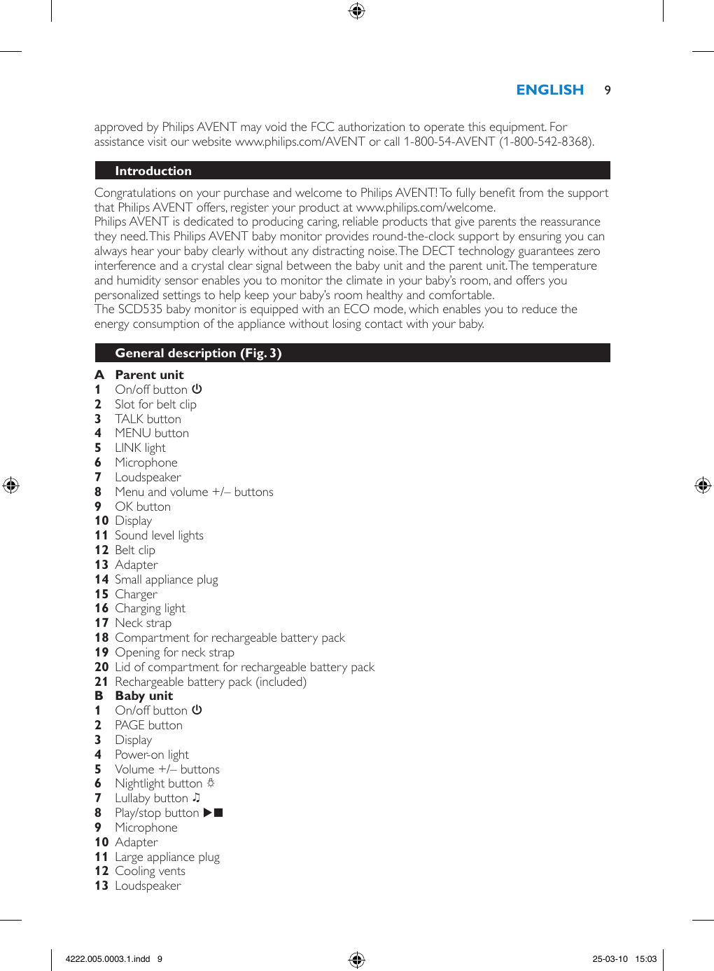 approved by Philips AVENT may void the FCC authorization to operate this equipment. For assistance visit our website www.philips.com/AVENT or call 1-800-54-AVENT (1-800-542-8368). Congratulations on your purchase and welcome to Philips AVENT! To fully benet from the support that Philips AVENT offers, register your product at www.philips.com/welcome.Philips AVENT is dedicated to producing caring, reliable products that give parents the reassurance they need. This Philips AVENT baby monitor provides round-the-clock support by ensuring you can always hear your baby clearly without any distracting noise. The DECT technology guarantees zero interference and a crystal clear signal between the baby unit and the parent unit. The temperature and humidity sensor enables you to monitor the climate in your baby’s room, and offers you personalized settings to help keep your baby’s room healthy and comfortable. The SCD535 baby monitor is equipped with an ECO mode, which enables you to reduce the energy consumption of the appliance without losing contact with your baby.   On/off button 3   Slot for belt clip    TALK button  MENU button    LINK light Microphone  Loudspeaker    Menu and volume +/– buttons OK button  Display  Sound level lights  Belt clip   Adapter     Small appliance plug  Charger    Charging light   Neck strap     Compartment for rechargeable battery pack  Opening for neck strap   Lid of compartment for rechargeable battery pack     Rechargeable battery pack (included)  On/off button 3 PAGE button Display Power-on light     Volume +/– buttons Nightlight button Q Lullaby button K Play/stop button E   Microphone  Adapter     Large appliance plug  Cooling vents  Loudspeaker 94222.005.0003.1.indd   9 25-03-10   15:03