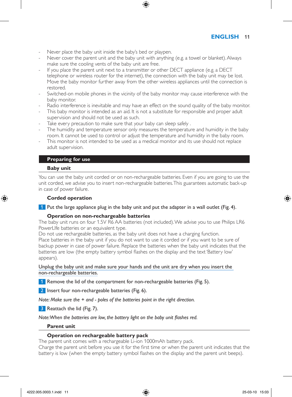  - Never place the baby unit inside the baby’s bed or playpen. - Never cover the parent unit and the baby unit with anything (e.g. a towel or blanket). Always make sure the cooling vents of the baby unit are free.  - If you place the parent unit next to a transmitter or other DECT appliance (e.g. a DECT telephone or wireless router for the internet), the connection with the baby unit may be lost. Move the baby monitor further away from the other wireless appliances until the connection is restored.  - Switched-on mobile phones in the vicinity of the baby monitor may cause interference with the baby monitor. - Radio interference is inevitable and may have an effect on the sound quality of the baby monitor.  - This baby monitor is intended as an aid. It is not a substitute for responsible and proper adult supervision and should not be used as such.  - Take every precaution to make sure that your baby can sleep safely .  - The humidity and temperature sensor only measures the temperature and humidity in the baby room. It cannot be used to control or adjust the temperature and humidity in the baby room. - This monitor is not intended to be used as a medical monitor and its use should not replace adult supervision.You can use the baby unit corded or on non-rechargeable batteries. Even if you are going to use the unit corded, we advise you to insert non-rechargeable batteries. This guarantees automatic back-up in case of power failure. 1  Put the large appliance plug in the baby unit and put the adapter in a wall outlet (Fig. 4).The baby unit runs on four 1.5V R6 AA batteries (not included). We advise you to use Philips LR6 PowerLIfe batteries or an equivalent type. Do not use rechargeable batteries, as the baby unit does not have a charging function.Place batteries in the baby unit if you do not want to use it corded or if you want to be sure of backup power in case of power failure. Replace the batteries when the baby unit indicates that the batteries are low (the empty battery symbol ashes on the display and the text ‘Battery low’ appears). Unplug the baby unit and make sure your hands and the unit are dry when you insert the non-rechargeable batteries. 1  Remove the lid of the compartment for non-rechargeable batteries (Fig. 5). 2  Insert four non-rechargeable batteries (Fig. 6).Note: Make sure the + and - poles of the batteries point in the right direction. 3  Reattach the lid (Fig. 7).Note: When the batteries are low, the battery light on the baby unit ashes red.The parent unit comes with a rechargeable Li-ion 1000mAh battery pack.Charge the parent unit before you use it for the rst time or when the parent unit indicates that the battery is low (when the empty battery symbol ashes on the display and the parent unit beeps).  114222.005.0003.1.indd   11 25-03-10   15:03