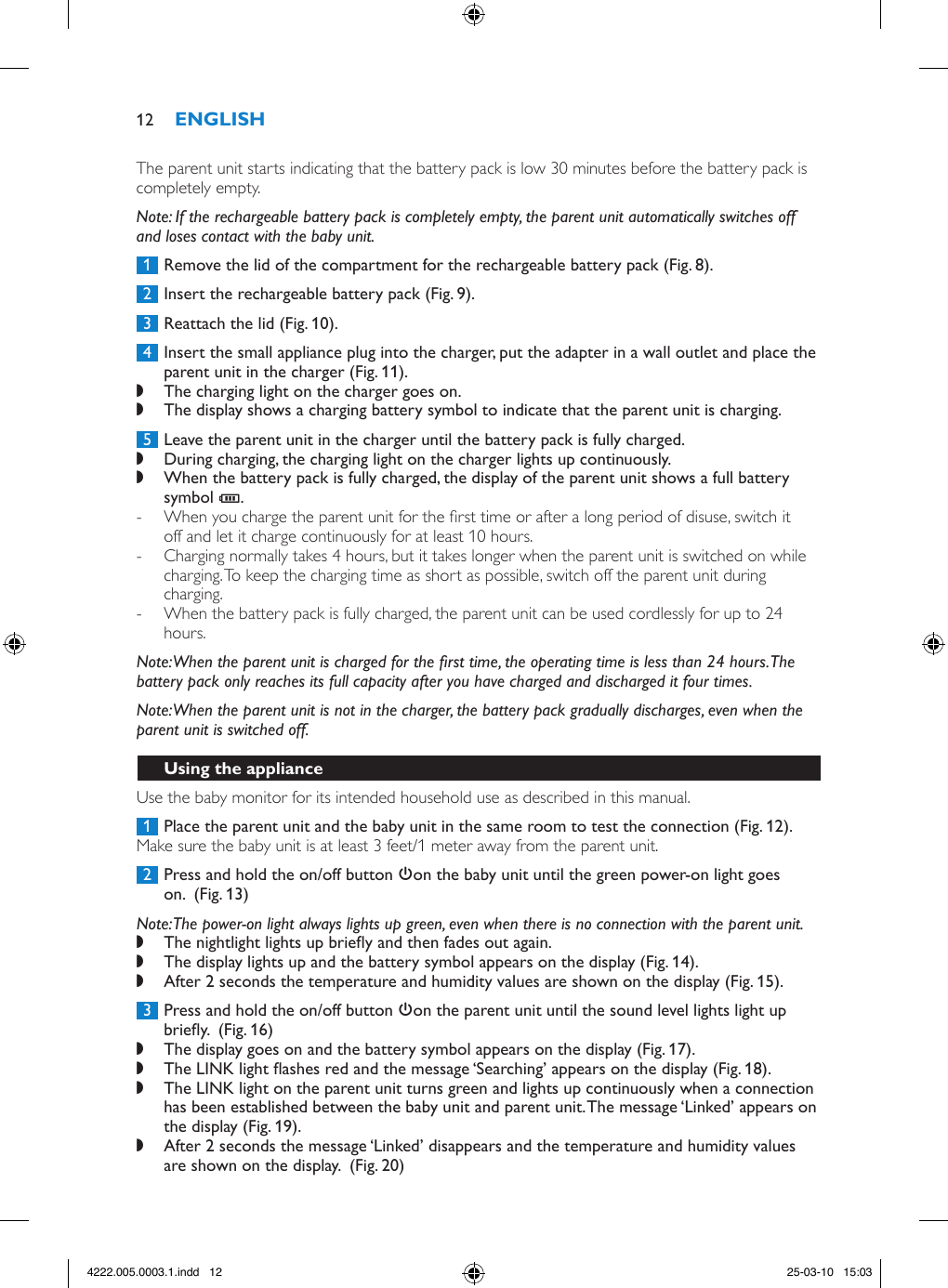 The parent unit starts indicating that the battery pack is low 30 minutes before the battery pack is completely empty. Note: If the rechargeable battery pack is completely empty, the parent unit automatically switches off and loses contact with the baby unit. 1  Remove the lid of the compartment for the rechargeable battery pack (Fig. 8). 2  Insert the rechargeable battery pack (Fig. 9). 3  Reattach the lid (Fig. 10). 4  Insert the small appliance plug into the charger, put the adapter in a wall outlet and place the parent unit in the charger (Fig. 11). ,The charging light on the charger goes on. ,The display shows a charging battery symbol to indicate that the parent unit is charging. 5  Leave the parent unit in the charger until the battery pack is fully charged. ,During charging, the charging light on the charger lights up continuously. ,When the battery pack is fully charged, the display of the parent unit shows a full battery symbol T.  - When you charge the parent unit for the rst time or after a long period of disuse, switch it off and let it charge continuously for at least 10 hours. - Charging normally takes 4 hours, but it takes longer when the parent unit is switched on while charging. To keep the charging time as short as possible, switch off the parent unit during charging. - When the battery pack is fully charged, the parent unit can be used cordlessly for up to 24 hours.Note: When the parent unit is charged for the rst time, the operating time is less than 24 hours. The battery pack only reaches its full capacity after you have charged and discharged it four times.Note: When the parent unit is not in the charger, the battery pack gradually discharges, even when the parent unit is switched off.Use the baby monitor for its intended household use as described in this manual. 1  Place the parent unit and the baby unit in the same room to test the connection (Fig. 12).Make sure the baby unit is at least 3 feet/1 meter away from the parent unit. 2  Press and hold the on/off button 3on the baby unit until the green power-on light goes on.  (Fig. 13)Note: The power-on light always lights up green, even when there is no connection with the parent unit. ,The nightlight lights up briey and then fades out again. ,The display lights up and the battery symbol appears on the display (Fig. 14). ,After 2 seconds the temperature and humidity values are shown on the display (Fig. 15). 3  Press and hold the on/off button 3on the parent unit until the sound level lights light up briey.  (Fig. 16) ,The display goes on and the battery symbol appears on the display (Fig. 17). ,The LINK light ashes red and the message ‘Searching’ appears on the display (Fig. 18). ,The LINK light on the parent unit turns green and lights up continuously when a connection has been established between the baby unit and parent unit. The message ‘Linked’ appears on the display (Fig. 19). ,After 2 seconds the message ‘Linked’ disappears and the temperature and humidity values are shown on the display.  (Fig. 20)124222.005.0003.1.indd   12 25-03-10   15:03