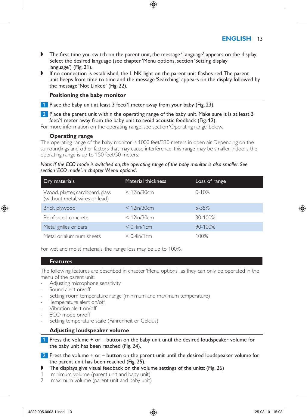  ,The rst time you switch on the parent unit, the message ‘Language’ appears on the display. Select the desired language (see chapter ‘Menu options, section ‘Setting display language’) (Fig. 21). ,If no connection is established, the LINK light on the parent unit ashes red. The parent unit beeps from time to time and the message ‘Searching’ appears on the display, followed by the message ‘Not Linked’ (Fig. 22). 1  Place the baby unit at least 3 feet/1 meter away from your baby (Fig. 23). 2  Place the parent unit within the operating range of the baby unit. Make sure it is at least 3 feet/1 meter away from the baby unit to avoid acoustic feedback (Fig. 12).For more information on the operating range, see section ‘Operating range’ below.The operating range of the baby monitor is 1000 feet/330 meters in open air. Depending on the surroundings and other factors that may cause interference, this range may be smaller. Indoors the operating range is up to 150 feet/50 meters.Note: If the ECO mode is switched on, the operating range of the baby monitor is also smaller. See section ‘ECO mode’ in chapter ‘Menu options’.Dry materials Material thickness Loss of rangeWood, plaster, cardboard, glass (without metal, wires or lead) &lt; 12in/30cm 0-10%Brick, plywood &lt; 12in/30cm 5-35%Reinforced concrete &lt; 12in/30cm  30-100%Metal grilles or bars &lt; 0.4in/1cm 90-100%Metal or aluminum sheets &lt; 0.4in/1cm 100%For wet and moist materials, the range loss may be up to 100%.The following features are described in chapter ‘Menu options’, as they can only be operated in the menu of the parent unit:  - Adjusting microphone sensitivity - Sound alert on/off - Setting room temperature range (minimum and maximum temperature) - Temperature alert on/off - Vibration alert on/off - ECO mode on/off - Setting temperature scale (Fahrenheit or Celcius) 1  Press the volume + or – button on the baby unit until the desired loudspeaker volume for the baby unit has been reached (Fig. 24). 2  Press the volume + or – button on the parent unit until the desired loudspeaker volume for the parent unit has been reached (Fig. 25). ,The displays give visual feedback on the volume settings of the units: (Fig. 26)1   minimum volume (parent unit and baby unit) 2   maximum volume (parent unit and baby unit)  134222.005.0003.1.indd   13 25-03-10   15:03