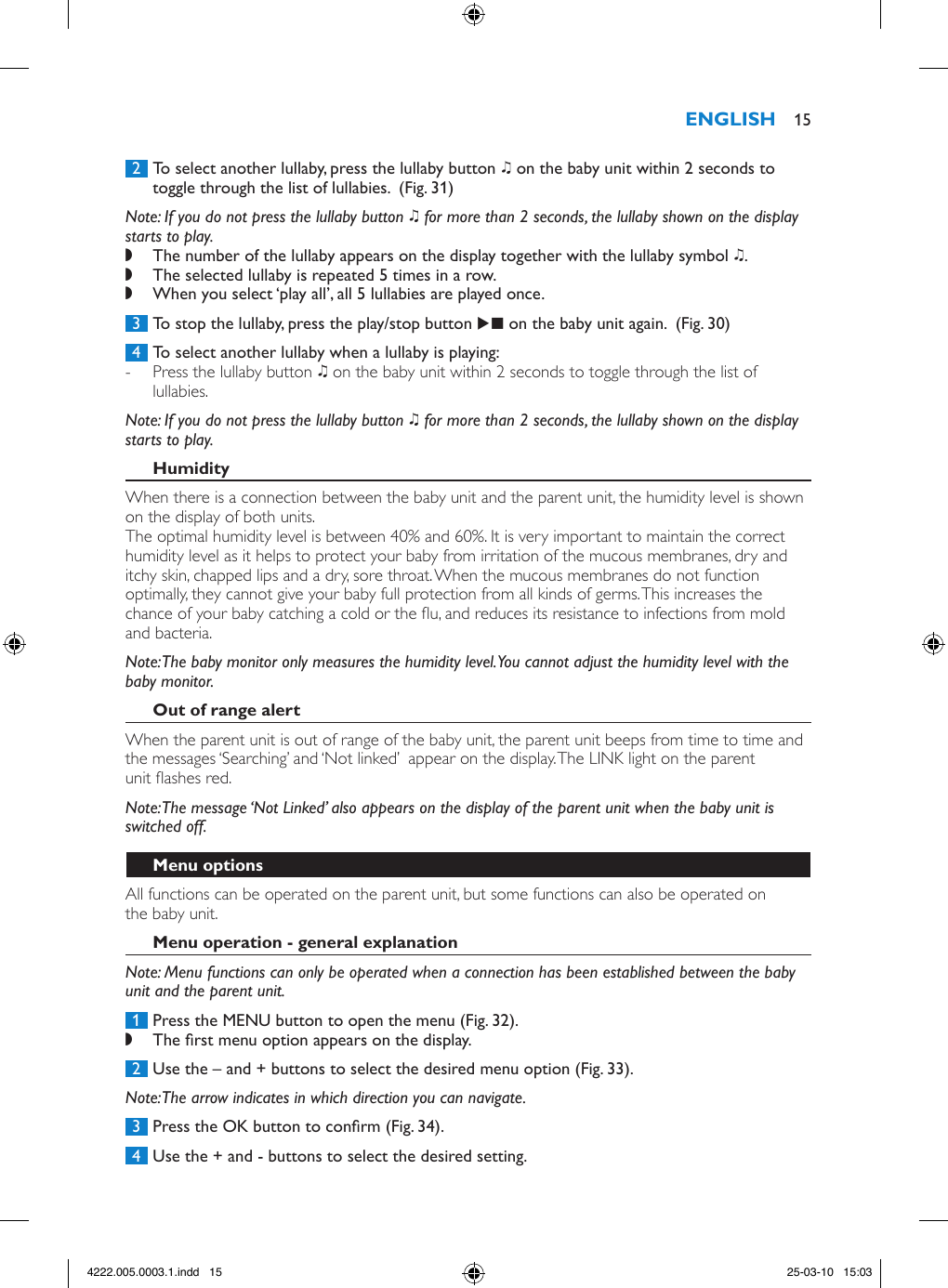  2  To select another lullaby, press the lullaby button K on the baby unit within 2 seconds to toggle through the list of lullabies.  (Fig. 31)Note: If you do not press the lullaby button K for more than 2 seconds, the lullaby shown on the display starts to play.  ,The number of the lullaby appears on the display together with the lullaby symbol K.  ,The selected lullaby is repeated 5 times in a row. ,When you select ‘play all’, all 5 lullabies are played once. 3  To stop the lullaby, press the play/stop button E on the baby unit again.  (Fig. 30) 4  To select another lullaby when a lullaby is playing: - Press the lullaby button K on the baby unit within 2 seconds to toggle through the list of lullabies. Note: If you do not press the lullaby button K for more than 2 seconds, the lullaby shown on the display starts to play. When there is a connection between the baby unit and the parent unit, the humidity level is shown on the display of both units.The optimal humidity level is between 40% and 60%. It is very important to maintain the correct humidity level as it helps to protect your baby from irritation of the mucous membranes, dry and itchy skin, chapped lips and a dry, sore throat. When the mucous membranes do not function optimally, they cannot give your baby full protection from all kinds of germs. This increases the chance of your baby catching a cold or the u, and reduces its resistance to infections from mold and bacteria.Note: The baby monitor only measures the humidity level. You cannot adjust the humidity level with the baby monitor.When the parent unit is out of range of the baby unit, the parent unit beeps from time to time and the messages ‘Searching’ and ‘Not linked’  appear on the display. The LINK light on the parent unit ashes red.Note: The message ‘Not Linked’ also appears on the display of the parent unit when the baby unit is switched off.All functions can be operated on the parent unit, but some functions can also be operated on the baby unit.Note: Menu functions can only be operated when a connection has been established between the baby unit and the parent unit. 1  Press the MENU button to open the menu (Fig. 32). ,The rst menu option appears on the display. 2  Use the – and + buttons to select the desired menu option (Fig. 33).Note: The arrow indicates in which direction you can navigate. 3  Press the OK button to conrm (Fig. 34). 4  Use the + and - buttons to select the desired setting. 154222.005.0003.1.indd   15 25-03-10   15:03
