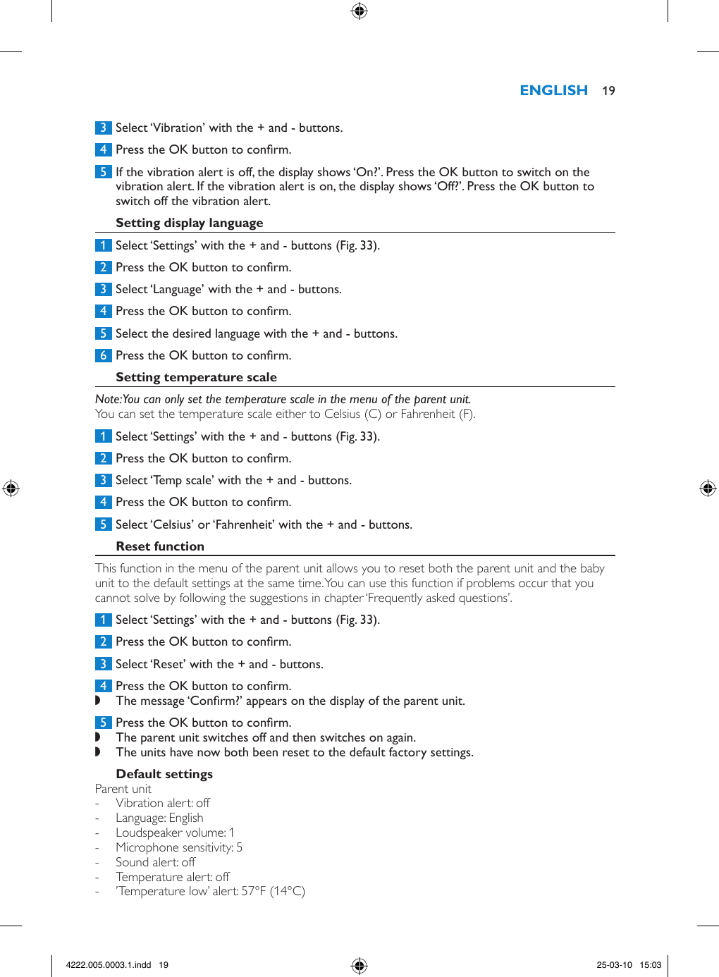  3  Select ‘Vibration’ with the + and - buttons. 4  Press the OK button to conrm. 5  If the vibration alert is off, the display shows ‘On?’. Press the OK button to switch on the vibration alert. If the vibration alert is on, the display shows ‘Off?’. Press the OK button to switch off the vibration alert. 1  Select ‘Settings’ with the + and - buttons (Fig. 33). 2  Press the OK button to conrm. 3  Select ‘Language’ with the + and - buttons. 4  Press the OK button to conrm. 5  Select the desired language with the + and - buttons. 6  Press the OK button to conrm.Note: You can only set the temperature scale in the menu of the parent unit.You can set the temperature scale either to Celsius (C) or Fahrenheit (F). 1  Select ‘Settings’ with the + and - buttons (Fig. 33). 2  Press the OK button to conrm. 3  Select ‘Temp scale’ with the + and - buttons. 4  Press the OK button to conrm. 5  Select ‘Celsius’ or ‘Fahrenheit’ with the + and - buttons.This function in the menu of the parent unit allows you to reset both the parent unit and the baby unit to the default settings at the same time. You can use this function if problems occur that you cannot solve by following the suggestions in chapter ‘Frequently asked questions’. 1  Select ‘Settings’ with the + and - buttons (Fig. 33). 2  Press the OK button to conrm. 3  Select ‘Reset’ with the + and - buttons. 4  Press the OK button to conrm. ,The message ‘Conrm?’ appears on the display of the parent unit. 5  Press the OK button to conrm. ,The parent unit switches off and then switches on again. ,The units have now both been reset to the default factory settings.Parent unit - Vibration alert: off - Language: English - Loudspeaker volume: 1 - Microphone sensitivity: 5 - Sound alert: off - Temperature alert: off - ’Temperature low’ alert: 57°F (14°C) 194222.005.0003.1.indd   19 25-03-10   15:03