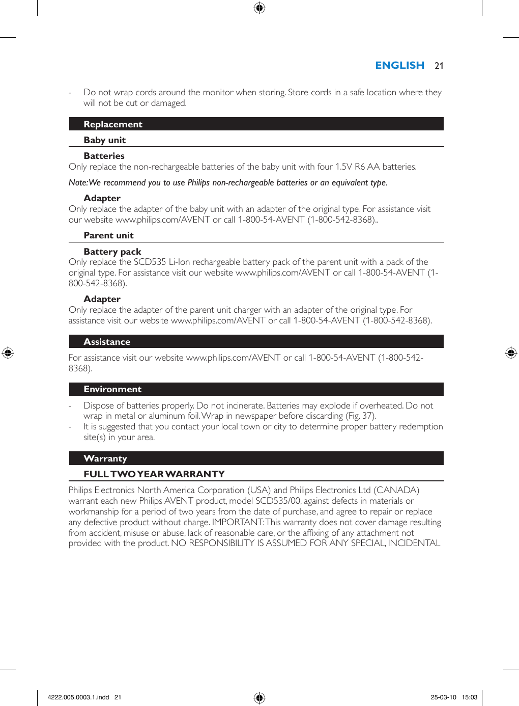  - Do not wrap cords around the monitor when storing. Store cords in a safe location where they will not be cut or damaged.Only replace the non-rechargeable batteries of the baby unit with four 1.5V R6 AA batteries. Note: We recommend you to use Philips non-rechargeable batteries or an equivalent type.Only replace the adapter of the baby unit with an adapter of the original type. For assistance visit our website www.philips.com/AVENT or call 1-800-54-AVENT (1-800-542-8368)..Only replace the SCD535 Li-Ion rechargeable battery pack of the parent unit with a pack of the original type. For assistance visit our website www.philips.com/AVENT or call 1-800-54-AVENT (1-800-542-8368). Only replace the adapter of the parent unit charger with an adapter of the original type. For assistance visit our website www.philips.com/AVENT or call 1-800-54-AVENT (1-800-542-8368). For assistance visit our website www.philips.com/AVENT or call 1-800-54-AVENT (1-800-542-8368). - Dispose of batteries properly. Do not incinerate. Batteries may explode if overheated. Do not wrap in metal or aluminum foil. Wrap in newspaper before discarding (Fig. 37). - It is suggested that you contact your local town or city to determine proper battery redemption site(s) in your area. Philips Electronics North America Corporation (USA) and Philips Electronics Ltd (CANADA) warrant each new Philips AVENT product, model SCD535/00, against defects in materials or workmanship for a period of two years from the date of purchase, and agree to repair or replace any defective product without charge. IMPORTANT: This warranty does not cover damage resulting from accident, misuse or abuse, lack of reasonable care, or the afxing of any attachment not provided with the product. NO RESPONSIBILITY IS ASSUMED FOR ANY SPECIAL, INCIDENTAL  214222.005.0003.1.indd   21 25-03-10   15:03
