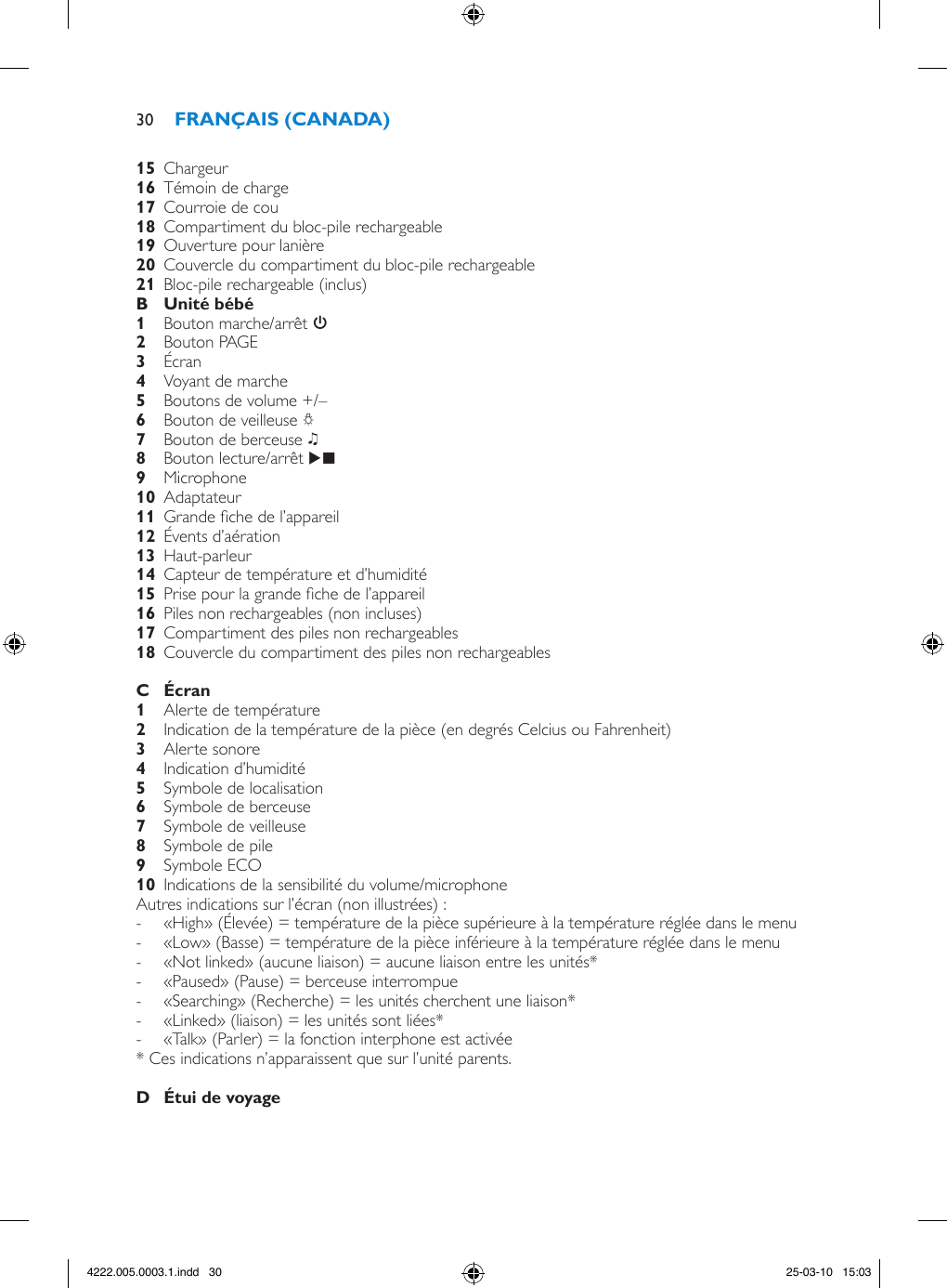   Chargeur   Témoin de charge   Courroie de cou   Compartiment du bloc-pile rechargeable  Ouverture pour lanière   Couvercle du compartiment du bloc-pile rechargeable   Bloc-pile rechargeable (inclus)  Bouton marche/arrêt 3 Bouton PAGE Écran Voyant de marche  Boutons de volume +/– Bouton de veilleuse Q Bouton de berceuse K Bouton lecture/arrêt E  Microphone  Adaptateur   Grande che de l’appareil  Évents d’aération  Haut-parleur  Capteur de température et d’humidité  Prise pour la grande che de l’appareil  Piles non rechargeables (non incluses)  Compartiment des piles non rechargeables   Couvercle du compartiment des piles non rechargeables   Alerte de température  Indication de la température de la pièce (en degrés Celcius ou Fahrenheit)  Alerte sonore  Indication d’humidité  Symbole de localisation  Symbole de berceuse  Symbole de veilleuse  Symbole de pile  Symbole ECO  Indications de la sensibilité du volume/microphone Autres indications sur l’écran (non illustrées) : - «High» (Élevée) = température de la pièce supérieure à la température réglée dans le menu  - «Low» (Basse) = température de la pièce inférieure à la température réglée dans le menu  - «Not linked» (aucune liaison) = aucune liaison entre les unités* - «Paused» (Pause) = berceuse interrompue  - «Searching» (Recherche) = les unités cherchent une liaison*  - «Linked» (liaison) = les unités sont liées* - «Talk» (Parler) = la fonction interphone est activée * Ces indications n’apparaissent que sur l’unité parents.  304222.005.0003.1.indd   30 25-03-10   15:03