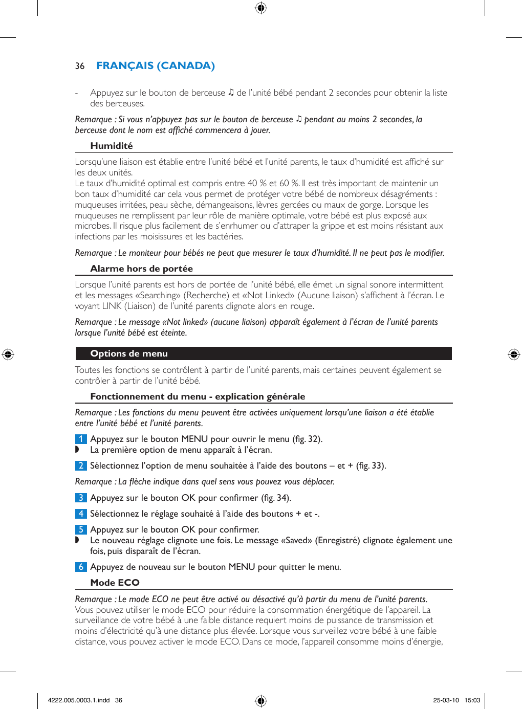  - Appuyez sur le bouton de berceuse K de l’unité bébé pendant 2 secondes pour obtenir la liste des berceuses. Remarque : Si vous n’appuyez pas sur le bouton de berceuse K pendant au moins 2 secondes, la berceuse dont le nom est afché commencera à jouer. Lorsqu’une liaison est établie entre l’unité bébé et l’unité parents, le taux d’humidité est afché sur les deux unités.Le taux d’humidité optimal est compris entre 40 % et 60 %. Il est très important de maintenir un bon taux d’humidité car cela vous permet de protéger votre bébé de nombreux désagréments : muqueuses irritées, peau sèche, démangeaisons, lèvres gercées ou maux de gorge. Lorsque les muqueuses ne remplissent par leur rôle de manière optimale, votre bébé est plus exposé aux microbes. Il risque plus facilement de s’enrhumer ou d’attraper la grippe et est moins résistant aux infections par les moisissures et les bactéries.Remarque : Le moniteur pour bébés ne peut que mesurer le taux d’humidité. Il ne peut pas le modier.Lorsque l’unité parents est hors de portée de l’unité bébé, elle émet un signal sonore intermittent et les messages «Searching» (Recherche) et «Not Linked» (Aucune liaison) s’afchent à l’écran. Le voyant LINK (Liaison) de l’unité parents clignote alors en rouge.Remarque : Le message «Not linked» (aucune liaison) apparaît également à l’écran de l’unité parents lorsque l’unité bébé est éteinte.Toutes les fonctions se contrôlent à partir de l’unité parents, mais certaines peuvent également se contrôler à partir de l’unité bébé.Remarque : Les fonctions du menu peuvent être activées uniquement lorsqu’une liaison a été établie entre l’unité bébé et l’unité parents. 1  Appuyez sur le bouton MENU pour ouvrir le menu (g. 32). ,La première option de menu apparaît à l’écran. 2  Sélectionnez l’option de menu souhaitée à l’aide des boutons – et + (g. 33).Remarque : La èche indique dans quel sens vous pouvez vous déplacer. 3  Appuyez sur le bouton OK pour conrmer (g. 34). 4  Sélectionnez le réglage souhaité à l’aide des boutons + et -. 5  Appuyez sur le bouton OK pour conrmer. ,Le nouveau réglage clignote une fois. Le message «Saved» (Enregistré) clignote également une fois, puis disparaît de l’écran.  6  Appuyez de nouveau sur le bouton MENU pour quitter le menu.Remarque : Le mode ECO ne peut être activé ou désactivé qu’à partir du menu de l’unité parents.Vous pouvez utiliser le mode ECO pour réduire la consommation énergétique de l’appareil. La surveillance de votre bébé à une faible distance requiert moins de puissance de transmission et moins d’électricité qu’à une distance plus élevée. Lorsque vous surveillez votre bébé à une faible distance, vous pouvez activer le mode ECO. Dans ce mode, l’appareil consomme moins d’énergie, 364222.005.0003.1.indd   36 25-03-10   15:03