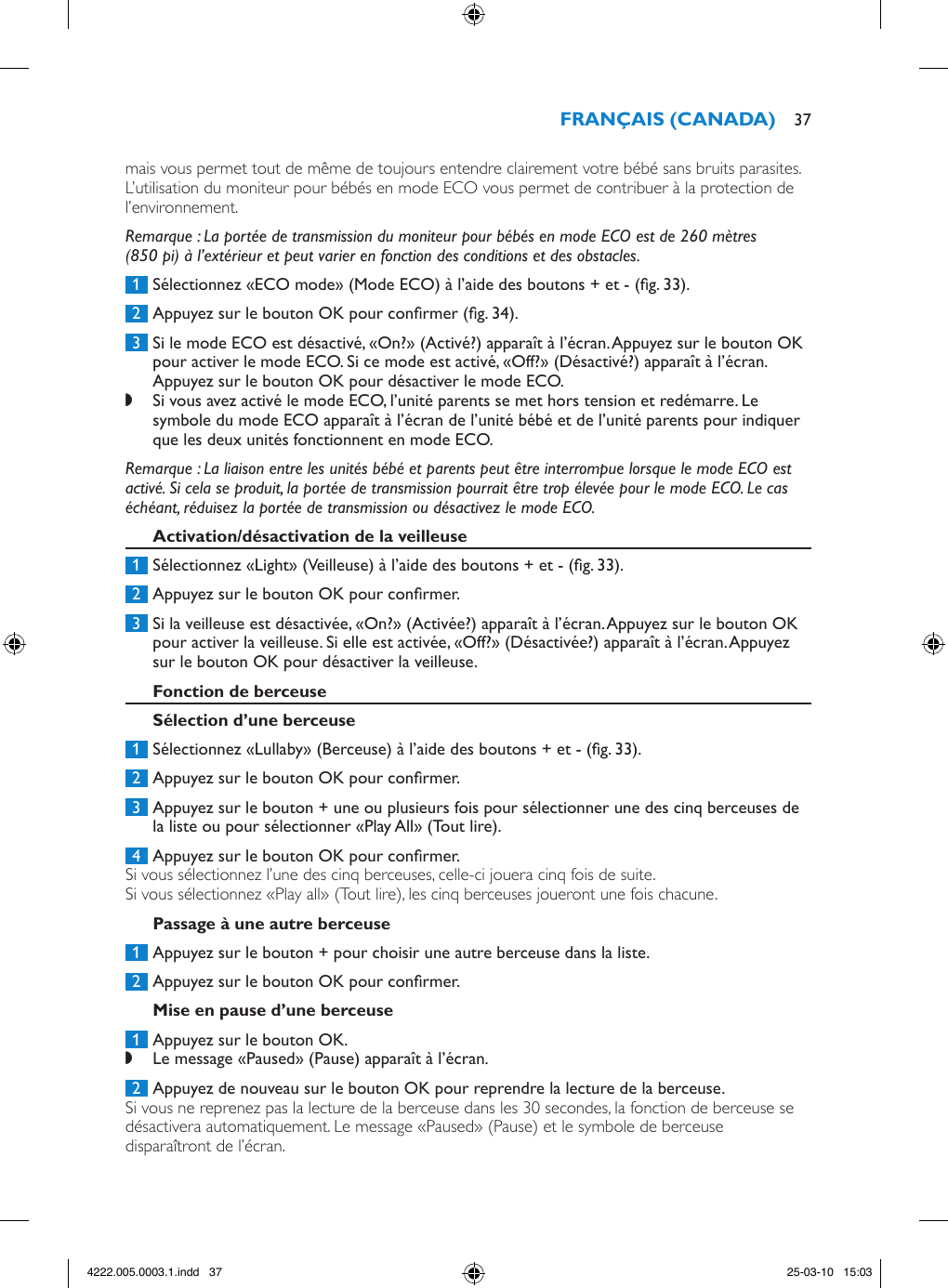 mais vous permet tout de même de toujours entendre clairement votre bébé sans bruits parasites. L’utilisation du moniteur pour bébés en mode ECO vous permet de contribuer à la protection de l’environnement.Remarque : La portée de transmission du moniteur pour bébés en mode ECO est de 260 mètres (850 pi) à l’extérieur et peut varier en fonction des conditions et des obstacles. 1  Sélectionnez «ECO mode» (Mode ECO) à l’aide des boutons + et - (g. 33). 2  Appuyez sur le bouton OK pour conrmer (g. 34). 3  Si le mode ECO est désactivé, «On?» (Activé?) apparaît à l’écran. Appuyez sur le bouton OK pour activer le mode ECO. Si ce mode est activé, «Off?» (Désactivé?) apparaît à l’écran. Appuyez sur le bouton OK pour désactiver le mode ECO. ,Si vous avez activé le mode ECO, l’unité parents se met hors tension et redémarre. Le symbole du mode ECO apparaît à l’écran de l’unité bébé et de l’unité parents pour indiquer que les deux unités fonctionnent en mode ECO. Remarque : La liaison entre les unités bébé et parents peut être interrompue lorsque le mode ECO est activé. Si cela se produit, la portée de transmission pourrait être trop élevée pour le mode ECO. Le cas échéant, réduisez la portée de transmission ou désactivez le mode ECO. 1  Sélectionnez «Light» (Veilleuse) à l’aide des boutons + et - (g. 33). 2  Appuyez sur le bouton OK pour conrmer. 3  Si la veilleuse est désactivée, «On?» (Activée?) apparaît à l’écran. Appuyez sur le bouton OK pour activer la veilleuse. Si elle est activée, «Off?» (Désactivée?) apparaît à l’écran. Appuyez sur le bouton OK pour désactiver la veilleuse. 1  Sélectionnez «Lullaby» (Berceuse) à l’aide des boutons + et - (g. 33).  2  Appuyez sur le bouton OK pour conrmer.  3  Appuyez sur le bouton + une ou plusieurs fois pour sélectionner une des cinq berceuses de la liste ou pour sélectionner «Play All» (Tout lire).  4  Appuyez sur le bouton OK pour conrmer. Si vous sélectionnez l’une des cinq berceuses, celle-ci jouera cinq fois de suite.Si vous sélectionnez «Play all» (Tout lire), les cinq berceuses joueront une fois chacune. 1  Appuyez sur le bouton + pour choisir une autre berceuse dans la liste. 2  Appuyez sur le bouton OK pour conrmer. 1  Appuyez sur le bouton OK. ,Le message «Paused» (Pause) apparaît à l’écran. 2  Appuyez de nouveau sur le bouton OK pour reprendre la lecture de la berceuse.Si vous ne reprenez pas la lecture de la berceuse dans les 30 secondes, la fonction de berceuse se désactivera automatiquement. Le message «Paused» (Pause) et le symbole de berceuse disparaîtront de l’écran. 374222.005.0003.1.indd   37 25-03-10   15:03