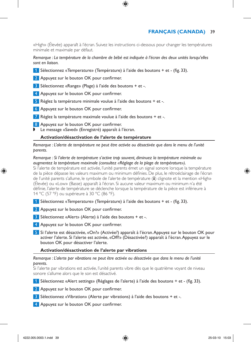 «High» (Élevée) apparaît à l’écran. Suivez les instructions ci-dessous pour changer les températures minimale et maximale par défaut.Remarque : La température de la chambre de bébé est indiquée à l’écran des deux unités lorsqu’elles sont en liaison. 1  Sélectionnez «Temperature» (Température) à l’aide des boutons + et - (g. 33). 2  Appuyez sur le bouton OK pour conrmer. 3  Sélectionnez «Range» (Plage) à l’aide des boutons + et -. 4  Appuyez sur le bouton OK pour conrmer. 5  Réglez la température minimale voulue à l’aide des boutons + et -. 6  Appuyez sur le bouton OK pour conrmer. 7  Réglez la température maximale voulue à l’aide des boutons + et -. 8  Appuyez sur le bouton OK pour conrmer. ,Le message «Saved» (Enregistré) apparaît à l’écran.Remarque : L’alerte de température ne peut être activée ou désactivée que dans le menu de l’unité parents.Remarque : Si l’alerte de température s’active trop souvent, diminuez la température minimale ou augmentez la température maximale (consultez «Réglage de la plage de température»).Si l’alerte de température est activée, l’unité parents émet un signal sonore lorsque la température de la pièce dépasse les valeurs maximum ou minimum dénies. De plus, le rétroéclairage de l’écran de l’unité parents s’allume, le symbole de l’alerte de température (t) clignote et la mention «High» (Élevée) ou «Low» (Basse) apparaît à l’écran. Si aucune valeur maximum ou minimum n’a été dénie, l’alerte de température se déclenche lorsque la température de la pièce est inférieure à 14 °C (57 °F) ou supérieure à 30 °C (86 °F).  1  Sélectionnez «Temperature» (Température) à l’aide des boutons + et - (g. 33). 2  Appuyez sur le bouton OK pour conrmer. 3  Sélectionnez «Alert» (Alerte) à l’aide des boutons + et -. 4  Appuyez sur le bouton OK pour conrmer. 5  Si l’alerte est désactivée, «On?» (Activée?) apparaît à l’écran. Appuyez sur le bouton OK pour activer l’alerte. Si l’alerte est activée, «Off?» (Désactivée?) apparaît à l’écran. Appuyez sur le bouton OK pour désactiver l’alerte.Remarque : L’alerte par vibrations ne peut être activée ou désactivée que dans le menu de l’unité parents.Si l’alerte par vibrations est activée, l’unité parents vibre dès que le quatrième voyant de niveau sonore s’allume alors que le son est désactivé. 1  Sélectionnez «Alert settings» (Réglages de l’alerte) à l’aide des boutons + et - (g. 33). 2  Appuyez sur le bouton OK pour conrmer. 3  Sélectionnez «Vibration» (Alerte par vibrations) à l’aide des boutons + et -. 4  Appuyez sur le bouton OK pour conrmer. 394222.005.0003.1.indd   39 25-03-10   15:03