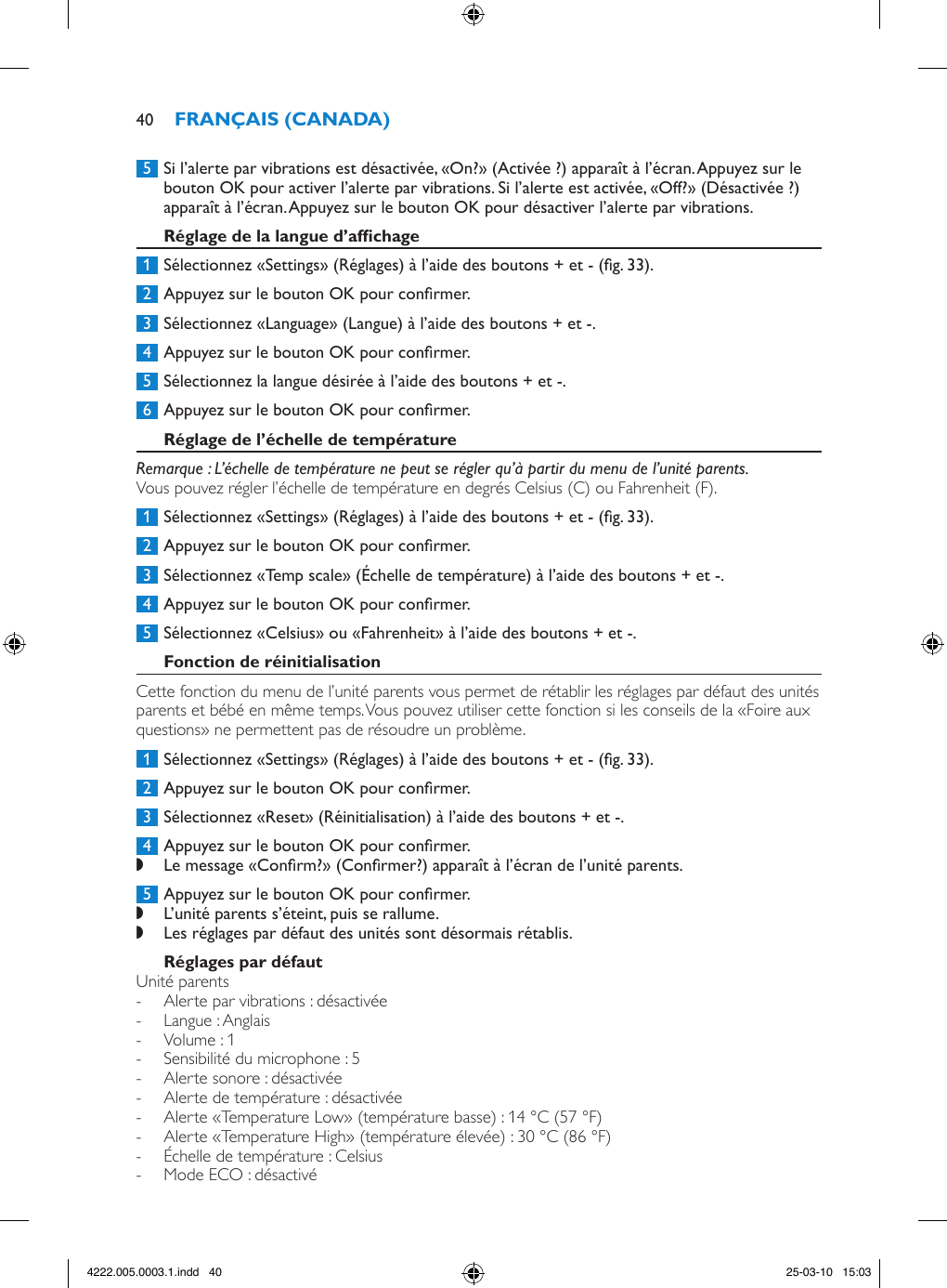  5  Si l’alerte par vibrations est désactivée, «On?» (Activée ?) apparaît à l’écran. Appuyez sur le bouton OK pour activer l’alerte par vibrations. Si l’alerte est activée, «Off?» (Désactivée ?) apparaît à l’écran. Appuyez sur le bouton OK pour désactiver l’alerte par vibrations.  1  Sélectionnez «Settings» (Réglages) à l’aide des boutons + et - (g. 33). 2  Appuyez sur le bouton OK pour conrmer. 3  Sélectionnez «Language» (Langue) à l’aide des boutons + et -. 4  Appuyez sur le bouton OK pour conrmer. 5  Sélectionnez la langue désirée à l’aide des boutons + et -. 6  Appuyez sur le bouton OK pour conrmer.Remarque : L’échelle de température ne peut se régler qu’à partir du menu de l’unité parents.Vous pouvez régler l’échelle de température en degrés Celsius (C) ou Fahrenheit (F). 1  Sélectionnez «Settings» (Réglages) à l’aide des boutons + et - (g. 33). 2  Appuyez sur le bouton OK pour conrmer. 3  Sélectionnez «Temp scale» (Échelle de température) à l’aide des boutons + et -. 4  Appuyez sur le bouton OK pour conrmer. 5  Sélectionnez «Celsius» ou «Fahrenheit» à l’aide des boutons + et -.Cette fonction du menu de l’unité parents vous permet de rétablir les réglages par défaut des unités parents et bébé en même temps. Vous pouvez utiliser cette fonction si les conseils de la «Foire aux questions» ne permettent pas de résoudre un problème. 1  Sélectionnez «Settings» (Réglages) à l’aide des boutons + et - (g. 33). 2  Appuyez sur le bouton OK pour conrmer. 3  Sélectionnez «Reset» (Réinitialisation) à l’aide des boutons + et -. 4  Appuyez sur le bouton OK pour conrmer. ,Le message «Conrm?» (Conrmer?) apparaît à l’écran de l’unité parents. 5  Appuyez sur le bouton OK pour conrmer. ,L’unité parents s’éteint, puis se rallume. ,Les réglages par défaut des unités sont désormais rétablis.Unité parents - Alerte par vibrations : désactivée - Langue : Anglais - Volume : 1 - Sensibilité du microphone : 5 - Alerte sonore : désactivée - Alerte de température : désactivée - Alerte «Temperature Low» (température basse) : 14 °C (57 °F) - Alerte «Temperature High» (température élevée) : 30 °C (86 °F) - Échelle de température : Celsius - Mode ECO : désactivé404222.005.0003.1.indd   40 25-03-10   15:03